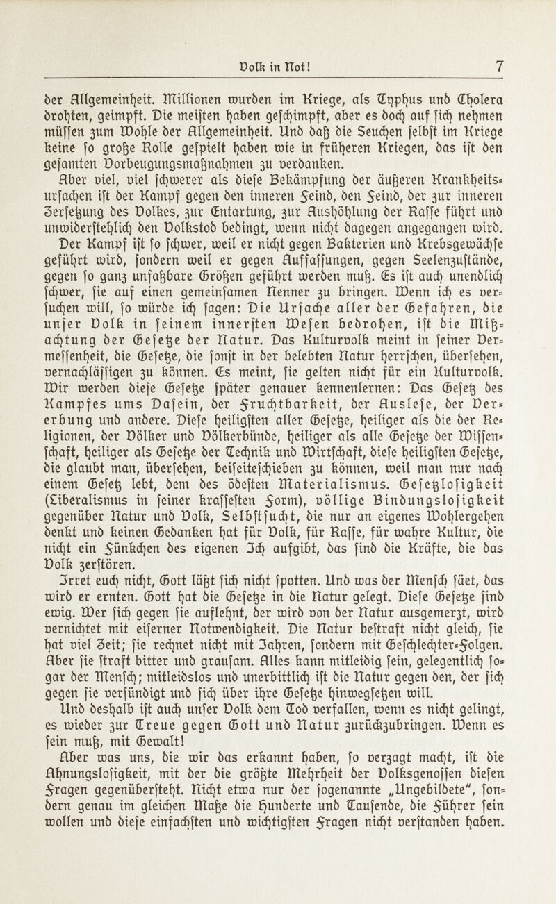 ber Rllgemeinljeit. lïïillionen touròen im Kriege, aïs íEt)pí )Us unò (Trolera òrofyten, geimpft. Die meiften i)aben gefd)impft, aber es òod) auf fid) nehmen müfjen 3um XDoi}Ie ber Allgemeinheit. Unò òafj bie Seuchen feíbft im Kriege keine fo groge Rolle gefpielt fyaben roie in früheren Kriegen, bas ift ben gefamten Dorbeugungsmagnafymen 3U oerbanken. Rber oiel, Diel fd)toerer als biefe Bekämpfung ber äußeren Krankl)eits= urfad)en ift ber Kampf gegen ben inneren ^en 5einb, ber 3ur inneren 3erfet}ung bes Dolkes, 3ur (Entartung, 3ur Rusl)öi)Iung ber Raffe füfyrt unb unroiberfteljlid) ben Dolkstob bebingt, toenn nid)t bagegen angegangen coirò. Der Kampf ift fo fcfytoer, roeil er nid)t gegen Bakterien unò Krebsgetoädjfe geführt roirb, fonbern roeil er gegen Huffaffungen, gegen Seelen3uftänbe, gegen fo gan3 unfaßbare (Bröken geführt roerben mufj. (Es ift aud) unenblidj fd]toer, fie auf einen gemeinfamen Renner 3U bringen. tDenn id) es oer= fudjen toill, fo roürbe id) fagen: Die Urfadje aller ber (Befahren, bie unfer Dolk in feinem innerften löefen bebroljen, ift bie ITC i (3 s ad)tung òer (Befetje ber Ratur. Das Kulturüolk meint in feiner Der* meffenijeit, bie (Befetje, bie fonft in ber belebten Ratur Ijerrfdjen, überfein, üernad)läffigen 3U können. (Es meint, fie gelten nid)t für ein Kulturnolk. IDir roerben biefe (Befetje fpäter genauer kennenlernen: Das (Befetj òes Kampfes ums Dafein, ber $rud)tbarkeit, ber fluslefe, ber Der* erbung unb anbere. Diefe fyeiligften aller (Befetje, t)eiliger als bie ber Re* Iigionen, òer Dölker unò Dolkerbünóe, íjeiliger als alle (Befetje ber ÏDiffen* fd)aft, tjeiliger als (Befetje ber Œecfynik unò ÏDirtfd)aft, òiefe fjeiligften (Befetje, òie glaubt man, überfeí)en, beifeitefd)ieben 3U können, roeil man nur nad) einem (Befe^ lebt, bem òes oòeften ÏÏIaterialismus. (Befetjlofigkeit (£iberalismus in feiner kraffeften $orm), oöllige Binbungslofigkeit gegenüber Ratur unb Dolk, Selbftfudjt, bie nur an eigenes R)oí)lergeben benkt unb keinen (Beòanken t)at für Dolk, für Raffe, für roafyre Kultur, òie nidjt ein 5ünkd)en bes eigenen 3d) aufgibt, bas finó bie Kräfte, bie bas Dolk 3erftören. 3rret eud) nid)t, (Bott lägt fid) nid)t fpotten. Unò roas òer ÎÏÏenfd) fäet, òas roirò er ernten. (Bott íjat òie (Befetje in òie Ratur gelegt. Diefe (Befetje finò etoig. U)er fid) gegen fie auflehnt, òer toirb con òer Ratur ausgemer3t, toirb oernid)tet mit eiferner Rotroenbigkeit. Die Ratur beftraft nid)t gleid), fie í)at Diel 3eit; fie redjnet nid)t mit 3al)ren, fonbern mit (Befd)led)ter=5ol9en. Rber fie ftraft bitter unb graufam. Hiles kann mitleibig fein, gelegentlid) {0= gar ber IÏÏenfd); mitleibslos unb unerbittlid) ift òie Ratur gegen òen, òer fid) gegen fie nerfünóigt unò fid) über itjre (Befetje fyinroegfetjen toill. Unb bestjalb ift aud) unfer Dolk bem tEoò cerfallen, roenn es nid)t gelingt, es roieòer 3ur iE reue gegen (Bott unò Ratur 3urü&3ubringen. R)enn es fein mug, mit (Beroalt! Hber roas uns, òie roir bas erkannt íjaben, fo ne^agt mad)t, ift bie Hi)nungslofigkeit, mit ber òie größte îïïel)ri)eit ber Dolksgenoffen biefen 5ragen gegenüberftel)t. Rid)t etroa nur ber fogenannte „Ungebildete, fon* òern genau im gleichen îïïafje bie íjunóerte unb Œaufenbe, bie $üi)rer fein toollen unò biefe einfad)ften unò roidjtigften $ragen oerftanben fyaben.