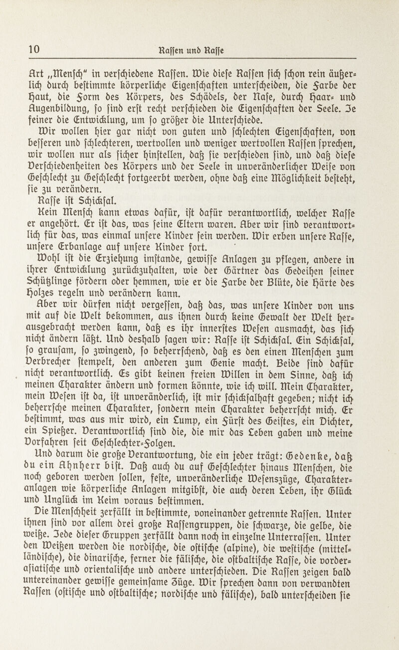 Art „ttlenfd) in oerfd)ieòene Raffen. XDie òiefe Raffen fiá) fd¡on rein äuger* lid) òurd) beftimmte körperliche (Eigenfdjaften unterfdjeiòen, òie $arbe òer ïjaut, òie $orm òes Körpers, òes Sd)aòels, òer Rafe, òurd) ijaar= unò Hugenbilòung, fo finò erft red)t oerfd)ieòen òie (Eigenfcfyaften òer Seele. 3e feiner òie (Entroicklung, um fo größer òie Unterfd)ieòe. tDir roollen l)ier gar nid)t con guten unò fd)Ied)ten Œigenfdjaften, oon belferen unò fd)led)teren, toertoollen unò toeniger toertoollen Raffen fpredjen, tüir toollen nur als fidjer Ijinftellen, òaft fie oerfdjieòen finò, unò òafj òiefe Derfd)ieóení)eiten òes Körpers unò òer Seele in unoeranòerlidjer tDeife oon (Befd)Ied)t 3U (5efd)Ied)t fortgeerbt toeròen, oi)ne òag eine ÏÏÏôgIid)keit befteljt, fie 3U oeranòern. Raffe ift Sd)i(fefal. Kein îïïenfd) kann ettoas óafür, ift óafür oerantroortlid), toeldjer Raffe er angehört. (Er ift òas, toas feine (Eltern toaren. Hber roir finò oeranttoort* lid) für òas, toas einmal unfere Kinòer fein toeròen. ÏOir erben unfere Raffe, unfere (Erbanlage auf unfere Kinòer fort. R)oí)I ift òie (Er3ieí)ung imftanòe, getoiffe Hnlagen 3U pflegen, anòere in tfjrer (Entwicklung 3urüc&3uí)alten, toie òer ©ärtner òas ©eòeifyen feiner Sd)ü^linge foròern oòer fjemmen, roie er òie $arbe òer Blüte, òie Ejärte òes í}ol3es regeln unò oeranòern kann. Aber toir óürfen nid)t oergeffen, òafj òas, toas unfere Kinòer oon uns mit auf òie tDelt bekommen, aus iíjnen òurd) feeine (Bemalt òer IDelt í)er® ausgebradjt toeròen kann, òag es ií)r innerftes ÏDefen ausmad)t, òas fid) nid)t anòern lägt. Unò òesl)alb fagen toir: Raffe ift Sd)i<fefal. (Etn Sdjickfal, fo graufam, fo 3toingenò, fo beijerrfdjenò, òajj es òen einen ÏÏÏenfdjen 3um Perbredjer ftempelt, òen anòeren 3um (Benie mad)t. Beiòe finò óafür nid}t oerantroortlid). (Es gibt keinen freien tötllen in òem Sinne, òag id) meinen (Efyarakter anòern unò formen könnte, toie id) toill. ÎÏÏein (Efyarakter, mein tDefen ift òa, ift unoerânôerlid), ift mir fd)ickfali)aft gegeben; nid)t id) bel)errfd)e meinen Charakter, fonòern mein dfyarakter bet)errfd}t mid). (Er beftimmt, toas aus mir toirò, ein £ump, ein 5ürft òes ©eiftes, ein Didjter, ein Spieker. Deranttoortlid) finò òie, òie mir òas Ceben gaben unò meine Dorfaf)ren feit (5efd)Ied)ter=$oIgen. Unò òarum òie grogeDerantroortung, òie ein jeòer trägt: (Beòenke, òajj òu ein flfynljerr bift. Dag aud) òu auf (5efd)Ied)ter fyinaus îïïenfcben, òie nod) geboren toeròen folien, fefte, unoerânôerlid)e H)efens3iige, (Eíjarakter- anlagen toie körperlidje Hnlagen mitgibft, òie aud) òeren £eben, il)r ©Iück unò Unglück im Keim ooraus beftimmen. Die IÏÏenfd)l)eit 3erfäIIt in beftimmte, ooneinanòer getrennte Raffen. Unter iljnen finò oor allem òrei groge Raffengruppen, òie fd)toar3e, òie gelbe, òie toeige. 3eòe òiefer ©ruppen 3erfällt òann nod) in ein3elne Unterraffen. Unter òen IDeigen toeròen òie noròifdje, òie oftifdje (alpine), òie roeftifdje (mittel Ianòifdje), òie òinarifd)e, ferner òie fälifdje, òie oftbaltifdje Raffe, òie ooròer= afiatifdje unò orienta!ifd)e unò anòere unterfd)ieòen. Die Raffen 3eigen baiò untereinanòer getoiffe gemeinfame 3üge. IDir fpredjen òann oon oertoanòten Raffen (oftifd)e unò oftbaltifdje; noròifd)e unò fälifdje), baiò unterf^eiòen fie