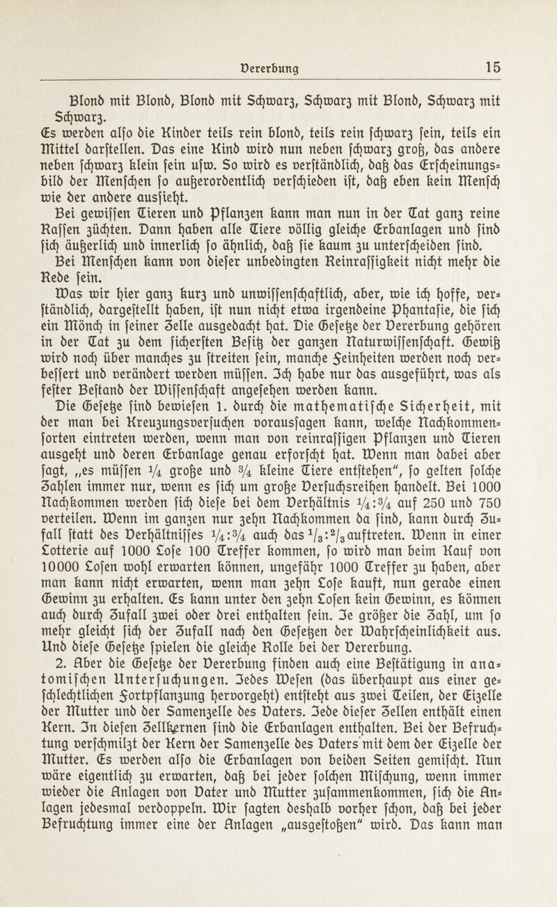 Btonò mit Blonò, Blonò mit Sd)toar3, Sd)toar3 mit Biotti), Sd)toar3 mit Sà)tôûr3. (Es toeròen alfo òie Kittòer teils rein blonò, teils reitt fd)toar3 fein, teils ein lìtittel òarftellen. Das eine Kinò toirò nun neben fd)toar3 gro§, òas anòere neben fd)toar3 feiein fein ufto. So toirò es oerftcmòlid), òafj òas (Erfd)einungs= bilò òer ÎÏÏenfd)en fo aufjeroròentlid) oerfdjieòen ift, òajj eben feein ÎÏÏenfd) toie òer anòere ausfielt. Bei geroifícn Hieren unò Pflogen feann man nun in òer Hat gan3 reine Haffen 3Üd)ten. Dann Ijaben alle Giere oöllig gleite (Erbanlagen unò finó fid) äujjerlid) unò innerlid) fo äfynlid), òafj fie feaum 3U unterfdjeiòen finó. Bei ÏÏÏenfdjen feann non òiefer unbeòingten Heinraffigfeeit nidjt meíjr òie Keòe fein. IDas toir í)ier gan3 feur3 unò untoiffenfdjaftlid), aber, toie id) í)offe, oer= ftanòlid), òargeftellt l)aben, ift nun nidjt ettoa irgenòetne pijantafie, òie fid) ein ÏÏÏônd) in feiner Selle ausgeòad)t l)at. Die (Befe^e òer Dererbung gehören in òer KEat 3U òem fidjerften Befifc òer gan3en Itaturtoiffenfdjaft. (Betoif) toirò nod) über mandjes 3U ftreiten fein, mandje ^eirtf}eiten toeròen nod) oer= beffert unò oeranòert toeròen müffen. 3d) i)abe nur òas ausgeführt, toas als fefter Beftanò òer IDiffenfdjaft angefet)en toeròen feann. Die (Befe^e finó betoiefen 1. òurd) òie matljematifdje Sicherijeit, mit òer man bei Kreu3ungsoerfud)en oorausfagen feann, toeldje ttad)feommen= forten eintreten toeròen, toenn man con reinraffigen Pflan3en unò Hieren ausgebt unò òeren (Erbanlage genau erforfdjt í)at. tDenn man òabei aber fagt, „es müffen 1/4 gto&e unò 3/4 feieine Hiere entfteljen, fo gelten foldje Sailen immer nur, toenn es fid) um grofje Derfud)sreií)en Ijanòelt. Bei 1000 Had)feommen toeròen fid) òiefe bei òem Derfyältnis 1/4:3/4 auf 250 unò 750 Derteilen. ÏDenn im gan3en nur 3ei)n Hadjfeommen òa finó, feann òurd) 3u= fall ftatt òes Derfyältniffes aud) òas x / 3 : 2 / 3 auftreten. tDenn in einer £otterie auf 1000 £ofe 100 Hreffer feommen, fo toirò man beim Kauf oon 10000 £ofen tooijl ertoarten feömten, ungefähr 1000 Href fer 3U tjaben, aber man feann nidjt ertoarten, toenn man 3eljn £ofe feauft, nun geraòe einen (Betoinn 3U erhalten. (Es feann unter òen 3eí)n £ofen feein (Betoinn, es feönnen aud) òurd) 3ufaII 3toei oòer òrei enthalten fein. 3e größer òie 3aí)I, um fo nteljr gleicht fid) òer 3ufall nad) òen (Befetjen òer tDaí)rfd)einIid)feeit aus. llnò òiefe (Befe^e fpielen òie gleid)e Holle bei òer Dererbung. 2. Rber òie ©efe^e òer Dererbung finòen aud) eine Beftätigung in ana= tomifd)en Unterfud)ungen. 3eòes töefen (òas überhaupt aus einer ge* fd)led)tlid)en $ortpfIau3ung í)eroorgeí)t) entfteí)t aus 3toei Heilen, òer <EÍ3elle òer Xïïutter unò òer Sauterelle òes Daters. 3eòe òiefer 3eIIen enthält einen Kern. 3n òiefen 3ellfe,etnen finò òie (Erbanlagen enthalten. Bei òer Befrud¡= tung Derfd)mil3t òer Kern òer Samen3elle òes Daters mit òem òer Oselle òer ÎÏÏutter. €s toeròen alfo òie (Erbanlagen con beiòen Seiten gemifd)t. Hun toäre eigentlid) 3U ertoarten, òafr bei jeòer foId)en ÎÏÏifdjung, toenn immer toieòer òie Anlagen oon Dater unò îîtutter 3ufammenfeommen, fid) òie flu* lagen jeòesmal ceròoppeln. IDir fagten òesfyalb corner fd)on, òafj bei jeòer Befrud)tung immer eine òer Hnlagen „ausgeftofjen toirò. Das feann man