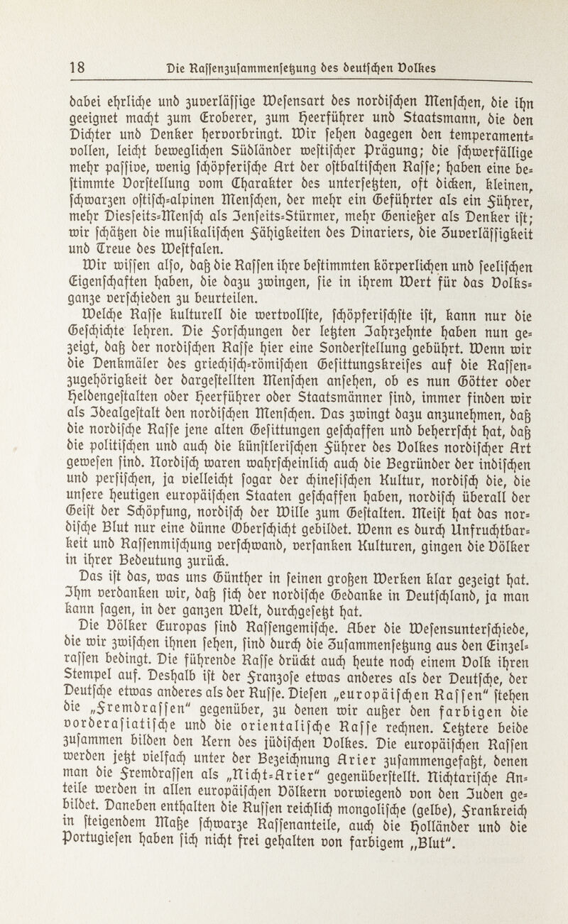 òabei efyrlidje unì) 3UüerIäffige IDefensart òes noròifcfyen tÏÏenfdjen, òie ií)n geeignet mad)t 3um (Eroberer, 3um Ejeerfüfjrer uñó Staatsmann, òie òen Didjter unò Denker fyeroorbringt. XDir fefyen òagegen òen temperament Dollen, Ieid)t becoeglidjen Siiòlanòer toeftifd)er Prägung; òie fdjtoerfällige mefyr paffioe, toenig fdjöpferifdje Hrt òer oftbaltifdjen Haffe; fyaben eine be= ftimmte Dorftellung com Œfyarakter òes unterfe^ten, oft òicken, feieinen, fd)toar3en oftifd)=alpinen ÎÏÏenfd)en, òer meíjr ein ©efüfyrter als ein 5üí)rer, mefyr Diesfeits=ÏÏÏenfd) als 3enfeits=Stürmer, meí)r ©enie&er als Denker ift; toir fd)ät$en òie mufikalifdjen Fähigkeiten òes Dinariers, òie 3uüerläffigkeit unò Sreue òes ÎDeftfalen. tDir toiffen alfo, òafj òie Haffen ifyre beftimmten körperlidjen unò feelifdjen (Eigenfdjaften fyaben, òie òa3U 3tDingen, fie in ifyrem ïûert für òas DoIks= gan3e t>erfd)ieòen 3U beurteilen. ÏDeldje Haffe kulturell òie toertoollfte, fdjöpferifdjfte ift, kann nur òie ©efd)id)te Ierren. Die $orfd)ungen òer letjten 3aí )r3eí )nte fyaben nun ge= 3eigt, òaft òer noròifdjen Raffe í)ier eine Sonòerftellung gebührt. IDenn toir òie Denkmäler òes gried)ifd)=römifd)en ©efittungskreifes auf òie Raffen* 3ugei )örigkeit òer òargeftellten ÏÏtenfcfyen anfeljen, ob es nun ©ötter oòer £)elòengeftalten oòer í^eerfüíjrer oòer Staatsmänner finó, immer finòen toir als 3òealgeftalt òen noròiftf)en IÌTenfd)en. Das 3U )ingt Òa3u an3uneí )tnen, Òaj3 òie noròifdje Raffe jene alten ©efittungen gefdjaffen unò beí)errfd)t í)at, òafo òie politifdjen unò aud) òie künftlerifdjen $ül)rer öes Dolkes noròifdjer Hrt getoefen finò. Roròifd) toaren toal)rfd)einIid) aud) òie Begrünóer òer inòifd)en unò perfifdjen, ja oielleid)t fogar òer d)inefifd)en Kultur, noròifd) òie, òie unfere heutigen europäifd)en Staaten gefdjaffen íjaben, noròifd) überall òer (Seift òer Sdjöpfung, noròifd) òer ÏDilIe 3um ©eftalten. ÎÏÏeift t}at òas nor= òifdje Blut nur eine óünne ©berfd)id)t gebilòet. tOenn es òurd) Unfruchtbar* keit unò Haffenmifd)ung Derfdjtoanò, oerfanken Kulturen, gingen òie Dölker in itérer Beòeutung 3urüdt. Das ift òas, toas uns ©üntfyer in feinen großen töerken klar ge3eigt i)at. 31)m ceròanken toir, òafj fid) òer noròifd)e ©eòanke in Deutfd)lanò, ja man kann fagen, in òer gan3en tDelt, òurdjgefetjt i)at. Die üölker (Europas finò Raffengemifdje. Hber òie tDefensunterfdjieòe, òie toir 3toifd)en ifynen fefyen, finò òurd) òie Sufammenfetjung aus òen (Ein3eU raffen beòingt. Die füfyrenóe Raffe órückt aud) fyeute nod) einem Dolk ií)ren Stempel auf. Deshalb ift òer 5rcui3ofe ettoas anòeres als òer Deutfdje, òer Deutfdje ettoas anòeres als òer Ruffe. Diefen „europäifdjen Raffen fteljen òie ,,$remòraffen gegenüber, 3U òenen toir aufter òen farbigen òie ooròerafiatifd)e unò òie orientalifdje Raffe red)nen. £e^tere beiòe 3ufammen bilòen òen Kern òes jüóifd)en Dolkes. Die europäifcfyen Raffen toeròen je^t oielfad) unter òer Be3eid)nung Hrier 3ufammengefa^t, òenen man òie 5temòraffen als „Ttid)t=Hrier gegenüberftellt. îtid)tarifd)e Rn* teile tneròen in allen europäifd)en Dölkern oortoiegenò non òen 3uòen ge= bilòet. Daneben enthalten òie Hüffen reidjiid) mongolifd)e (gelbe), $rankreid) in fteigenòem Ilìade fd)toar3e Raffenanteile, aud) òie ijolldnòer unò òie Portugiefen Ijaben fid) nid)t frei gehalten non farbigem „Blut.