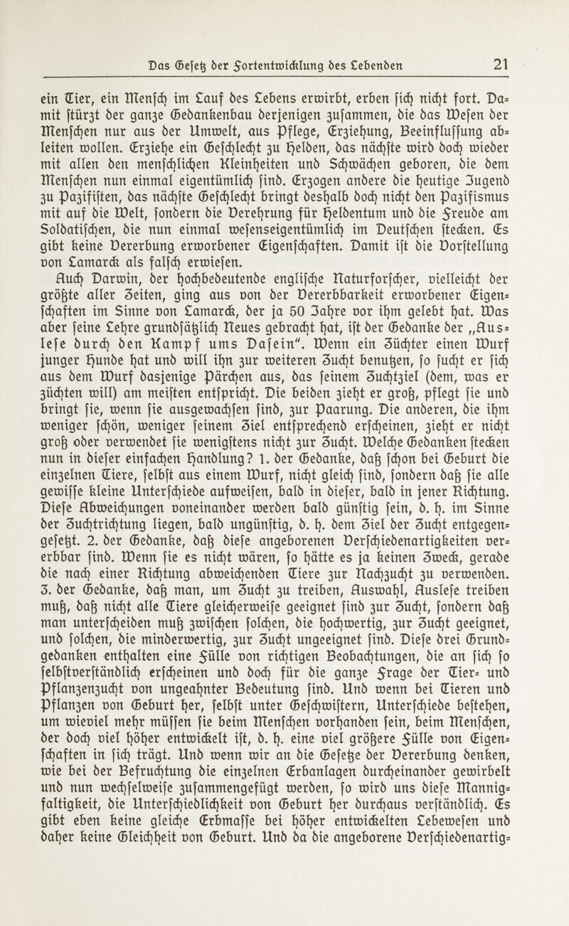 Das ©efetj òer 5ortenttüichíung òcs Cebenòert 21 ein Hier, ein ÎÏÏenfd) im £auf òes Geberts ermirbt, erben fid) nidjt fort. Da= mit ftiir3t òer ganje ©eòanfeenbau òerienigen 3ufammen, òie òas tDefen òer ïïïenfd)en nur aus òer Ummelt, aus Pflege, (Er3iei)ung, Beeinfluffung ab= leiten toollen. Œr3iet|e ein ©efd)Ied)t 3U Éjelóen, òas näd)fte mirò òod) toieòer mit alien òen menfdjlicfyen Kleinheiten unò Sd)mäd)en geboren, òie òem ÏÏÏenfd)en nun einmal eigentümlich finó. (Elogen anòere òie heutige 3ugenò 3U Pa3ififten, òas näd)fte ©efd)led)t bringt òest^alb òod) nid)t òen pa3ifismus mit auf òie IDelt, fonòern òie üerefyrung für ^elòentum unò òie $reuóe am Solòatifdjen, òie nun einmal mefenseigentümlid) im Deutzen ftecfeen. (Es gibt feeine üererbung ermorbener (Eigenfd)aften. Damit i[t òie Dorfteilung non £amarcfe als falfd) ertoiefen. flud) Darmin, òer i}od)beòeutenòe engíifcbe Itaturforfájer, DieIIeid)t òer größte alier 3eiten, ging aus Don òer üererbbarfeeit ermorbener (Eigen* fd)aften im Sinne oon £amarcfe, òer ja 50 3afyre cor iljm gelebt I?at. IDas aber feine £ei)re grunôfâtjlid) ÎXeues gebraut íjat, ift òer ©eòanfee òer „Rus= lefe òurd) òen Kampf ums Dafein. IDenn ein 3üd¡ter einen IDurf junger íjunóe í)at unò mili ií)n 3ur meiteren 3ud)t benu^en, fo fud)t er fid) aus òem IDurf òasjenige pärdjen aus, òas feinem 3ud)t3iel (òem, mas er 3Üd)ten mill) am meiften entfpridjt. Die beiòen 3ieí)t er groft, pflegt fie unò bringt fie, roemt fie ausgemad)fen finó, 3ur Paarung. Die anóeren, òie ií)tn meniger fd)ön, meniger feinem 3iel entfpredjenò erfcfyeinen, 3iet }t er nid )t grofr oòer nerroenòet fie menigftens nid)t 3ur 3ud)t. tDeld)e ©eóanfeen ftecfeen nun in òiefer einfädln ^anòlung? 1. òer ©eòanfee, óaft fdjon bei ©eburt òie ein3elnen tEiere, felbft aus einem IDurf, nid)t gleid) finó, fonòern óafr fie alie gemiffe kleine Unterfd)ieòe auftoeifen, baiò in òiefer, baiò in jener Richtung. Diefe Hbtx>eid)ungen ooneinanòer meróen baiò günftig fein, ò. í). im Sinne òer 3ud)trid)tung liegen, baiò ungünftig, ò. I). òem 3iel òer 3ud)t entgegen* gefegt. 2. òer ©eòanfee, òaf$ òiefe angeborenen Derfd)ieòenartigfeeiten oer= erbbar finó. IDenn fie es nid)t mären, fo fyätte es ja feeinen 3mecfe, geraòe òie nad) einer Richtung abtneidjenòen Œiere 3ur ítad)3ud)t 3U oermenóen. 3. òer ©eòanfee, óaft man, um 3ud)t 3U treiben, Ausmafyl, Huslefe treiben mu|, òafr nid)t alle Œiere gleid)ermeife geeignet finó 3ur 3ud¡t, fonòern óafj man unterfdjeiòen mu¡3 3mifd)en foldjen, òie I)od)roertig, 3ur 3ud)t geeignet, unó folgen, òie minóermertig, 3ur 3ud)t ungeeignet finó. Diefe órei ©runò= geóanfeen enthalten eine $ülle oon rid)tigen Beobadjtungen, òie an fid) fo felbftoerftcmóiid) erfdjeinen unó òod) für òie gau3e $rage òer un ^ Pflan3en3ud)t non ungeahnter Beóeutung finó. Unò menn bei Gieren unó Pflan3en Don ©eburt ijer, felbft unter ©efdjmiftern, Unterfdjieòe befielen, um mieoiel mefyr müffen fie beim îïïenfdjen Dorfyanòen fein, beim ÎÏÏenfd )en, òer òod) ciel I)öt)er entmicfeelt ift, ó. Í). eine Diet größere $ülle oon (Eigen* fd)aften in fid) trägt. Unó wenn mir an òie (Befe^e òer üererbung óenfeen, mie bei òer Befrud)tung òie ein3elnen (Erbanlagen óurdjeinanóer gemirbelt unò nun med)felroeife 3ufammengefügt meròen, fo mirò uns òiefe ÏÏÏannig* faltigfeeit, òie Unterfd)ieòlid)feeit Don ©eburt I)er òurd)aus Derftanòlid). (Es gibt eben feeine gleiche (Erbmaffe bei i)öi)er entmicfeelten £ebemefen unó òal)er feeine ©Ieid)í)eit oon ©eburt. Unò òa òie angeborene Derfd)ieòenartig=