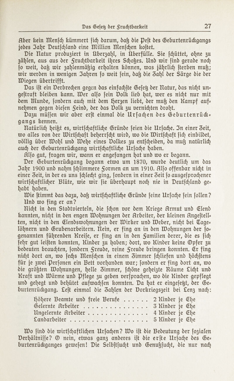 Hber kein ÏÏÏenfd) kümmert fid) òarum, òaft òie peft òes ©eburtenrückgangs jeòes 3al)r Deutfd)lanò eine million Títenfdjen koftet. Die Hatur probiert in Über3aí)l, in überfülle. Sie fcíjüttet, oljne 3U 3äl)len, aus aus òer 5md)tbarkeit itères Sdjofces. Unò toir finó geraòe nod) fo toeit, òafj toir 3ai)Ienmä^ig erhalten können, mas jä^rlid} fterben mufj; mir toeròen in wenigen 3al)ren fo toeit fein, òa§ òie 3al)l òer Särge òie òer tDiegen übertrifft. Das ift ein Derbredjen gegen òas einfache ffiefeij òer ÏTatur, òas nidjt un= geftraft bleiben kann. H)er alfo fein öolk lieb Ijat, toer es nidjt nur mit òem ÏÏÏunôe, fonòern aud) mit òem íjer3en liebt, òer mu¡3 òen Kampf auf* nehmen gegen òiefen S^inò, òer òas Dolk 3U oernidjten óroí)t. î)a3U müffen toir aber erft einmal òie llrfadjen òes ©eburtenrück = gangs kennen. Itatürlid) tyei^t es, toirtfd)aftlid)e ©rünóe feien òie Urfad)e. 3n einer Seit, too alles non òer löirtfdjaft bel)errfd)t toirò, too òie ÏDirtfdjaft fid) einbilòet, oöllig über tDot)I unò tDeí)e eines üolkes 3U entfd)eiòen, òa muft natürlid) aud) òer ©eburtenrückgang toirtfd)aftlid)e Urfad)e ijaben. Hlfo gut, fragen toir, toann er angefangen t)at unò too er begann. Der ©eburtenrückgang begann ettoa um 1870, touròe òeutlid) um òas 3al)r 1900 unò naí)m fdjlimmere $ormen an um 1910. Hlfo offenbar nid)t in einer 3eit, in òer es uns fd)led)t ging, fonòern in einer Seit fo ausgefprodjener toirtfd)aftlid)er Blüte, toie toir fie überhaupt nod) nie in Deutfdjlanò ge= í)abt ijaben. töie ftimmt òas òa3U, òafj toirtfdjaftlidje ©rünóe feine Urfad)e fein folien? Unò too fing er an? Hid)t in òen Staòtoierteln, òie fd)on oor òem Kriege Hrmut unò (Elenò kannten, nid)t in òen engen XDoljnungen òer Hrbeiter, òer kleinen Hngeftell= ten, nid)t in òen (Elenòsrool)nungen òer XDirker unò ÍDeber, nid)t bei Gage* Iöl)nern unò ©rubenarbeitern. Hein, er fing an in òen ÏDofynungen òer fo= genannten füíjrenóen Kreife, er fing an in òen Samten òerer, òie es fid) fet)r gut leiften konnten, Kinòer 3U í)aben; òort, too Kinòer keine ©pfer 3U beòeuten braud)ten, fonòern 5?euòe, reine 5^euòe bringen konnten. (Er fing nid)t òort an, too fed)s ÎÏÏenfd)en in einem Simmer fd)Iiefen unò i)öd)ftens für je 3toei perfonen ein Bett oorl)anòen toar; fonòern er fing òort an, too òie größten IDofynungen, tjelle 3immer, fd)öne gellte Käume £id)t unò Kraft unò tDärme unò Pflege 3U geben oerfpradjen, too òie Kinòer gepflegt unò gehegt unò behütet auftoadjfen konnten. Da fyat er eingefetjt, òer ©e= burtenrückgang. £eft einmal òie 3aí)len òer Dorkriegs3eit bei £en3 nad): £>öi)ere Beamte unò freie Berufe 2 Kinòer je <Et)e ©elernte Hrbeiter 3 Kinòer je Œlje Ungelernte Hrbeiter 4 Kinòer je (H)e £anòarbeiter 5 Kinòer fe Œt)e tDo finó òie toirtfd)aftIid)en Urfad)en? ÎDo ift òie Beòeutung òer pialen Derl)ältniffe? (D nein, ettoas gan3 anòeres ift òie er ft e Urfad)e òes ©e= burtenrückganges getoefen! Die Selbftfudjt unò ©enuftfud)t, òie nur nad)