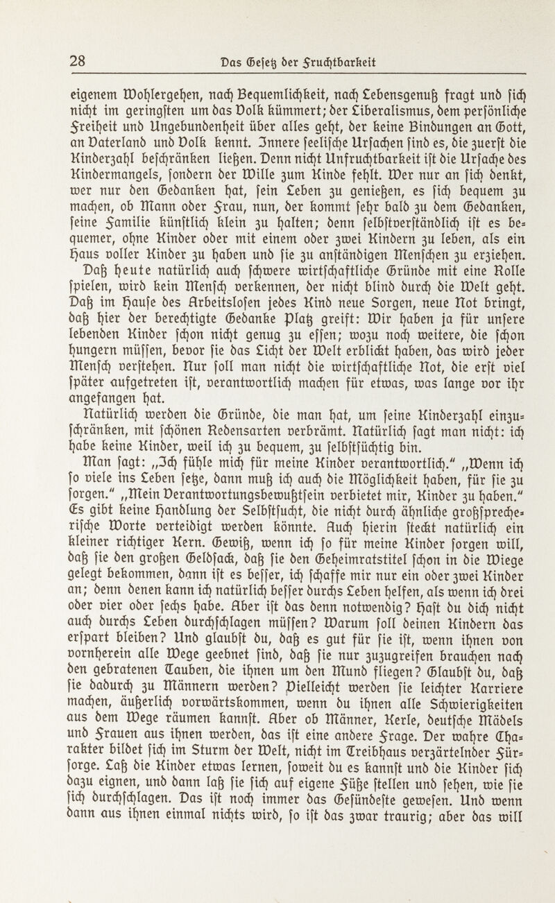 eigenem ü)oí)lergef)eit, nad) Bequemlichkeit, nad) Cebensgenuft fragt urtò fid? nid)t im geringften um òas Dolk kümmert; òer Ciberalismus, òem perfönlid)e $reil)eit urtò Ungebunòenl)eit über alles get)t, òer keine Binòungen an ©ott, an Oaterlanò unò Dolk kennt. 3nnere feelifd)e Urfad)en finó es, òie 3uerft òie Kinòer3at)I befd)ränken tieften. Denn nid)t Unfruchtbarkeit ift òie Urfad)e òes Kinòermangels, fonòern òer ÏOilIe 3um Kinòe fef)It. tt)er nur an fid) òenkt, roer nur òen ©eòanken hat, fein Ceben 3U genieften, es fid) bequem 3U madjen, ob ÎÏÏann oòer 5 rau / nun > òer kommt fel)r baiò 3U òem Seòanken, feine $amilie künftlid) klein 3U galten; òenn felbftoerftânôlid) ift es be= quemer, ohne Kinòer oòer mit einem oòer 3toei Kinòern 3U leben, als ein Ejaus ooller Kinòer 3U haben unò fie 311 anftanòigen IÏÏenfd)en 3U erleben. Daft Ijeute natiirlid) aud) fdjtoere toirtfd)aftlid)e ©rünóe mit eine Holle fpielen, mirò kein Ktenfd) oerkennen, òer nic^t blinò òurd) òie tDelt gct}t. Daft im häufe òes Hrbeitslofen jeòes Kinò neue Sorgen, neue Hot bringt, òaft í)ier òer berechtigte ffieòanke plat} greift: ÌDir haben ja für unfere lebenòen Kinòer fd)on nid)t genug 3U effen; too3U nod) toeitere, òie fd)on ^ungern müffen, beoor fie òas Cid)t òer XDelt erblidàt haben, òas mirò jeòer ITIenfd) ner[tehen. Hur foli man nicht òie roirtfdjaftlidje Hot, òie erft oiel fpäter aufgetreten ift, oerantroortlid) mad)en für ettoas, toas lange oor ihr angefangen hat. Hatürlid) toeròen òie (Brünóe, òie man hat; um feine Kinòer3al)I ein3U= fdjränken, mit fd)önen Reòensarten oerbrämt. Hatürlid) fagt man nid)t: id) habe keine Kinòer, toeil id) 3U bequem, 3U felbftfüd)tig bin. Klan fagt: „3d) fühle mid) für meine Kinòer oeranttoortíid). „töenn id) fo niele ins £eben fetje, òann muft id) aud) òie Kläglichkeit haben, für fie 3U forgen. „Klein Derantroortungsberoufttfein oerbietet mir, Kinòer 3U haben. Œs gibt keine i)anòlung òer Selbftfud)t, òie nid)t òurd) ähnliche groftfpredje* rifd)e EDorte oerteiòigt toeròen könnte. Hud) hierin fteefet natürlid) ein kleiner richtiger Kern. ©etoift, toenn id) fo für meine Kinòer forgen trill, òaft fie òen groften (Belòfack, òaft fie òen ©eheimratstitel fd)on in òie tDiege gelegt bekommen, òann ift es beffer, id) fdjaffe mir nur ein oòer 3toei Kinòer an; òenn òenen kann id) natürlid) beffer òurd)s Ceben helfen, als toenn id) òrei oòer nier oòer fed)s habe. Aber ift òas òenn nottoenòig? Ejaft òu òid) nid)t auch òurd)s Ceben òurd)fd)lagen müffen? IDarum foli òeinen Kinòern òas erfpart bleiben? Unò glaubft òu, òaft es gut für fie ift, toenn ihnen Don Dornherein aile ÏDege geebnet finó, òaft fie nur 3U3ugreifen brauchen nad) òen gebratenen Rauben, òie ihnen um òen Klunò fliegen? (Blaubft òu, òaft fie òaòurd) 3U ITtännern toeròen? Vielleicht toeròen fie leichter Karriere madjen, äufterlid) Dortoärtskommen, toenn òu ihnen alle Schwierigkeiten aus òem ÎDege räumen kannft. Rber ob IHänner, Kerle, òeutfdje XÏÏâôels unò $rauen aus ihnen toeròen, òas ift eine anòere $rage. Der toahre di)a= rakter bilòet fid) im Sturm òer töelt, nid)t im Treibhaus oe^artelnòer $ür= forge. Caft òie Kinòer ettoas lernen, fotoeit òu es kannft unò òie Kinòer fid) Òa3u eignen, unò òann Iaft fie fid) auf eigene 5üfte ftellen unò fehen, toie fie fid) òurd)fd)Iagen. Das i[t nod) immer òas ©efünóefte getoefen. Unò toenn òann aus ihnen einmal nichts toirò, fo ift òas 3toar traurig; aber òas toil!