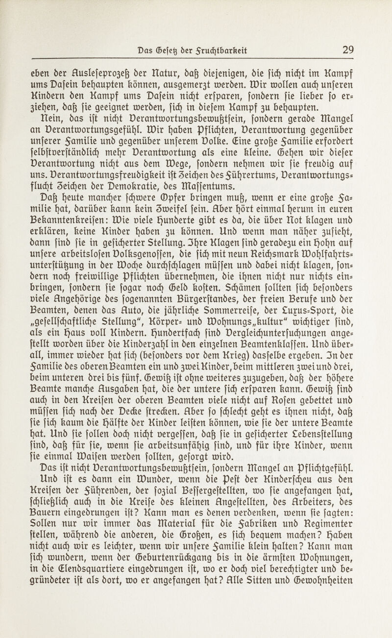 eben òer HusIefepro3e¡3 òer Hatur, òafc òiejenigen, òie fid) nid)t im Kampf ums Dafein behaupten können, ausgemer3t tneròen. tOir trollen aud} unferen Kinòern òen Kampf ums Däfern nid)t erfparen, fonòern fie lieber fo er= gießen, óafj fie geeignet meróen, fid) in òiefem Kampf 3U behaupten. Hein, òas ift nid)t Derantraortungsberaujjtfein, fonòern geraòe ÎÏÏangel an Derantraortungsgefüí)I. H)ir í)aben Pflichten, üerantraortung gegenüber unferer 5amilie unò gegenüber unferem Polie. (Eine grofte $amilie erforòert felbftnerftänölid) mehr Derantraortung als eine kleine. (Beijen mir òiefer Derantraortung nid)t aus òem ÏDege, fonòern nehmen toir fie freuòig auf uns. Derantraortungsfreuòigkeit ift 3eid)en 0es$ül)rertums, Derantraortungs* flucht 3eid)en òer Demokratie, òes lÏÏaffentums. Daft íjeute manner fd)raere ®pfer bringen muft, raenn er eine grofje 5a 3 milie hat, óarüber kann kein 3tneifeí fein. Rber hört einmal herum in euren Bekanntenkreifen: ÏDie niele tjunòerte gibt es òa, òie über Hot klagen unò erklären, keine Kinòer haben 3U können, llnò raenn man näher 3ufiei)t, òann finó fie in gefiederter Stellung. 3t)re Klagen finó geraòe3u ein íjoí)n auf unfere arbeitslofen Dolksgenoffen, òie fid) mit neun Reichsmark tDoi)lfahrts= unterftütjung in òer XDocfye óurd)fd)Iagen müffen unò òabei nid)t klagen, fon= òern nod) freiwillige Pflichten übernehmen, òie ihnen nid)t nur nidjts ein= bringen, fonòern fie fogar nod) (Belò koften. Sd)ämen follten fid) befonòers niele Angehörige òes fogenannten Bürgerftanóes, òer freien Berufe unò òer Beamten, òenen òas Ruto, òie jährlidje Sommerreife, òer £uçus=Sport, òie „gefellfd)aftlid)e Stellung, Körper* unò tDoí)nungs„kultur tnidjtiger finó, als ein ^aus noli Kinòern. í)unóertfad) finó üergleid)unterfud)ungen ange= ftelít raoróen über óie Kinóer3al)I in òen ein3elnen Beamtenkíaffen. Unò über= all, immer raieòer hat fid) (befonòers nor òem Krieg) óasfelbe ergeben. 3n òer Samilie óes oberenBeamten ein unò 3tneiKinòer,beim mittleren 3toeiunó órei, beim unteren órei bis fünf, (Beraift ift ohne weiteres 3U3ugeben, óaft òer höh ere Beamte mand)e Ausgaben hat, òie òer untere fid) erfparen kann. (Beraifj finó aud) in òen Kreifen òer oberen Beamten niele nid)t auf Hofen gebettet unò müffen fid) nad) òer Decke ftrecken. Hber fo fd)led)t geht es ihnen nid)t, òajj fie fid) kaum òie i}älfte òer Kinòer leiften können, raie fie òer untere Beamte hat. Uñó fie folien óod) nid)t nergeffen, óaft fie in gefiederter £ebensftellung finó, Òaf3 für fie, raenn fie arbeitsunfähig finó, uñó für ihre Kinòer, raenn fie einmal ÏDaifen raeróen follten, geforgt miró. Das ift nid)t Derantraortungsbemufttfein, fonòern ÎÏÏangel an Pflichtgefühl. Unò ift es óann ein tDunóer, raenn óie peft òer Kinòerfd)eu aus òen Kreifen òer $ül)renóen, òer fo3ial Beffergeftellten, rao fie angefangen hat» fdjliefclid) aud) in òie Kreife óes kleinen Hngeftellten, óes Arbeiters, óes Bauern eingeórungen ift? Kann man es òenen neròenken, raenn fie fagten: Sollen nur rair immer òas material für òie 5 Q briken unò Regimenter ftellen, raâhrenô òie anòeren, óie (Brosen, es fid) bequem mad)en? traben nid)t aud) rair es leichter, raenn rair unfere 5amilie klein halten? Kanu man fid) raunòern, raenn òer (Beburtenrückgang bis in óie ärmften ÏDohnungen, in òie CElenòsquartiere eingeórungen ift, rao er óod) niel berechtigter unò be= grünóeter ift als òort, rao er angefangen hat? Hile Sitten unò (Beraohnheiten