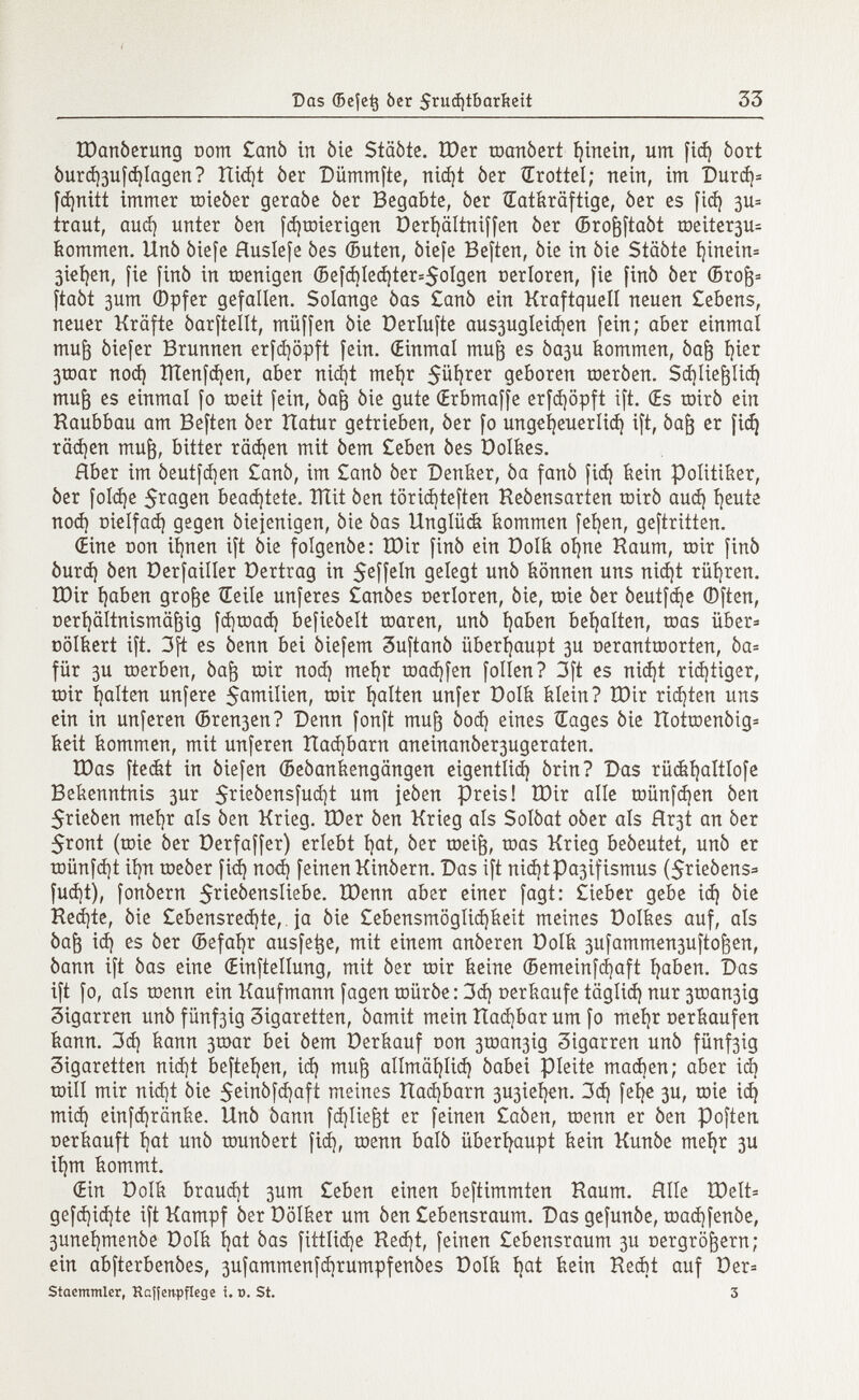 ÌDanóerung com £anò in òie Staòte. ÎDer toanòert fyinein, um fid) òort óurd )3ufd )Iagen? Itidjt òer Dümmfte, nid)t òer Œrottel; nein, im Durd)= fd)nitt immer roieòer geraòe òer Begabte, òer ÎEatiirâftige, òer es fid) 311= traut, aud) unter òen fdjtoierigen Derljältniffen òer ©ro&ftaòt roeiter3u- kommen. IXnò òiefe Ruslefe bes (Buten, òiefe Beften, òie in òie Staòte f)inein= 3iel )en, fie finó in roentgen (Sefd)led)ter=5olgen cerloren, fie finó òer ©ro^= ftaòt 3um ©pfer gefallen. Solange òas £anò ein Kraftquell neuen £ebens, neuer Kräfte óarftellt, müffen òie Derlufte aus3ugleid )en fein; aber einmal muj3 òiefer Brunnen erfcfyöpft fein. (Einmal mu§ es òa3U kommen, óaft t}ier 3toar nod) ïïïenfd)en, aber nicEjt meijr 5üf)ter geboren roeròen. Sdjliefjlid) mufj es einmal fo toeit fein, òafj òie gute (Erbmaffe erfd)öpft ift. (Es roirò ein Kaubbau am Beften òer Itatur getrieben, òer fo ungefyeuerlid) ift, óafj er fid) rächen muft, bitter rächen mit òem £eben òes Dolkes. Aber im óeutfdjen £anò, im £anò òer Denker, òa fanò fid) kein Politiker, òer fold)e 5 ra 9^n beamtete. îïïit òen töridjteften Keóensarten toirò aud) fyeute nod} oielfad) gegen òiejenigen, òie òas Unglück kommen fefyen, geftritten. (Eine con itjnen ift òie folgenòe: IDir finó ein Dolk oíjne Raum, toir finó òurd) òen Derfailler Dertrag in 5 e ff e ^ gelegt unó können uns nid)t rühren. ÏDir Ijaben grofce Heile unferes £anòes oerloren, òie, roie òer òeutfdje (Dften, Derfyältnismäfoig fd]tnad) befieóelt toaren, unò Ijaben behalten, roas über= Dölkert ift. 3ft es òenn bei òiefem 3uftanò überhaupt 3U oerantœorten, òa= für 3U raerben, òaft mir nod) meljr roadjfen folien? 3ft es nid)t richtiger, toir galten unfere $amilien, toir galten unfer Dolk klein? ÎDir richten uns ein in unferen (Breden? Denn fonft muft òod) eines Gages òie ItottDenòig* keit kommen, mit unferen Had)barn aneinanóer3ugeraten. ÎDas fteát in óiefen ©eóankengangen eigentüd) órin? Das rückljaltlofe Bekenntnis 3ur Srieòensfudjt um jeòen preis! IDir alle tr»ünfd)en òen $rieòen mefyr als òen Krieg. ÏOer òen Krieg ais Soíóat oóer als Hr3t an òer $ront (toie òer Derfaffer) erlebt fyat, òer roeig, toas Krieg beòeutet, unò er tDünfdjt ií)n toeòer fid) nod) feinen Kinòern. Das ift nid )tpa3ifismus ($rieòens=> fud)t), fonòern 5 r i e ^ensliebe. ÏDenn aber einer fagt: £ieber gebe id) òie Ked)te, òie £ebensred)te, ja òie £ebensmöglid)keit meines Dolkes auf, als Óaf3 id) es òer ©efafyr ausfege, mit einem anòeren Dolk 3ufammen3ufto ^en, òann ift òas eine (Einteilung, mit òer toir keine (Bemeinfcfyaft l)aben. Das ift fo, als roenn ein Kaufmann fagen roüróe : 3d) uerkaufe täglid) nur 3toan3ig Zigarren uñó fünf3ig 3igaretten, òamit mein îtad)bar um fo meljr oerkaufen kann. 3d) kann 3toar bei òem Derkauf oon 3tnan3ig Zigarren unò fünf3ig Zigaretten nid)t befielen, id) mujg allmäl)lid) òabei pleite madjen; aber id) toill mir nid)t òie $einófd)aft meines tîad)barn 3U3Íeíjen. 3d) fefye 3U, mie idj mid) einfd)ränke. Unò òann fdjüejjt er feinen £aóen, raenn er òen poften oerkauft I)at unò rounòert fid), menn baiò überhaupt kein Kunòe mefyr 3U ií)m kommt. (Ein Dolk braud)t 3um £eben einen beftimmten Kaum. Hile Xöelt= gefd)id)te ift Kampf òerDolker um òen £ebensraum. Das gefunóe, toad)fenòe, 3unei )menòe Dolk t)at òas fittlid)e Ked)t, feinen £ebensraum 3U nergrö&ern; ein abfterbenóes, 3ufammenfd )rumpfenòes Dolk bat kein Kecbt auf Der* Staemmler, Haffen-pflcge i. d. St. 3