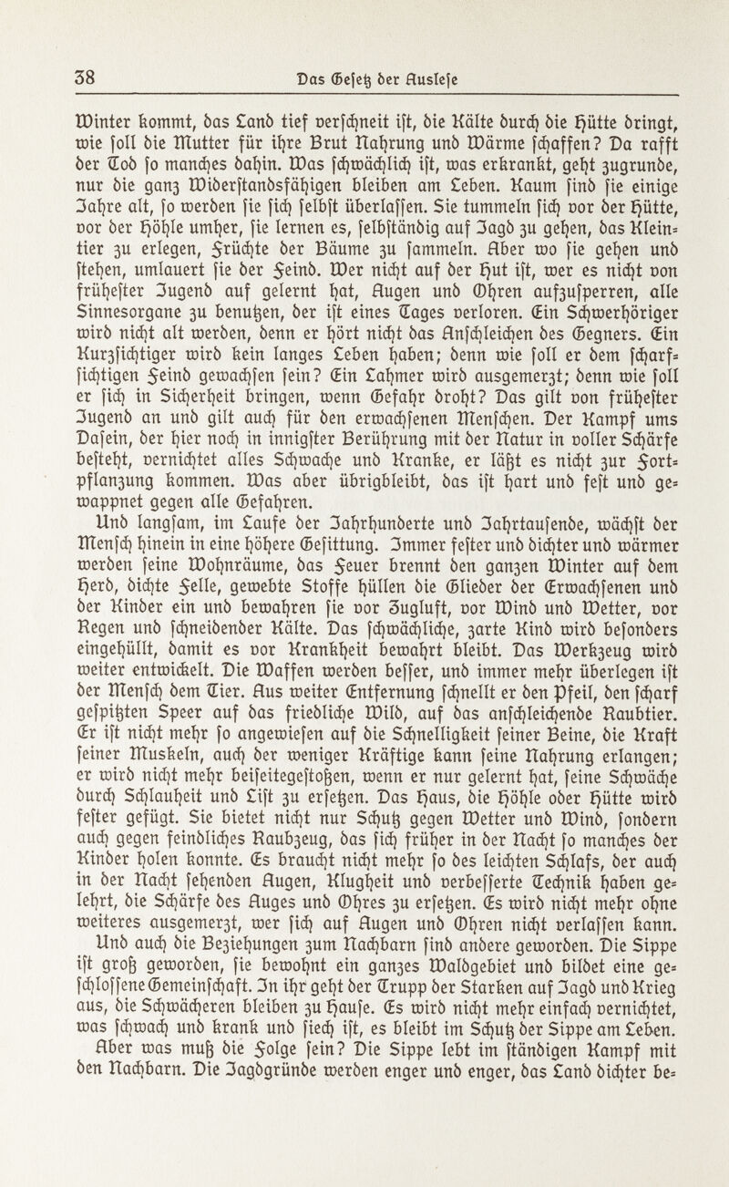 tDinter kommt, òas £anò tief t>erfd)neit ift, òie Kälte òurd) òie í)ütte òrirtgt, mie foli òie ïïtutter für itjre Brut Uaíjrung urtò IDärme [Raffen? Da rafft òer Œoô fo manches òal)in. töas fd)toäd)Iid) ift, roas erkrankt, geí)t 3ugrunòe, nur òie gan3 Iöi0erftan0sfäi)igen bleiben am Ceben. Kaum finó fie einige 3aí)re alt, fo meròen fie fid) felbft überlaffen. Sie tummeln fid} oor òer £}ütte, cor òer £}öl)Ie umíjer, fie lernen es, felbftanòig auf 3agò 3U geíjen, òas KIein= tier 3U erlegen, $rüd)te òer Bäume 3U fammeln. Hber too fie geíjen unò ftefen, umlauert fie òer $einò. tt)er nid)t auf òer íjut ift, roer es nid)t con früíjefter 3ugenò auf gelernt fat, Augen unò ©fren auf3ufperren, alle Sinnesorgane 3U benutzen, òer ift eines Sages nerloren. (Ein Sd)merföriger mirò nid)t alt meròen, òenn er fort nid)t òas flnfd)leid)en òes ©egners. (Ein Kur3fid)tiger mirò kein langes £eben faben; òenn mie foli er òem fcfarf= ficftigen $einò gemad)fen fein? (Ein Cammer mirò ausgemer3t; òenn mie foli er [id) in Sidjerfeit bringen, menn (Sefafr òroft? Das gilt non früf efter 3ugenò an unò gilt aud) für òen ermacffenen îïtenfdjen. Der Kampf ums Däfern, òer fier nod) in innigfter Berührung mit òer Hatur in coller Sd)ärfe befteft, nernicftet alles Sd)road)e unò Kranke, er läfjt es nicft 3ur 5ort= pfiau3ung kommen. töas aber übrigbleibt, òas ift fart unò feft unò ge= mappnet gegen alle ©efafren. Unò langfam, im £aufe òer 3afrfunòerte unò 3afrtaufenòe, roäd}ft òer ÏÏÏenfd) finein in eine föfere (Befittung. 3mmer fefter unò òidjter unò märmer meròen feine ÏDofnrâume, òas $euer brennt òen gan3en tDinter auf òem ijerò, òidjte Selle, geroebte Stoffe füllen òie (Blieòer òer (Ermad)fenen unò òer Kinòer ein unò bemafren fie oor 3ugluft, nor IDinò unò ÎDetter, cor Hegen unò fcfneiòenòer Kälte. Das fcfmädjlicfe, 3arte Kinò mirò befonòers eingefüllt, òamit es cor Krankheit bemafrt bleibt. Das U)erk3eug mirò meiter entmidtelt. Die IDaffen meròen beffer, unò immer mefr überlegen ift òer lìtenfd) òem Œier. Hus meiter (Entfernung fanelli er òen Pfeil, òen fcfarf gefpitjten Speer auf òas frieòlitfe IDilò, auf òas anfd)Ieid)enòe Kaubtier. (Er ift nicft mefr fo angemiefen auf òie Schnelligkeit feiner Beine, òie Kraft feiner ITÍuskeln, aud) òer meniger Kräftige kann feine Uafrung erlangen; er mirò nid]t mefr beifeitegeftofjen, menn er nur gelernt l)at, feine Scfmäcfe òurd) Sd)laut)eit unò £ift 3U erfetjen. Das ijaus, òie ijöfle oòer íjütte mirò fefter gefügt. Sie bietet nid)t nur Scfutj gegen tDetter unò IDinò, fonòern audi gegen feinòlid)es Raub3eug, òas fid) früher in òer Uacft fo mandjes òer Kinòer I)oIen konnte. (Es braud)t nid)t mei)r fo òes leisten Scflafs, òer aud) in òer Hacft fel)enòen flugen, Klugheit unò cerbefferte £ed)nik faben ge= lei)rt, òie Sd)ärfe òes Huges unò ©fres 3U erfetjen. (Es mirò nid)t mefr ofne meiteres ausgemer3t, mer fid) auf Rugen unò ©fren nid)t oerlaffen kann. Unò aud) òie Be3iel)ungen 3um Hacfbarn finó anòere gemoròen. Die Sippe ift grof) gemoròen, fie bemofnt ein gau3es ÌDalògebiet unò bilòet eine ge= fd¡Io[fene(5emeinfd) aft. 3n ifr gel)t òer Œrupp òer Starken auf 3agò unò Krieg aus, òie Sd)mäd)eren bleiben 3U f^aufe. (Es mirò nid)t mefr einfad) oernicftet, mas fcfmad) unò krank unò fied) ift, es bleibt im Sd)u^ òer Sippe am £eben. Hber mas mufc òie $oIge fein? Die Sippe lebt im ftânôigen Kampf mit òen Uadjbarn. Die 3agógrünóe meròen enger unò enger, òas £anò òicfier be=