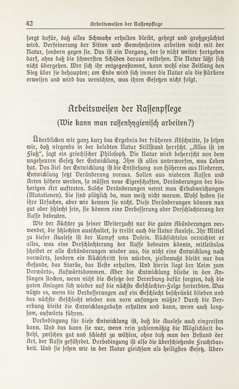 forgt óafür, òafj alles Sd)toad)e erhalten bleibt, gehegt unb gro |3ge3Üd )tet Tüiró. Derfeinerung òer Sitten unò ©eroofyiljeiten arbeiten nidjt mit òer Hatur, fonòern gegen fie. Das ift ein Dorgang, òer fo nid)t toeiter fortgeben òarf, ofyne òafr òie fdjroerften Sdjciòen òaraus entfielen. Die Hatur lägt fid) niájt übergeben. IDer fid) itjr entgegenftemmt, kann tooí)I eine Zeitlang ¿en Sieg über fie behaupten; am (Enòe toirò fid) immer òie Hatur als òie ftärkere ertoeifen unò toirò òas Demienten, roas iíjren ©efetjen nid)t folgt. Hrbeitstoeifcrt òer Hajjenpfíege (XDte kann man raf[ení)t)gieni¡d) arbeiten?) Überblidten toir gan3 kur3 òas (Ergebnis òer früheren Rbfdjnitte, fo feijen toir, òafr nirgenòs in òer belebten Hatur Stillftanò l)errfd)t. „Alles ift im 51u¡3, fagt ein gried)ifd)er pi )ilofopí). Die Hatur toirò beijerrfdjt con òem ungeheuren ©efetj òer (Entwicklung. 3í)m ift alles untertoorfen, toas £eben Ijat. Das 3iel òer (Entwicklung ift òie (Entftefyung con ijöfyerem aus Hieòerem. (Entroidilung fetjt Deranòerung ooraus. Sollen aus nieòeren Haffen unò Hrten i)öl)ere toeròen, fo muffen neue (Eigenfdjaften, üeränöerungen òer bis* fyerigen Hrt auftreten. Solche Deranòerungen nennt man <Erbabtoeid)ungen (ÎÏÏutationen). Sie finó plöfclid) òa, man toeifj nid)t roarum. tt)oi)I fyaben fie iljre Urfadjen, aber toir kennen fie nid)t. Diefe Deranòerungen können nun gut oòer fdjled)t fein, fie können eine Derbefferung oòer Derfd)Ied)terung òer Raffe beòeuten. H)ie òer 3üd)ter 3U feiner H)eiter3uá)t nur òie guten Hbanòerungen uer= toenòet, òie fd)Ied)ten ausfdjaltet, fo treibt aud) òie Hatur Huslefe. 3í)r ÎÏÏittel 3U òiefer flusíefe ift òer Kampf ums Dafein. Hückfid)tslos oerniá)tet er alies, toas eine Derfd)led)terung òer Haffe beòeuten könnte, mitleiòslos fd)eiòet er alle (Erbanòerungen toieòer aus, òie nid)t eine (Entwicklung nací) Dorroärts, fonòern ein Hückfdjritt fein toiiròen, 3ielbetou^t bleibt nur òas ©efunòe, òas Starke, òas Befte erhalten. Unò hierin liegt òer Keim 3um Dortoärts=, Huftoärtskommen. Hber òie (Entroidilung bliebe in òen Hn* fangen ftecken, toenn nid)t òie ©efetje òer Dererbung óafür forgten, òafr òie guten Hnlagen fid) toieòer auf òie näd)fte ©efd]Ied)ter=$olge forterbten. H)as nützte es, toenn òie Derbefferungen auf ein ©efd)led)t befdjränkt blieben unò òas nädjfte ©efd)Ied)t toieòer non corn anfangen müfjte? Durd) òie Der* erbung bleibt òie (Enttoicklungsbafyn erhalten unò kann, toenn aud) lang* fam, auftoärts führen. Dorbeòingung für òiefe (Entroicklung ift, Óaf3 òie Huslefe aud) eingreifen kann. Unò òas kann fie nur, toenn rein 3al )lenmä^ig òie îïïôglidjkeit be= ftet}t, 3toifd )en gut unò fd)Ied)t 3U wählen, ofyne óa¡3 man òen Beftanò òer Hrt, òer Haffe gefafyròet. Dorbeòingung ift alfo òie überfdjiefjenóe 5rud)tbar= keit. Unò fie feigen toir in òer Hatur gleidjfam ais fyeiligftes ©efet}. Über*