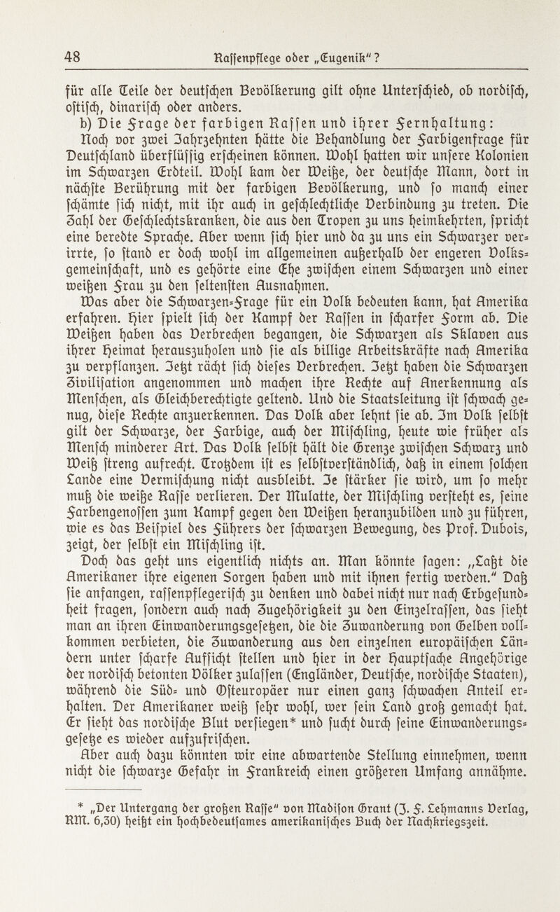 für alle Heile ber beutfdjen Benölkerimg gilt oi)ne Unterfdjieb, ob norbifd), oftifd), binarifd) ober anbers. b) Die $rage ber farbigen Haffen unb itérer $erní)altung: Hod) Dor 3toei 3ai)r3ehnten hätte bie Befyanblung ber 5arbigenfrage für Deutfd)Ianb überflüffig erfd)einen können. XDoi)l fatten toir unfere Kolonien im Schmalen (Erbteil. XDoíjl kam ber IDeijje, ber beutfd)e ITlann, bort in näd)fte Berührung mit ber farbigen Beoölkerung, unb fo maná) einer fd]ämte fid) nidjt, mit ihr aud) in gefd)Ied)tlid)e Derbinbung 3U treten. Die 3at)I ber ©efd)led)tskranken, bie aus ben Œropen 3U uns heimkehrten, fprid)t eine berebte Sprache. Aber toenn fid) í)ier unb ba 3U uns ein Sd)toar3er ner= irrte, fo ftanb er bod) xdoí)I im allgemeinen außerhalb ber engeren Oolks= gemeinfdjaft, unb es gehörte eine <Ei)e 3toifd)en einem Sd)roar3en unb einer toeifcen $rau 3U ben feltenften Ausnahmen. tDas aber bie Sd)tDar3en=$rage für ein Dolk bebeuten kann, hat Amerika erfahren. £)ier fpielt fid) ber Kampf ber Haffen in fd)arfer ab. Die IDei^en haben bas Perbredjen begangen, bie Sd)toar3en als Sklaoen aus ihrer ijeimat heraus3ui)oIen unb fie als billige Arbeitskräfte nad) Amerika 3U nerpfían3en. 3etjt räd)t fid) biefes üerbredjen. 3et}t haben bie Sd)toar3en 3ioiIifation angenommen unb madjen ihre Ked)te auf Anerkennung als ÎÏÏenfdjen, als (5leid)bered)tigte geltenb. Unb bie Staatsleitung ift fd)toad) ge= nug, biefe Ked)te an3uerkennen. Das Dolk aber lehnt fie ab. 3m Dolk felbft gilt ber Schmale, ber farbige, aud) ber IÏÏifd)Iing, heute tote früher als XÏÏenfd) minberer Art. Das Dolk felbft hält bie ©ren3e 3toifd)en Sd)tDar3 unb IDeijj ftreng aufredjt. Œro^bem ift es felbftoerftänblid), baft in einem fold)en £anbe eine Dermifd)ung nid)t ausbleibt. 3e ftärker fie töirb, um fo mehr mu¡3 bie töeifte Haffe oerlieren. Der ÎÏÏuIatte, ber ïïïifd)Iing oerfteí)t es, feine $arbengenoffen 3um Kampf gegen ben tDeiften heran3ubiiben unb 3U füijren, toie es bas Beifpiel bes 5üí)rers ber fd)toar3en Belegung, bes Prof. Dubois, 3eigt, ber felbft ein ÏÏtifd)ling ift. Dod) bas geht uns eigentlich) nid)ts an. ÎÏÏan könnte fagen: „Cajjt bie Amerikaner ihre eigenen Sorgen haben unb mit ihnen fertig tnerben. Daft fie anfangen, raffenpflegerifd) 3U benken unb babei nid)t nur nad) (Erbgefunb= heit fragen, fonbern aud) nad) Zugehörigkeit 3U ben Œin3elraffen, bas fieht man an ihren (Einroanberungsgefetjen, bie bie 3uroanberung non (Selben doi1= kommen uerbieten, bie 3utnanberung aus ben ein3eínen europäifchen £än= bern unter fd)arfe Auffid)t ftellen unb hier in ber Ejauptfad)e Angehörige ber norbifd) betonten Dölker 3ulaffen ((Englänber, Deutfd)e, norbifd)e Staaten), toährenb bie Süb= unb ©fteuropäer nur einen gan3 fd)toad)en Anteil er= halten. Der Amerikaner toeift fehr töoi)l, trier fein £anb grofr gemad)t hat. Œr fieht bas norbifdje Blut oerfiegen* unb fud)t burd) feine (Eintöanberungs= gefe^e es toieber auf3ufrifd)en. Aber aud) ba3u könnten toir eine abmartenbe Stellung einnehmen, toenn nid)t bie fd)roar3e (Befahr in 5^ankreid) einen größeren Umfang annähme. * „Der Untergang òer großen Raffe con ÌÌÌaòifon ©rant (3. 5- Lehmanns üerlag, KÏÏÏ. 6,30) heifet ein hoà)beòeutfames amerihanifdjes Bud) òer ITaájkríegsgeit.