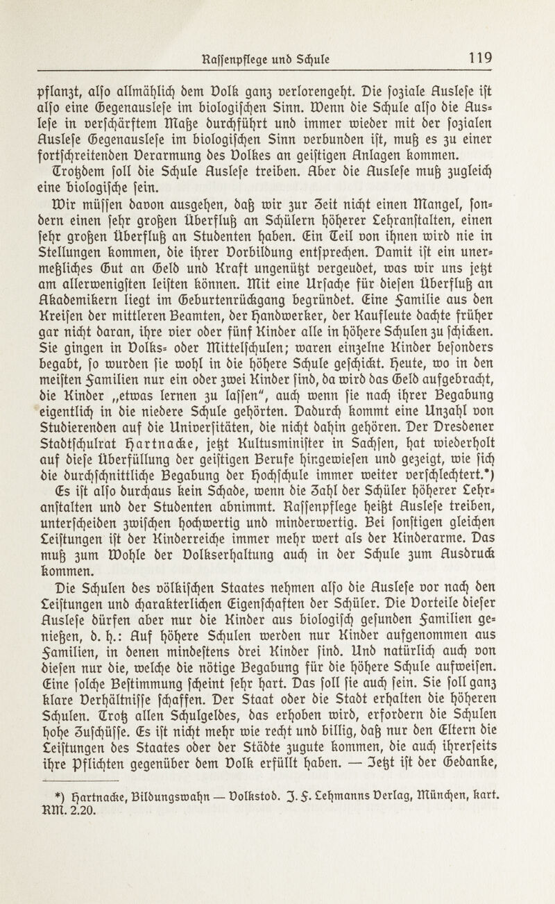 Haffcttpflege urtò Sßule 119 pflari3t, alfo allmcßliß bem Dolk gari3 oerlorengeíjt. Die [ojíale Huslefe ift alfo eine (Begenauslefe im biologifdjert Sinn. ïDenn òie Schule alfo òic Hus= Iefe in üerfßärftem ïltafte burßfül)rt unb immer toieber mit ber fo3iaIen Huslefe (Begenauslefe im biologifßen Sinn oerbunben ift, mufj es 3U einer fortfßreitenben üerarmung òes Dolkes an geiftigen Hnlagen kommen. drotjòem [oll òie Sßule Huslefe treiben. Hber òie Huslefe mufj 3ugleiß eine biologifße fein. ÏDir müffen òaoon ausgeben, bajj toir 3ur Seit nißt einen ÎÏÏangel, fon= òern einen fefyr großen Überfluß an Sdjülern ijöfyerer £et)ranftalten, einen fet)r großen Überfluß an Stubenten fyaben. (Ein Seil oon ifynen toirò nie in Stellungen kommen, òie itérer Dorbilòung entfpreßen. Damit ift ein uner= mefcüßes ©ut an (Belò unò Kraft ungenü^t oergeubet, roas tnir uns je^t am allerroenigften Ieiften können. îïïit eine Urfaße für òiefen Überfluß an Hkabemikern liegt im Geburtenrückgang begrünóet. (Eine $amilie aus òen Kreifen òer mittleren Beamten, òer £janbtoerker, òer Kaufleute baßte früher gar nißt òaran, iljre nier oòer fünf Kinber alle in fyöfyere Sßulen 3U fßidten. Sie gingen in Dolks* oòer Ittittelfßulen ; toaren ein3elne Kinòer befonbers begabt, fo tourben fie root)! in òie i)öl)ere Sßule gefßickt. í)eute, rao in òen meiften Emilien nur ein oòer 3toei Kinòer finó, òa toirò bas (Belò aufgebraßt, òie Kinòer „ettoas lernen 3U laffen, auß toenn fie naß itérer Begabung cigentlid) in òie niebere Sßule gehörten. Daburß kommt eine Un3ai)I oon Stuòierenòen auf bie Unioerfitäten, bie nißt baijin gehören. Der Dresòener Stabtfßulrat ijartnacke, je^t Kultusminifter in Saufen, íjat toieberijolt auf biefe ÜberfüIIung ber geiftigen Berufe fyingetoiefen unb ge3eigt, toie fid) òie burßfßnittliße Begabung ber i}oßfßu!e immer roeiter oerfßleßtert.*) Œs ift alfo bureaus kein Schabe, toenn bie 3aí)I ber Sßüler i)öl)erer £efyr* anftalten unò òer Stuóenten abnimmt. Kaffenpflege íjeiftt Huslefe treiben, unterfßeiben 3toifßen fyoßtoertig unb minbertoertig. Bei fonftigen gleißen £eiftungen ift ber Kinberreiße immer meí)r toert als ber Kinberarme. Das mufj 3um tDoíjIe ber Dolkserfyaltung aud) in ber Sd)ule 3um Husbrudi kommen. Die $d)ulen bes oölkifßen Staates nehmen alfo bie Huslefe nor naß ben £eiftungen unb ßarakterlißen (Eigenfßafien ber Sßüler. Die Dorteile biefer Huslefe bürfen aber nur òie Kinber aus biologifß gefunben $amilien ge= niesen, b. 1).: Huf i)öi)ere Sßulen toerben nur Kinber aufgenommen aus 5amilien, in òenen minbeftens brei Kinber finò. Unò natürliß auß non òiefen nur òie, toelße òie nötige Begabung für òie t)öt)ere Sßule auftneifen. (Eine folße Beftimmung fßeint feljr Ijart. Das foli fie auß fein. Sie foli gan3 klare t)erl)ältniffe fßaffen. Der Staat oòer òie Stabt erhalten bie I)öl)eren Sßulen. Sro^ allen Sßulgelbes, bas erhoben toirb, erforbern bie Sßulen Ijofye 3ufßüffe. (Es ift nißt meljr toie reßt unb billig, baf$ nur ben (Eltern bie ¿eiftungen bes Staates oòer òer Stäbte 3ugute kommen, òie auß itjrerfeits iljre pflißten gegenüber òem üolk erfüllt Ijaben. — 3etjt ift ber (Bebanke, *) fjartnac&e, BiIòungstoaÌ)n — Dolkstoò. 3.5. Ceíjmanns Derlag, ITtünßen, hart. RÌTI. 2.20.