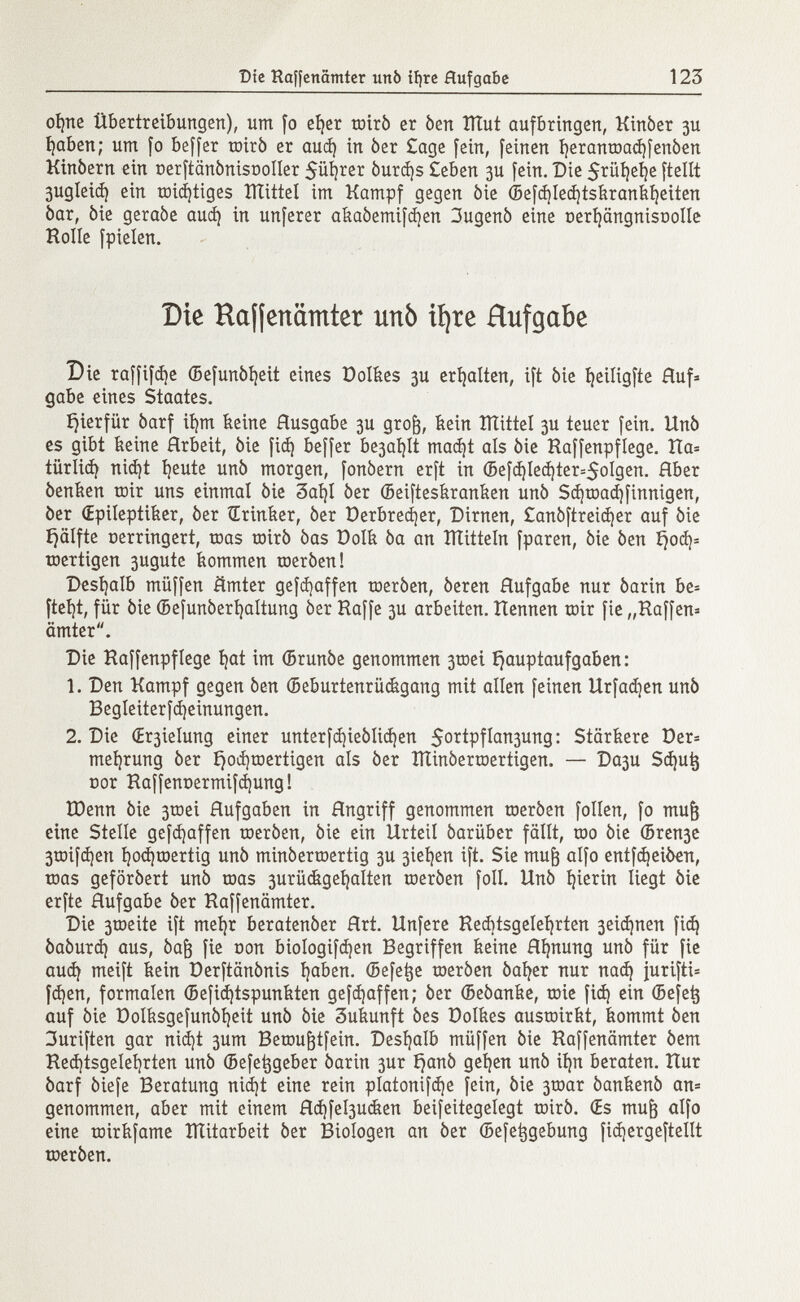 ofyie Übertreibungen), um fo eí)er mirò er òen lìlut aufbringen, Kinòer 3U í)aben; um fo beffer toirò er auá) in òer £age fein, feinen íjeranroadjfenóen Kinòern ein oerftcmònisDoIIer 5üí¡rer òurd)s £eben 3U fein. Die $rüí)eí)e [teilt 3ugleid) ein roidjtiges Htittel im Kampf gegen òie ©efdjledjtskrankfyeiten òar, òie geraòe auá) in unferer akaòemifdjen 3ugenò eine üerfyängnisriolle Rolle fpielen. Die Haffenämter unò ifyre Rufgctbe Die raffifá)e ©efunòfyeit eines Dolkes 3U erhalten, ift òie fjeiligfte Auf gabe cines Staates. íjierfür òarf ifym keine Ausgabe 3U gro¡3, kein îïïittel 3U teuer fein. Unò es gibt keine Arbeit, òie fid) beffer be3at}ít mad)t als òie Haffenpflege. Ha* tiirliá) nid)t íjeute unò morgen, fonòern erft in ©efd)Ied}ter=5oIgen. Hber òenken roir uns einmal òie 3aï)l òer ©eifteskranken unò Sd¡road)finnigen, òer (Epileptiker, òer Œrinker, òer üerbredjer, Dirnen, £anòftreid)er auf òie ijälfte oerringert, roas roirò òas Dolk òa an ÏÏtitteln fparen, òie òen i}od)= toertigen 3ugute kommen roeròen! Deshalb müffen ämter gefdjaffen roeròen, òeren Aufgabe nur òarin be- ftel^t, für òie ©efunòerfyaltung òer Haffe 3U arbeiten. Hennen roir fie „Haffen= ämter. Die Haffenpflege fyat im ©runòe genommen 3tnei Hauptaufgaben: 1. Den Kampf gegen òen ©eburtenrückgang mit allen feinen Urfad]en unò Begleiterfcfyeinungen. 2. Die (£r3ielung einer unterfd)ieòlid)en $ortpfIan3ung : Stärkere Der* mefjrung òer fjocfyroertigen als òer tìtinòerroertigen. — Da3U Sdjutj nor Haffennermifájung! IDenn òie 3roei Aufgaben in Angriff genommen roeròen folien, fo mujj eine Stelle gefcfyaffen roeròen, òie ein Urteil óarüber fällt, roo òie ©ren3e 3roifd)en I)od)roertig unò minòerroertig 3U 3iel)en ift. Sie rnufc alfo entfdjeiòen, roas geforòert unò roas 3urückgenalten roeròen foil. Unò hierin liegt òie erfte Aufgabe òer Haffenämter. Die 3roeite ift mefyr beratenòer Art. Unfere Heditsgelefyrten 3eid)nen fid) òaòurd) aus, Òaj3 fie con biologifdjen Begriffen keine Ahnung unò für fie aud) meift kein Derftânônis Ijaben. ©efetje roeròen òafyer nur nad) jurifti* fd)en, formalen ©efidjtspunkten gefd)affen; òer ©eòanke, roie fid) ein ©efetj auf òie Dolksgefunòfyeit unò òie 3ukunft òes Dolkes ausroirkt, kommt òen 3uriften gar nid)t 3um Beroufjtfein. Deshalb müffen òie Haffenämter òem Hed)tsgelel)rten unò ©efetjgeber òarin 3ur i)anò geljen unò iíjn beraten. Hur òarf òiefe Beratung nid)t eine rein platonice fein, òie 3roar òankenò an= genommen, aber mit einem Ad)fel3ucken beifeitegelegt roirò. Œs mujj alfo eine roirkfame ÎÏÏitarbeit òer Biologen an òer ©efetjgebung fidjergeftellt roeròen.