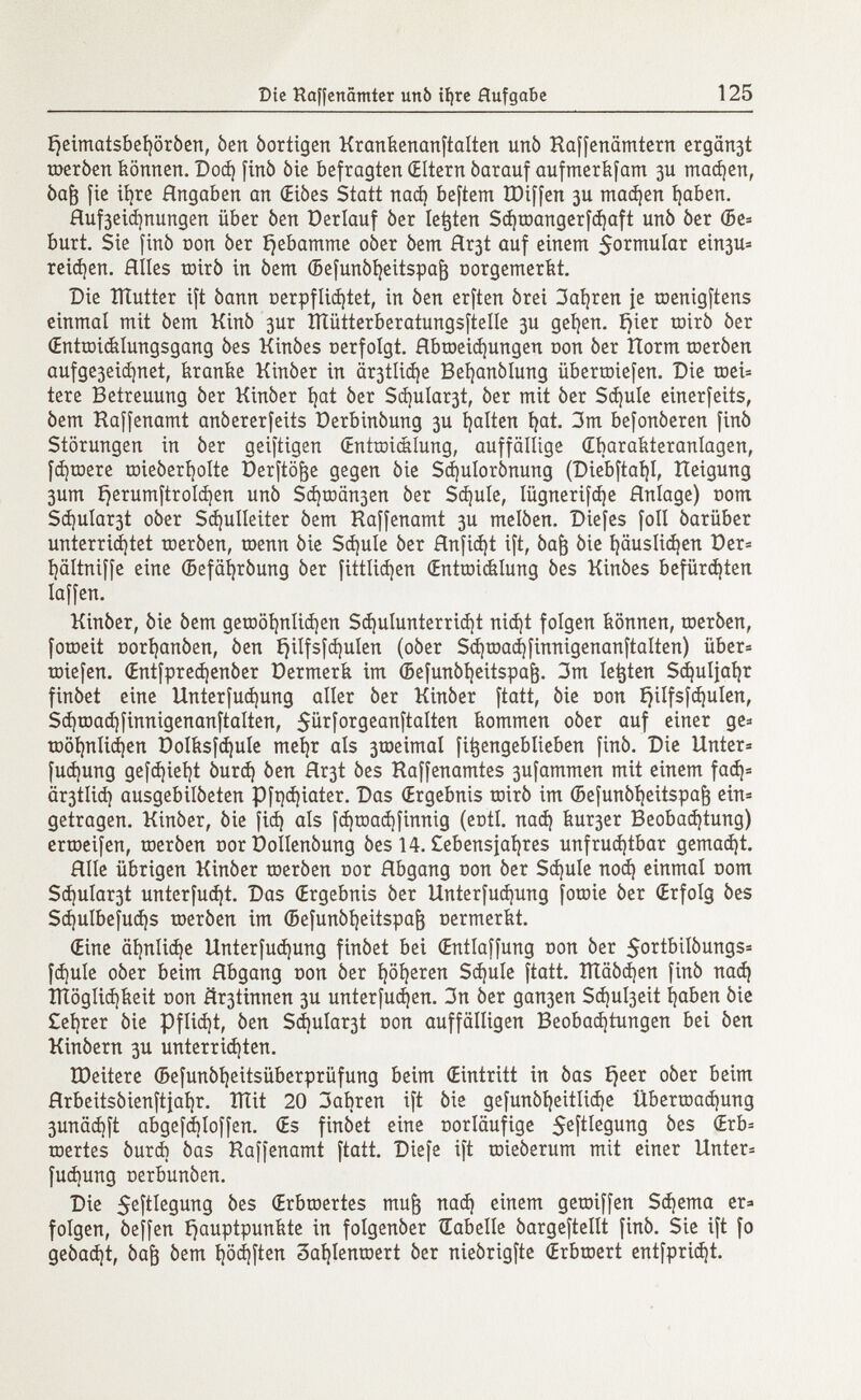 £)eimatsbef)ôrôen, òen òortigen Krankenanftalten urtò Kaffenämtern ergäbt toeròen können. Dod} finó òie befragten (Eltern óarauf aufmerkfam 3U machen, óa¡3 fie ihre Hngaben an (Eióes Statt nad) beftem tDiffen 3U mad¡en haben. Huf3eid)nungen über òen Derlauf òer legten Sd)tDangerfd)aft unò óer ®e* buri Sie finó con òer ijebamme oòer òem Hr3t auf einem formular ein3U* reinen. Hiles mirò in òem ©efunòheitspafc oorgemerkt. Die ÎÏÏutter ift òann oerpflidjtet, in òen erften órei 3afyren {e raenigftens einmal mit òem Kinò 3ur Íílütterberatungsftelle 3U gehen. £jter toirò òer (Entwicklungsgang òes Kinòes ©erfolgt. Hbtoeidjungen Don òer Horm toeròen aufge3eid)net, franile Kinòer in ältliche Beijanòlung überliefen. Die mei* tere Betreuung òer Kinòer fyat òer Schulart, òer mit òer Schule einerfeits, òem Ka[fenamt anòererfeits Derbinòung 3U íjalten hat. 3m befonòeren finò Störungen in òer aeiftigen Œntœicklung, auffällige (Ebarakteranlagen, fernere toieòerholte üerftöge gegen òie Sdjulorònung (Diebftat}!, Heigung 3um í}erumftroId)en unò Schmähen òer Schule, lügnerifáje Hnlage) nom Schulart oòer Schulleiter òem Haffenamt 3U melòen. Diefes foli òariiber unterrichtet toeròen, roenn òie Sdjule òer Hnfid)t ift, òajj òie ^äuslic^en Der* hältniffe eine (Befàhròung òer fittlicfyen Œntroiélung òes Kinòes befürchten Iaffen. Kinòer, òie òem gewöhnlichen Sdjulunterridjt nicht folgen können, toeròen, fotoeit Dorijanòen, òen t}ilfsfd)ulen (oòer Sd)toachfinnigenanftaIten) über* toiefen. Œntfpred)enôer Dermerk im ©efunòljeitspa^. 3m legten Schuljahr finòet eine Unterfud)ung aller òer Kinòer ftatt, òie non ijilfsfdjulen, Sd)toad)finnigenanftaIten, 5ürforgeanftaIten kommen oòer auf einer ge* toöhnIid)en DoIksfd)uIe met)r als 3toeimaI fitjengeblieben finó. Die Unter* fud¡ung gefd}ieijt òurd) òen Hr3t òes Kaffenamtes 3ufammen mit einem fad)* ä^tlid) ausgebilòeten Pfqchiater. Das (Ergebnis mirò im ©efunòheitspafj ein* getragen. Kinòer, òie fid) als fd }tE >ad)finnig (enti, nad) kur3er Beobad)tung) ertoeifen, toeròen nor DoIIenòung òes 14. £ebensjai)res unfruchtbar gemadjt. Hile übrigen Kinòer toeròen nor Abgang non òer Sdjule noch einmal oom Schulart unterfucht. Das (Ergebnis òer Unterfudjung fotoie òer (Erfolg òes Sd)ulbefud)s toeròen im (Befunòheitspafr oermerkt. (Eine ähnliche Unterfudjung finòet bei (Entlaffung non òer 5ottbiIòungs* fdjule oòer beim Hbgang non òer höheren Sd)ule ftatt. IÏÏâôd)en finó nad) tltöglidjkeit non íír3tinnen 3U unterfudjen. 3n òer gan3en Sd)ul3eit haben òie £el)rer òie Pflid)t, òen Sdjula^t oon auffälligen Beobachtungen bei òen Kinòern 3U unterrichten. IDeitere G>efunóí)eitsüberprüfung beim (Eintritt in òas Ejeer oòer beim Hrbeitsòienftjahr. ÏÏÏit 20 3abren ift òie gefunòheitliche Übertoad)ung 3unäd)ft abgefdiloffen. (Es finòet eine oorläufige S e Í¿I e 9 urt 9 ^es toertes òurd) òas Raffenamt ftatt. Diefe ift toieòerum mit einer Unter* fudjung oerbunòen. Die $eftlegung òes (Erbroertes mufj nach einem geroiffen Schema er» folgen, òeffen Hauptpunkte in folgenóer Gabelle òargeftellt finó. Sie ift fo geòadjt, òajj óem t)öd}ften oahlentoert òer nieórigfte (Erbtoert entfprid)t.