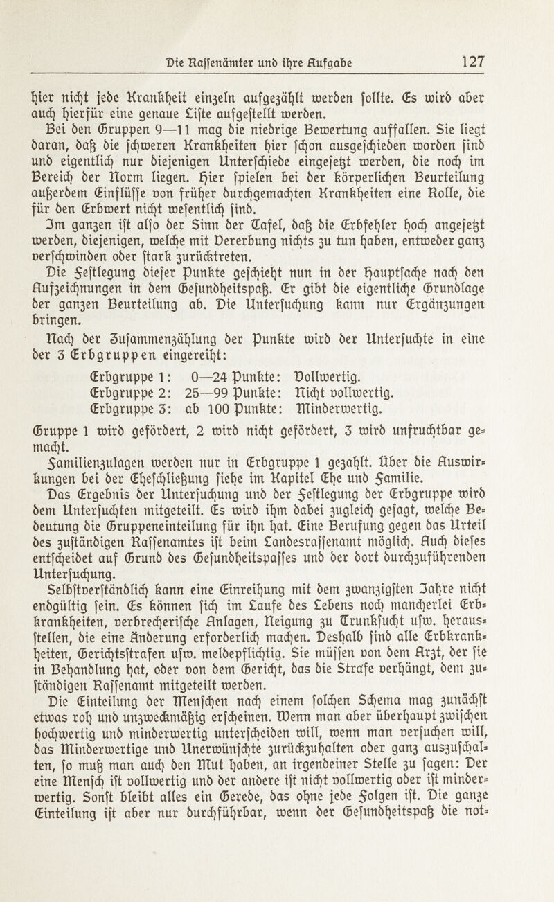 hier nid)t jebe Krankheit e^elrt aufge3aí)It toerben follie. (Es toirb aber aud) hierfür eine genaue £ifte aufgeteilt toerben. Bei ben ©ruppen 9—11 mag bie niebrige Bewertung auffallen. Sie liegt baran, baf) bie fd)toeren Krankheiten i)ier fd)on ausgefd)ieben toorben finó unb eigentlich nur biefenigen Unterfdjiebe eingefe^t toeròen, òie nod) im Bereid) 6er Horm liegen. íjier fpielen bei ber körperlichen Beurteilung aufjerbem (Einflüffe oon früher burdjgemadjten Krankheiten eine Holle, bie für ben (Erbtoert nid¡t toefentlid) finb. 3m gan3en ift alfo ber Sinn ber Œafel, bafj bie (Erbfehler t?ocí} angefe^t toerben, biejenigen, toeldje mit Dererbung nid)ts gu tun haben, enttoeber gan3 üerfd)toinben ober ftark 3urücktreten. Die $eftlegung biefer Punkte gefdjieijt nun in ber ^auptfaá)e nad) ben Huf3eiá)nungen in bem ©efunbheitspajj. (Er gibt bie eigentliche ©runblage ber gau3en Beurteilung ab. Die Unterfudjung kann nur (Ergän3ungen bringen. Had} ber 3ufammen3äi)Iung ber punkte toirb ber Unterfudjte in eine ber 3 (Erbgruppen eingereiht: (Erbgruppe 1: 0—24 Punkte: üollroertig. (Erbgruppe 2: 25—99 punkte: Hid)t oolltoertig. (Erbgruppe 3: ab lOOPunkte: ÎÏÏinbertoertig. ©ruppe 1 toirb geförbert, 2 toirb nicht geförbert, 3 toirb unfruchtbar ge= mad)t. 5amilien3ulagen toerben nur in (Erbgruppe 1 ge3aí)It. Über bie Hustoir* kungen bei ber (Ehefchlie&ung fiehe im Kapitel (Ehe unb $amüie. Das (Ergebnis ber Unterfudjung unb ber S^îtïegung ber (Erbgruppe toirb bem Unterfud)ten mitgeteilt. (Es toirb ihm babei 3ugleid) gefagt, toeld)e Be= beutung bie ©ruppeneinteilung für ihn hat. (Eine Berufung gegen bas Urteil bes 3uftänbigen Haffenamtes ift beim £anbesraffenamt möglich- Hud) biefes entfd)eibet auf ©runb bes ©efunbheitspaffes unb ber bort burdfouführenben Unterfudjung. Selbftoerftänblid) kann eine (Einreihung mit bem 3toan3igften 3ahre nicht enbgültig fein. (Es können fid) im £aufe bes £ebens nod) mancherlei €rb= krankheiten, nerbred)erifd)e Hnlagen, Heigung 3U Srunkfudjt ufto. h^aus= ftellen, bie eine änberung erforberlid) mad)en. Deshalb finb alle (Erbkrank* heiten, ©erid)tsftrafen ufto. meíbepflid)tig. Sie müffen con bem Hr3t, ber fie in Beijanblung hat, ober non bem (Bericht, bas bie Strafe nerhängt, bem 3u= ftänbigen Haffenamt mitgeteilt toerben. Die (Einteilung ber ÏÏÏenfd)en nad) einem folgen Sd)ema mag 3unäd)ft ettoas roh un & un3toecfemä^ig erfd)einen. IDenn man aber überhaupt 3toifd)en hod)toertig unb minbertoertig unterfd)eiben toill, toenn man nerfudjen tnill, bas ÎÏÏinbertoertige unb Unertoünfd¡te 3urü&3ul)alten ober gan3 aus3ufd¡al= ten, fo muf3 man aud) ben ÎÏÏut haben, an irgenbeiner Stelle 3U fagen: Der eine ÏÏÏenfd) ift üolltoertig unb ber anbere ift nid)t r>ollroertig ober ift minber^ toertig. Sonft bleibt alles ein ©erebe, bas ohne jebe 5°Ï9 en ^ft. Die gan3e (Einteilung ift aber nur burd)führbar, toenn ber ©efunbheitspafj bie not»