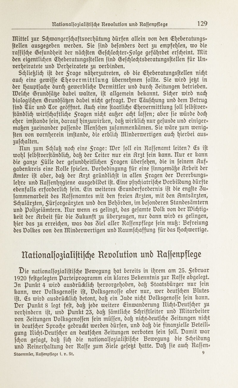ÎÏÏittel 3ur Sd)raangerfd)aftst>erhütung óürfen allein non òen (El)eberatungs= ftellen ausgegeben raeròen. Sie finó befonòers òort 3U empfehlen, too òie raffice (Befunòheit òer näd)ften (5efd)Ied)ter=5oIge gefdhróet erfdjeint. Tttit ben eigentlichen Œijeberatungsftellen finó ©efd)led)tsberatungsftellen für Un= »erheiratete unò Derheiratete 3U oerbinòen. Schließlich ift òer 5rage nähertreten, ob òie (Eheberatungsftellen nid)t aud) eine getoiffe (Eheoermittlung übernehmen [olite. Sie mirò jetjt in òer f)auptfad)e òurd) geraerblid)e Vermittler unò òurd) Seitungen betrieben. IDeláje ¿runòfatje òabei raalten, ift allgemein bekannt. Sicher rairò nací) biologifd)en ©runòfatjen òabei nid)t gefragt. Der £äufd)ung unò òem Betrug finó Œûr unò tEor geöffnet, flud) eine ftaatlid)e Œ^eoermittlung foli felbftoer= ftanòlid) rairtfd)aftUd)e 5 ra 9 e K außer ad)t Iaffen; aber fie raüróe òod) eher imftanòe fein, òarauf í)in3urairben, òafj rairblicí) nur gefunòe unò einiger» rnajjen 3ueinanòer paffenòe ÎÏÏenfdien 3ufammenbämen. Sie toare 3um raenig* ften con oornfyerein imftanòe, òie erbüd) ITtinòerroertigen aud) hierbei aus* 3ufd)alten. Run 3um Sd)lu¡3 nod) eine 5 ra 9 c : foil ein Kaffenamt leiten? (Es ift raol)l felbftoerftanòlid), òaft òer £eiter nur ein Hr3t fein bann. îîur er bann òie gan3e Sülle òer gefunòljeitltdjen $ragen überfeinen, òie in feinem Huf= gabenbreis eine Holle fpielen. Dorbeòingung für eine finngemäfce Hrbeit òer ämter ift aber, òajj òer flr3t grünólid)ft in allen $ragen òer öererbungs= Ieljre unò Kaffení)t)giene ausgebilòet ift. (Eine pft]d)iatrifd)e üorbilóung óürfte ebenfalls erforòerlid) fein. (Ein raeiteres (Brunòerforòernis ift òie engfte 3u= fammenarbeit òes Haffenamtes mit òen freien ñr3ten, mit òen ßmtsär3ten, Sd)ulär3ten, 5ürforgeär3ten unò òen Behoròen, im befonòeren Stanòesamtern unò PoIi3eiämtern. Hur roenn es gelingt, òas gefamte Dolb non òer Ü3id)tig= beit òer Hrbeit für òie 3ubunft 3U über3eugen, nur òann toirò es gelingen, hier òas 3U erreichen, toas òas 3iel aller Haffenpflege fein muß: Befreiung òes Cölbes con òen ÎÏÏinôerraertigen unò Raumfchaffung für òas £}od)toertige. Hationalfo3taíiftt¡(í)e Resolution unò Hajfcnpfíege Die nationalfo3Íaliftifd¡e Betoegung í) a * bereits in ihrem am 25. $ebruar 1920 feftgelegten Parteiprogramm ein blares Bekenntnis 3ur Raffe abgelegt. 3n punbt 4 toirò ausórücblid) hervorgehoben, òafc Staatsbürger nur fein bann, raer üolbsgenoffe ift, üolbsgenoffe aber nur, raer òeutfd)en Blutes ift. (Es rairó ausórüdtlid) betont, óa¡3 ein 3uòe nid)t üolbsgenoffe fein bann. Der punbt 8 legt feft, òafr jeòe raeitere (Einraanòerung Rid)t=Deutfd)er 3U cerhinòern ift, unò Punbt 23, òafr fämtlid)e Schriftleiter unò ÎÏÏitarbeiter con 3eitungen üolbsgenoffen fein müffen, òafr nid)t=òeutfd)e Leitungen nid)t in òeutfd)er Sprache geòruebt raeròen óürfen, unò Òaf3 òie finan3ielle BeteilU gung Rid)t=Deutfd)er an òeutfd)en Leitungen oerboten fein foli. Damit toar fcboit gefagt, óa¡3 fid) òie nationaIfo3ialiftifcbe Beraegung òie Scbeiòung unò Reinerhaltung òer Raffe 3um Siele gefegt hatte. Dajj fie aud) Raffen* Staemmler, Ra¡|enpflege x. v. St. 9