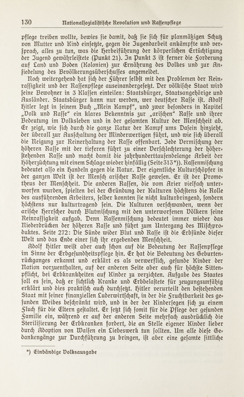 pflege treiben roollte, bemies fie òamit, òafj fie fid) für planmäßigen Sdjutj Don lïïutter unò Kinò einfette, gegen òie 3ugenòarbeit ankämpfte unò oer= fprad), alles 311 tun, toas òie fjerbeifüfyrung òer körperlichen (Ertüchtigung ber 3ugenò getoäfyrleiftete (Punkt 21). 3n Punkt 3 ift ferner òie 5o^erung auf £anò unò Boòen (Kolonien) 3ur (Ernährung òes Dolkes unò 3ur Hn= fieòelung òes Beüölkerungsüberfd)uffes angemelòet. Rod) meitergeíjenó t?at fid) òer $ül)rer felbft mit òen Problemen òer Rein= raffigkeit unò òer Haffenpflege auseinanòergefe^t. Der oölkifdje Staat mirò feine Bemohner in 3 Klaffen einteilen: Staatsbürger, Staatsangehörige unò Huslanòer. Staatsbürger kann nur meròen, mer òeutfdjer Raffe ift. Hòolf £)itler legt in feinem Bud) „ÎÏÏein Kampf, unò 3mar befonòers in Kapitel „Dolk unò Kaffe ein klares Bekenntnis 3ur „arifdjen Raffe unò ihrer Beòeutung im Dolksleben unò in òer gefamten Kultur òer IÏÏenfd)l)eit ab. (Er 3eigt, mie fid) òurd) òie gan3e îlatur òer Kampf ums Dafein h^3ieht, òer überall 3ur Husfd)altung òer RlinòerrDertigen führt, unò mie fid) überall òie tleigung 3ur Reinerhaltung òer Raffe offenbart. 3eòe Dermifdjung òer höheren Raffe mit òer tieferen führt 3U einer üerfd)íed¡terung òer höher* fteljenòen Raffe unò mad)t òamit òie jahrhunòerttaufenòelange Hrbeit òer fjöi)er3Üd)tung mit einem Schlage mieòer hinfällig (Seite313*)). Raffenmifd)ung beòeutet alfo ein i}anòeln gegen òie Ratur. Der eigentliche Kulturfd)öpfer in òer gan3en XDelt ift òer ÎÏÏenfd) arifdjer Raffe gemefen. (Er ift òer pronte* theus òer ÎÏÏenfd)heit. Die anòeren Raffen, òie oom Hrier oielfad) unter* morfen muròen, fpielten bei òer (Brünóung òer Kulturen hödjftens òie Rolle òes ausführenóen Arbeiters, felber konnten fie nid)t kulturbringenò, fonòern höd)ftens nur kulturtragenò fein. Die Kulturen oerfdjmanòen, menn òer arifche i?errfd)er òurd) BIutmifd)ung mit òen untermorfenen Dölkern feine Reinraffigkeit aufgab. Denn Raffenmifdjung beòeutet immer mieòer òas Rieóerórücken òer höheren Raffe unò führt 3um Untergang òes ÏÏÏifd)pro= òuktes. Seite 272: Die Sünóe miòer Blut unò Raffe ift òie (Erbfünóe òiefer ÎDelt unò òas (Enòe einer fid) ihr ergebenòen IÏÏenfd)heit. Hòolf imitier meift aber aud) fdjon auf òie Beòeutung òer Raffenpflege im Sinne òer (Erbgefunòheitspflege hin. (Er hat òie Beòeutung òes (Seburten* rückganges erkannt unò erklärt es als oermerflid), gefunòe Kinòer òer Ration Dor3uenthalten, auf òer anòeren Seite aber aud) für l)öd)fte Sitten* pflid)t, bei (Erbkrankheiten auf Kinòer 3U De ^idjten. Hufgabe òes Staates foil es fein, òafj er fid)tlid) Kranke unò (Erbbelaftete für 3eugungsunfähig erklärt unò òies praktifd) aud) òurd)fet}t. imitier oerurteilt òen beftehenòen Staat mit feiner finan3ielien £uòermirtfd)aft, in òer òie 5*ud)tbarkeit òes ge* funòen töeibes befdjränkt mirò, unò in òer òer Kinòerfegen fid) 3U einem 5Iud) für òie (Eltern geftaltet. (Er fetjt fid} fomit für òie Pflege òer gefunòen 5amilie ein, mâhrenô er auf òer anòeren Seite mehrfad) ausórückíid) òie Sterilifierung òer (Erbkranken foròert, òie an Stelle eigener Kinòer lieber òurd) Hòoption Don IDaifen ein £iebesmerk tun follten. Ilm alle òiefe (5e= ôankengânge 3ur Durchführung 3U bringen, ift aber eine gefamte fittlid)e *) Œtnbanôige Dolftsausgabe