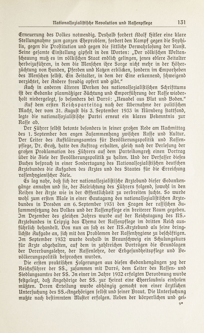 (Erneuerung òes Dolkes nottoenòig. Deshalb foròert Hòolf £)itler eine klare Stellungnahme 3um gan3en (Eheproblem, foròert òen Kampf gegen òie Snphi* Iis, gegen òie prostitution unò gegen òie fittlidje Dertoahrlofung òer Kunft. Seine gefamte {Einstellung gipfelt in òen töorten: „Der DÖlkifdjen tDeltan* fdjauung muß es im oölkifd|en Staat enòlid) gelingen, jenes eòlere Seitalter ljerbei3ufüí)ren, in òem òie ÏÏÏenfdjen ihre Sorge niá}t mehr in òer £>öi}er= 3üd)tung Don i)unòen, Pferòen unò Katjen erblicken, fonòern im (Emporheben òes ïïïenfdjen felbft. (Ein Seitalter, in òem òer (Eine erkennenò, fc^roeigenò oer3Ì<i)tet, òer Hnòere freuòig opfert unò gibt. Rud) in anòeren älteren IDerken òes nationalfo3ÌaIiftifchen Schrifttums ift òer ©eòanke planmäßiger 3üd¡tung unò (Emporführung òer Haffe toieòer* holt nieòergelegt, fo befonòers bei Barré: „Reuaòel aus Blut unò Boòen. Huf òem erften Reicfysparteitag nach òer Übernahme òer politifdien ÎÏÏadjt, òer nom 31. Ruguft bis 3. September 1933 in tiürnberg ftattfanò, legte òie nationaIfo3Ìaliftifd)e Partei erneut ein Mares Bekenntnis 3ur Haffe ab. Der 5ül)rer felbft betonte befonòers in feiner großen Heòe am Rad)mittag òes 1. September òen engen 3ufammenl)ang 3toifd)en Haffe urtò Kultur. Der £eiter òes Hufklärungsamtes für Beoölkerungspolitik unò Haffen* pflege, Dr. ©roß, hatte òen Huftrag erhalten, gleich nach òer Derlefung òer großen Proklamation òes 5ühters auf òem Parteikongreß einen Dortrag über òie 3iele òer Beoölkerungspolitik 3U halten. Unò òer üerfaffer òiefes Buches befprach in einer Sonòertagung òes HationaIfo3ialiftifd)en òeutfcben ftr3tebunòes èie Hufgaben òes Hr3tes unò òes Staates für òie (Erreichung taffenhi)gienifd)er 3iele. (Es lag nahe, 0aß fid) òer nationalfo3ialiftifche är3tebun0 òiefer ©eòanken* gänge annahm unò fie, òer Sielrichtung òes 5üh r e r s folgenò, fotool)! in òen Reihen òer flr3te roie in òer Öffentlichkeit 3U oerbreiten fucate. So touròe tDohl 3um erften lítale in einer ©autagung òes nationaIfo3Ìaliftifd)en Ër3te= bunòes in Dresòen am 6. September 1931 òen $ragen òer raffifdjen 3u= fammenfetjung òes Dolkes unò òer Raffenpflege ein breiterer Raum gegeben. 3m De3ember òes gleichen 3al)res touròe auf òer Reid)stagung òes îtS.= âr3tebunôes in £eip3ig òas Œhema òer Raffenpflege im òritten Reich aus= führlich behanòelt. Don nun an fah es òer RS.=£r3tebunò als feine ôring* iichfte Hufgabe an, fid) mit òen Problemen òer Raffenhqgiene 3U befd)äftigen. 3m September 1932 touròe òeshalb in Braunfd)toeig ein Schulungskurs für är3te abgehalten, auf òem in 3al)Ireid}en Dorträgen òie ©runòlagen òer Dererbungslehre, òer Raffenlehre, òer (Erbgefunòheitspflege unò Be= oölkerungspolitik befprodien touròen. Die erften praktifdjen $olgerungen aus liefen ©eòankengangen 30g òer Reid)sführer òer SS., 3ufammen mit Darré, òem £eiter òes Raffen- unò Sieòlungsamtes òer SS. 3n einer im 3al)re 1932 erfolgten Derorònung touròe feftgelegt, 0aß Hngehörige òer SS. 3ur £)eirat eine (Eheerlaubnis einholen müßten. Deren (Erteilung touròe abhängig gemacht oon einer är3tlid)en Unterfud)ung òes SS.=Hngehörigen felbft unò feiner Braut. Die Unterfud)ung mußte nad) beftimmtem îlîufter erfolgen. Reben òer körperlichen unò gei* 9*