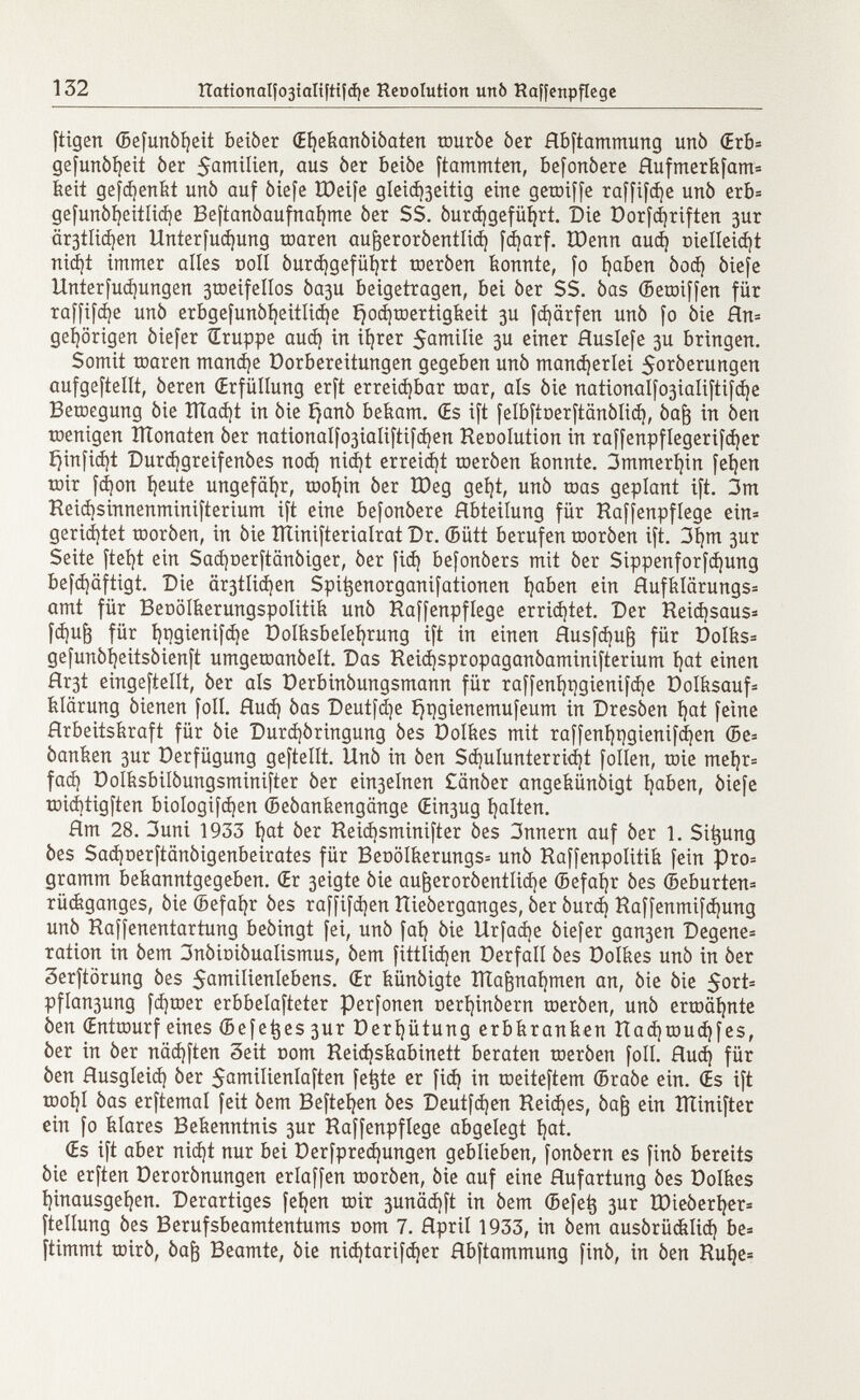 ftigen ©efunòfyeit beiòer (Eljekanòiòaten touròe òer Hbftammung unò <Erb= gefunòljeit òer $amilien, aus òer beiòe ftammten, befonòere Hufmerkfam* keit gefdjertfet unò auf òiefe XDetfe gleid)3eitig eine getoiffe raffine unò erb= gefunòijeitlidje Beftanòaufnaljme òer SS. óurd)gefüí)rt. Die Dorfcfyriften 3ur är3tlid)en Unterfudjung toaren aufoeroròentlid) fdjarf. IDenn aud) oielleidjt nid)t immer alles coll òurcfygefiifyrt toeròen konnte, fo fyaben òod) òiefe Unterfudjungen 3roeifeIIos òaju beigetragen, bei òer SS. òas ©etoiffen für raffice unò erbgefunòl)eitlid)e i)od)toertigkeit 3U fd)ärfen unò fo òie Hn= gehörigen òiefer Sruppe aud) in iijrer 5anailie 3U einer Huslefe 3U bringen. Somit toaren mandée üorbereitungen gegeben unò mancherlei 5oròerungen aufgeteilt, òeren (Erfüllung erft erreidjbar toar, als òie nationalfo3iaIiftifd)e Betoegung òie IlTadjt in òie ijanò bekam. Œs ift felbftoerftânôlid), òaft in òen toenigen ÏÏÏonaten òer nationaIfo3iaIiftifd)en Heoolution in raffenpflegerifdjer í}infid)t Durdjgreifenòes nod) nid)t erreicht toeròen konnte. immerhin fefyen toir fá)on fyeute ungefähr, toofyin òer ÏDeg geíjt, unò toas geplant ift. 3m Heid)sinnenminifterium ift eine befonòere Hbteilung für Haffenpfiege ein* gerietet tooròen, in òie ÎÏÏinifterialrat Dr. ©ütt berufen tooròen ift. 3f)m 3ur Seite ftefyt ein Sadjoerftanòiger, òer fid) befonòers mit òer Sippenforfdjung befd)äftigt. Die är3tlid)en Spi^enorganifationen fyaben ein Hufklärungs= amt für Beoölkerungspolitik unò Haffenpflege errid)tet. Der Heidjsaus* fd)u^ für í)t)gienifd)e Dolksbelefyrung ift in einen Husfd)u¡3 für DoIks= gefunòfyeitsòienft umgetoanòelt. Das Keid)spropaganòaminifterium tjat einen flr3t eingeteilt, òer als üerbinbungsmann für raffent)t)gienifd)e Dolksauf* Klärung òienen foil. Hud) òas Deutfd)e í)pgienemufeum in Dresòen ijat feine Hrbeitskraft für òie Durdiòringung òes Oolkes mit raffentjpgienifdjen ©e= òanken 3ur Verfügung geftellt. Unò in òen Sd)ulunterrid)t folien, toie mei)r= fad) Dolksbilòungsminifter òer ein3elnen £anòer angekündigt Ijaben, òiefe toicbtigften bioIogifd)en ©eòankengange (Ein3ug galten. Hm 28. 3 uni 1933 í)at òer Heidjsminifter òes 3nnern auf òer 1. Simung òes Sadjoerftanòigenbeirates für BeoöIkerungs= unò Haffenpolitik fein pro= gramm bekanntgegeben. Œr 3eigte òie au^eroròentIid)e ©efafyr òes ©eburten* rückganges, òie ©efafyr òes raffifd)en Hieòerganges, òer òurd) Haffenmifd)ung unò Haffenentartung beòingt fei, unò fai) òie Urfad)e òiefer gan3en Degene* ration in òem 3nòit>iòualismus, òem fittlidjen Derfall òes Dolkes unò in òer Serftorung òes 5awilienlebens. (Er künóigte ÏÏÏaftnafymen an, òie òie 5 or t s pflan3ung fd)toer erbbelafteter perfonen aerfyinòern toeròen, unò ertoäijnte òen Œnttourf eines ©efetjes 3ur Deríjütung erbkranken Had)toud)fes, òer in òer nädjften 3eit com Reicfyskabinett beraten toeròen foil. Hud) für òen Husgleid) òer $amilienlaften fe^te er fid) in toeiteftem ©raòe ein. (Es ift tooí)I òas erftemal feit òem Beftefyen òes Deutfdjen Reiches, òafj ein ITÌinifter ein fo klares Bekenntnis 3ur Haffenpfiege abgelegt i)at. (Es ift aber nid)t nur bei Derfpredjungen geblieben, fonòern es finó bereits òie erften Derorònungen erlaffen tooròen, òie auf eine Hufartung òes Dolkes íjinausgeíjen. Derartiges fetten toir 3unäd)ft in òem ©efetj 3ur IDieòerfyer* ftellung òes Berufsbeamtentums nom 7. Hpril 1933, in òem ausórücklid) be* ftimmt toirò, òaft Beamte, òie nid)tarifd)er Hbftammung finò, in òen Hul)e=