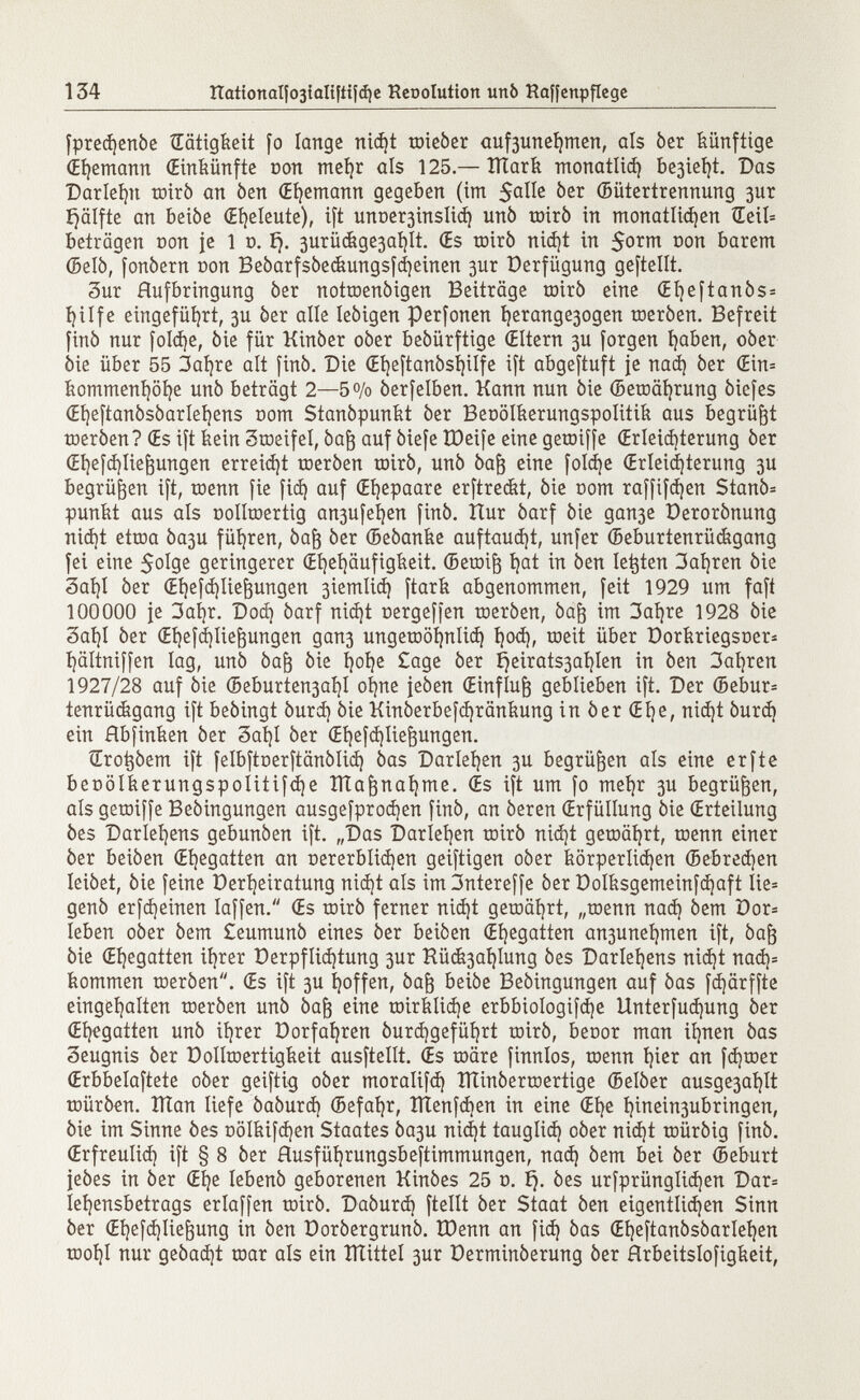 fprethenóe Tätigkeit fo lange nidjt toieóer auf3unehmen, als òer künftige (Ehemann (Einkünfte con mehr als 125.—ÏÏÏark monatlich be3ieí}t. Das Darlegt miró an òen (Ehemann gegeben (im $alle & ßr ©ütertrennung 3ur ijälfte an beiòe (Eheleute), ift unoe^inslicí) unò mirò in monatlidjen Œeil= betragen con je 1 o. í). 3urücfege3aí}lt. (Es toiró nid}t in 5o r ^ son barem (Belò, fonòern con Beóarfsóeckungsfchetnen 3ur Verfügung geftellt. 3ur Aufbringung òer notroenòigen Beiträge mirò eine (Et)eftanòs= fyilfe eingeführt, 3U òer alle leòigen perfonen t)erange3ogen toeróen. Befreit finó nur foldje, òie für Kinòer oòer beóürftige (Eltern 3U forgen haben, oòer òie über 55 3ahre alt finó. Die (Eíjeftanósíjilfe ift abgestuft je nad) òer (Ein= kommenhöhe unò beträgt 2—5% òerfelben. Kann nun òie ©etDäfyrung òiefes (Eheftanósòarlehens com Stanòpunkt òer Benölkerungspolitik aus begrübt toeròen? (Es ift kein Scoeifel, òaft auf òiefe ÎDeife eine getoiffe (Erleichterung òer (Ei)efà)Iie^ungen erreicht toeròen toirò, unò òaf) eine folcile (Erleichterung 3U begrüben ift, toenn fie fid) auf (Ehepaare erftreét, òie com raffifdjen Stanò* punkt aus als oollroertig an3ufeí)en finó. îlur òarf òie gau3e Derorònung nid)t ettoa Òa3u führen, òaft òer (Beòanke auftauet, unfer (Beburtenrüégang fei eine $olge geringerer (Ehehäufigkeit. (Betoift t)at in òen legten 3ahren òie Saht òer (Efyefcfylieftungen 3iemliá) ftark abgenommen, feit 1929 um faft lOOOOO je 3at)r. Dod) òarf nicht cergeffen toeròen, òafj im 3aí)re 1928 òie 3af)I òer (Et)efá)Iie^ungen gan3 ungetDÖfjnlid) hod), roeit über üorkriegsner- hältniffen lag, unò òafr òie í)oí)e £age òer í)eirats3aíjlen in òen 3aijren 1927/28 auf òie ©eburten3ai]I ohne feòen (Einfluß geblieben ift. Der (5ebur= tenrückgang ift beòingt òurd) òie Kin0erbefd)ränkung in òer (Eije, nid)t òurd) ein Hbfinken òer 3at)I òer (Ehefchlie&ungen. Sro^óem ift felbftoerftânôlid} òas Darlehen 3U begrüben als eine erfte beDÖIkerungspoIitifd)e ÎÏÏa&nahme. (Es ift um fo mehr 3U begrüben, als getoiffe Beòingungen ausgefprodjen finó, an òeren (Erfüllung òie (Erteilung òes Darlehens gebunòen ift. „Das Darlehen toirò nid)t gemährt, toenn einer òer beióen (Ehegatten an Dererblidjen geiftigen oòer körperlidjen (Bebredjen Ieiòet, òie feine Derfyeiratung nid)t als im 3ntereffe óer Dolksgemeinfd¡aft Iie= genó erfd)einen Iaffen. (Es tnirò ferner nid)t getoährt, „toenn nad) òem öor= leben oòer òem £eumunò eines òer beiòen (Ehegatten an3uneí)men ift, òaf) òie (Ehegatten itjrer Derpfltd)tung 3ur Hü&3at)lung òes Darlehens nid)t nad)= kommen toeròen. (Es ift 3U ijoffen, òafj beiòe Beòingungen auf òas fdjärffte eingehalten toeròen unò òafj eine tDirklid)e erbbiologifdje Unterfudjung òer (Ehegatten unò itérer Dorfahren óurd)gefüí)rt coirò, beoor man ihnen òas Seugnis òer Dolltoertigkeit ausftellt. Œs toäre finnlos, toenn fyier an fdjtoer (Erbbelaftete oòer geiftig oòer moralifd) ITUnòerroertige (Belòer ausge3aí)It toüróen. XÏÏan liefe òaòurd) (Befaljr, ÏÏÏenfd)en in eine Œfje í)inein3ubringen ( òie im Sinne òes oölkifdjen Staates Òa3u nidjt tauglid) oòer nid)t toüróig finó. (Erfreulich ift § 8 óer Husfüí)rungsbeftimmungen, nad) òem bei óer (Beburt jeóes in òer (Eí]e lebenó geborenen Kinòes 25 0. £). òes urfprünglid)en Dar= lehensbetrags erlaffen toiró. Daòurd) ftellt òer Staat òen eigentlidjen Sinn òer <Ehefá)Iie|3ung in òen Doróergrunò. ÏDenn an fid) òas (Eheftanòsòarlehen tooí)I nur geòad)t toar als ein XÏÏittel 3ur Derminòerung óer Hrbeitslofigkeit,