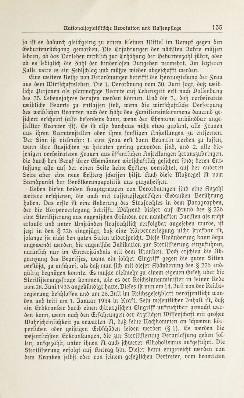 [o ift es òaòurd] gleid^eitig 3U einem kleinen îîtittel im Kampf gegen ben (Beímrtenrüágang geroorben. Die (Erfahrungen ber nädjften 3aí)re müffen Ierren, ob bas Darlehen roirfelid) 3ur (Erhöhung òer ©eburten3aí)I führt, ober ob es lebiglid) bie 3aí)l ber feinberlofen 3ungel)en nermehrt. 3m legieren 5aIIe toare es ein $ehl|d)lag unb müßte roieber abgerafft roerben. (Eine roeitere Reihe non Derorbnungen betrifft bie í)eraus3ieí)ung ber 5^au aus bem ÎDirtfchaftsIeben. Die 1. Derorbnung com 30. 3uni fagt, baß roeib= Iid)e Perfonen als planmäßige Beamte auf £ebens3eit erft nad) Dollenbung bes 35. £ebensjahres berufen roerben können. Unb bie 2., baß oeríjeiratete roeiblidje Beamte 3U entlaffen finb, roenn bie roirtfcí}aftíicí>e Derforgung bes roeiblidjen Beamten nad) ber ijölje bes $amilieneinfeommens bauernb ge= fidjert erfdjeint (alfo befonbers bann, roenn ber (Ehemann unfeünbbar ange= ftellter Beamter ift). (Es ift alfo bureaus nid)t etroa geplant, alle $rauen aus it)ren Beamtenftellen ober ihren fonftigen Abteilungen 3U entfernen. Der Sinn ift oielmefyr: 1. eine 5*au bann Beamtin toerben 3U Iaffen, roenn ihre Husfid)ten 3U heiraten gering geroorben finb, unb 2. alle bie= jenigen oerheirateten Stauen aus öffentlichen Hnftellungen heraus3ubringen, bie burd) ben Beruf itérer (Ehemänner roirtjd)aftlid) gefidjert finb; beren (Ent= laffung alfo auf ber einen Seite keine (Ejiften3 t>emid)tet, auf ber anbeten Seite aber eine neue (Ejifte^ Raffen Hud) biefe HTaßregel ift nom Stanbpunfet ber Beoölfeerungspolitife aus gut3ui)eißen. Heben biefen beiben i^auptgruppen t>on Derorbnungen finb eine Rn3ai)l roeitere erfd)ienen, bie aud) mit raffenpflegerifdjen ©ebanfeen Berührung haben. Das erfte ift eine änberung bes Strafredjtes in bem Paragraphen, ber bie Körpernerle^ung betrifft. ÏDâbrenb bisher auf (Brunb bes § 226 eine Sterilifierung aus eugenifd)en (Brünben oon namhaften 3uriften als nid)t erlaubt unb unter Umftänben ftrafred)tlid) oerfolgbar angefeijen rourbe, ift jetjt in ben § 226 eingefügt, baß eine Körperoerleijung nid)t ftrafbar ift, folange fie nicht ben guten Sitten roiberfprid)t. Diefe Umänberung kann ba3U angeroanbt toerben, bie eugenifdje 3nbifeation 3ur Sterilifierung ein3uführen, natürlid) nur im (EinDerftänbnis mit bem Kranfeen. Dod) erschien bie Hb= gren3ung bes Begriffes, roann ein foldjer (Eingriff gegen bie guten Sitten oerftößt, 3U unfdjarf, als baß man fid) mit biefer Abänberung bes § 226 enb= gültig begnügen feonnte. (Es mußte nielmehr 3U einem eigenen ©efetj über bie Sterilifierungsfrage feommen, roie es ber Reid)sinnenminiíter in feiner Hebe t>om28.3unil933 angefeünbigt hatte.Diefes ift nun am 14.3uli non ber Keid}s= regierung befd)loffen unb am 25.3uli im Reid)sgefe^blatt oeröffentlieht roor= ben unb tritt am 1. 3anuar 1934 in Kraft. Sein roefentlicher 3nhalt ift, baß ein (Erbferanfeer burd) einen djirurgifdjen (Eingriff unfruchtbar gemacht roer= ben feann, roenn nad) ben (Erfahrungen ber är3tlid)en Ù)iffenfd)aft mit großer H)ahrfd)einlid)feeit 3U erroarten ift, baß feine Had)feommen an febroeren feör* perlidjen ober geiftigen (Erbfcfjäben leiben roerben (§ 1). (Es roerben bie roefentlid)ften (Erferanfeungen, bie 3ur Sterilifierung Deranlaftung geben foI= Ien, aufge3ählt, unter ihnen ift aud) fd)toerer Hlfeoholismus aufgeführt. Die Sterilifierung erfolgt auf Hntrag hin. Diefer feann eingereicht roerben ron bem Kranfeen felbft ober oon feinem gefe^lichen Dertreter, oom beamteten