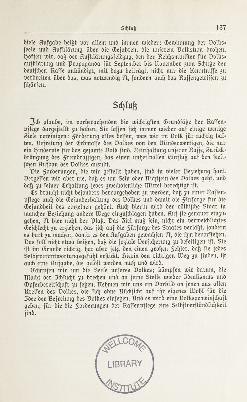 òiefc Hufgabe fyeifjt Dor allem unò immer toieòer: (Betoinnung òer Dolks= feele unò Aufklärung über 6ie (Befahren, òie unferem Dolbstum broken. Ijoffen mir, òajj òer HufklärungsfeR^ug, òen òer Reid)sminifter für DoIks= auffelärung unò propaganòa für September bis Rooember 3um Sdjutje òer òeutfd)en Haffe ankünóigt, mit Òa3u beiträgt, nidjt nur òie Kenrttniffe 3U oerbreiten über òas, roas notmenòig ift, fonòern aud) òas Raffengetoiffen 3U fd)ärfen. 3d) glaube, im oorl)ergei)enòen òie raidjtigften (Brunôfâtje òer Raffen* pflege òargeftellt 3U fyaben. Sie laffen fid) immer toieòer auf einige raenige Siele oereinigen: $oròerung alles òeffen, toas mir im Dolit für tüdjtig t?al= ten. Befreiung òer Œrbmaffe òes Dolkes oon òen lìtinòermertigen, òie nur ein ijinòernis für òas gefamte Dolk finó. Reinhaltung unferer Haffe, 3urüdt= örängung òes 5^e^raffigen, òas einen unfyeiloollen (Einfluß auf òen feeli= fdjen Hufbau òes Dolkes ausübt. Die $oròerungen, òie toir geftellt haben, finó in oteíer Be3ieí)ung hart. Dergeffen toir aber nie, òajj es um Sein oòer IIiá)tfein òes Dolítes getjt, unò òafj 3u feiner (Erhaltung jeòes 3tDecfeòienIid)e mittel berechtigt ift. (Es brauet nid)t befonòers heroorgel)oben 3U œerôen, òafr 3U einer Raffen* pflege aud) òie (Befunòerhaltung òes Dolkes unò òamit òie $ürforge für òie (Befunòheit òes eir^elnen getjört. Hud) íjierin roirò òer oölbifd)e Staat in manner Be3iet]ung anòere ÏDege ein3ufd)lagen haben. Huf fie genauer ein3U= gehen, ift fyier nid)t òer piatj. Das 3iel mu^ fein, nid)t ein oertoeid)lid)tes <Befd)Ied)t 3U er3iei)en, òas fid) auf òie $ürforge òes Staates oerlä&t, fonòern es íjart 3U machen, òamit es òen Hufgaben gemad)fen ift, òie ifym beoorfteíjen. Das foil nid)t etroa heilen, òaft òie fo3iale Derficfyerung 3U befeitigen ift. Sie ift im (Brunòe richtig, tjat aber je^t òen einen großen $eí)Ier, òaft fie feòes Selbftoeranttoortungsgefüí)! erftickt. hierin òen richtigen Ù)eg 3U finòen, ift aud) eine Aufgabe, òie gelöft toeròen muft unò roirò. Kämpfen mir um òie Seele unferes üolkes; kämpfen mir òarum, òie ÎÏÏad)t òer 3d)fud)t 3U brechen unò an feine Stelle toieòer 3òealismus unò (Dpferbereitfdjaft 3U fet$en. Rehmen toir uns ein Dorbilò an jenen aus allen Kreifen òes Dolkes, òie fid) ohne Rü<kfid)t auf ifyr eigenes IDoíjI für èie 3òee òer Befreiung òes Dolkes einfe^en. Unò es mirò eine Dolksgemeinfcbaft geben, für òie òie $oròerungen òer Raffenpflege eine Selbftoerftânôlich&eit finó. Sdjlujj LIBRARY