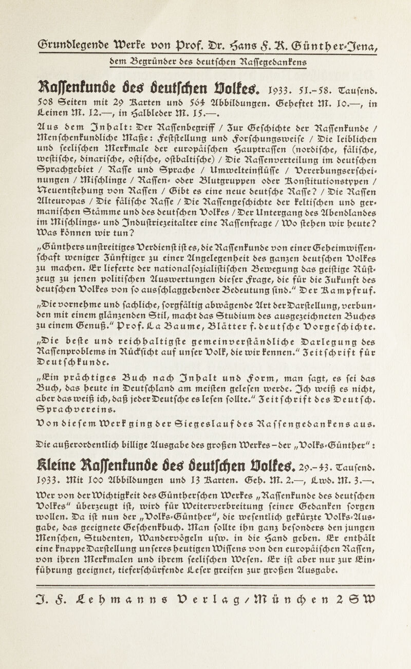 (grunblegenbe TPerfe pon Prof. £)r. *5ans <5. 2$. (Büttti>erOetia, bem Begcünbec bes beutfehen HaffegebanFens KaflctifunÓe òca? Öeutfrftcn Oolfeö. 1933. 51.-58. £aufenb. 508 Seiten mit 2<? Äacten unb 56£ 2lbbilbungen. (Beheftet Vit. 10.—, in iteinen ÎÎÎ. 12.—, in <jalblebec Vil . 15.—. 2íus bem 3nholt: ¡Dec Haffenbegciff / Sue (Befd>id>te bec HaffenFunbe / îîîenfchenFunbliche îîtafje t ^efijlellung unb ,focfchungstveife / <Die leiblichen unb feelifchen ÎÎTecFmale bec eucopäifchen ¿jaupteaffen (nocbifd>e, fälifche, toejîifche, binacifd>e, oftifche, oflE»aItifct>e) / ÌDie Haffent>ecteilung im beutfehen Sprachgebiet / Haffe unb Spcad>e / Umtoelteinflüffe / Detetbungserfchei» nungen / îîîifchlinge / Waffen» obec Blutgcuppen ober !Ronfiitutionstypen / VTeuentjlehung »on Hoffen / ©ibt es eine neue beutfd>e Höffe? / £>íe Haffen 2ílteuc©pas / ÌDie fälifche Haffe / ÌDie Haffengefchichte bec Feltifchen unb gec* manifd)en Stamme unb bes beutfehen üolFes / £>ec Untecgang bes llbenblanbes im îtîif4>Iings« unb 3nbuflcie3eitaltec eine Haffenfcage / ÏOo flehen tuie heute? ÏDas Fonnen tuie tun? ,,<0üntI>ccsunjlceitigest)ecbienfíífles,bieHaffcnFunbeüon einec©eheima>iffen» fchaft tuenigec 3ünftigec 3u einer Angelegenheit bes ganjen beutfehen üolFes 3u machen, ific liefecte bec nationalfojialiflifchen Bewegung bas geiflige Hüft« 3cug su jenen politifd>en 2íusi»ectungen biefec ,fcage, bie fue bie SuFunft bes beutfehen t)oIFes con fo ausfd>laggebenbecBebeutung finb. ÜDec !Eampfcuf. „£5ie ooenehme unb fachliche, focgfaltig abcoägenbe 2ict bec&acflellung, »eebun« ben mit einem glanjenben Stil, macht bas Stubium bes ausgcjeichneten Buches 3u einem (5enu§. Pcof. ila23aume,Blättecf. beutfcheDocgefchichte. „5>ie befle unb ceichhöltigfie gemeintJecflänbliche £>aclegung bes Haffenpcoblems in Hürfftcht auf unfecX>oIF, bie eoie Fennen. 3eitfct>cift füc ÎD e u t f ch F u n b e. „ÍSin pcächtiges Buch nach 3nl>ölt unb ^oem, man fagt, es fei bas Buch, bas heute in <Deutfci>lanb am meiflen gelefen toeebe. 3ch tveif? es nicht, abec bastreifj ich,ba^ jebec£>eutfche eslefen follte. 3eitfd>cift bes ÌDeutfch* Spcad>t>eceins. üonbiefemVDecF ging bec Siegeslauf bes HaffengebanFens aus. ÌDie aufjecocbentlich billige Ausgabe bes gcofêen tOecFes-bec „T>olFs=(Sünthec : Kleine ÄnflenfunÖc fie* Öeutfctyen Ütolfetf* 2í>.-^3. ^taufenb. 1933» ÎTItt lOO ííbbílbungen unb 13 Jacten. <5eh» îtT. 2.—, íltub. Î1Î.3.—. VOec t)on becVOichtigFeit besCBünthecfchen VOecFes „HaffenFunbe bes beutfehen X>oIFes übecseugt ifl, u>icb füc ÏDeitecoecbceitung feinec (BebanFen focgen u>ollen. ÌDa ifl nun bec „üolFs'íSünthec, bie toefentlíd) geFüc3te DolFs^Aus« gäbe, bas geeignete (BefchenFbuch. ÏÏtan follte ihn gan3 befonbecs ben jungen îîîenfchen, Stubenten, tbanbecoogeln ufi», in bie ^anb geben. i£c enthalt eine FnappeiDacflellung unfeces heutigen tüiffens t?on ben eucopaif(í»en Haffen, »on iheen ItîecFmalen unb ihrem feelifchen VDefen. i£c ifl abec nuc 3uc i£in» fiihcung geeignet, tíefecfchücfenbe ilefec geeifen 3uc gcofjen 2lusgabe. Cf. ¿Lehmanns P e r U g / ÎÎÎ « n d; e ti 2@W