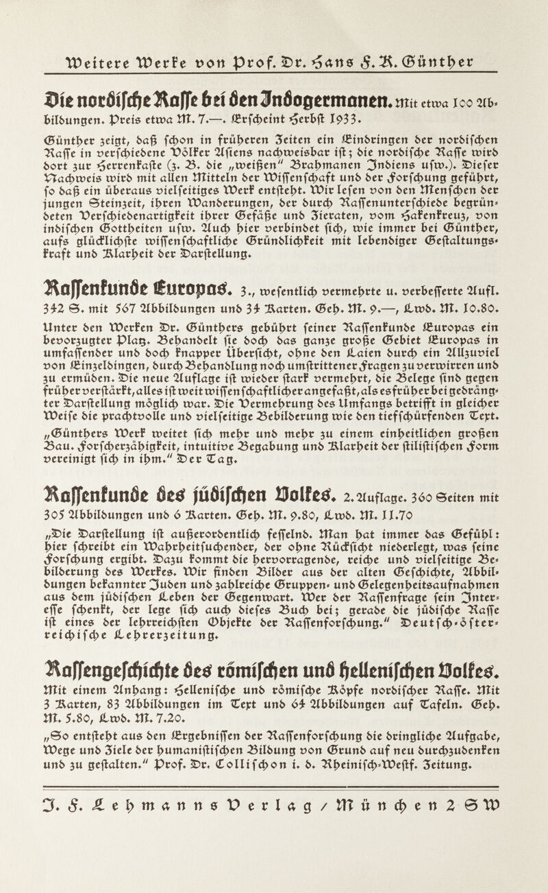Wettere TDerPe poti Prof. £)r. *j<*ng $. 3$. (B»ntt>er Die nocöifdieÄafle bú öen Jnfogetmonen. tîîit eta>a ICO 2lb* bilbungen. Preis etcoa ÎÎÎ. 7.—» IErfd>eint >5erbfl I$>33. (Büntber jeigt, 6a# fd>on irt früheren Seiten ein IBinbringen 6er notbifd>en Haffe ir» t>erfd>iebene Í)oIFer 2lftens nachweisbar ifl; bie norbifd)e Haffe wirb bort jur ¿¡¡errenFafte (3. 23. bie „weißen 23 tatymanen 3nbiens uft».). liefet £îad>weis wirb mit allen Jîîitteln ber lt)íffenfd>aft unb öec ,forfd>ung geführt, fo baß ein überaus »íelfeítiges ÏOerF entfielt. ÏOir Iefen r >on ben ÎTÎenfd>en ber jungen ©teinjeit, ¡bren ÏDanberungen, 6er burd> Haffenunterfd>iebe begrün» beten PerfdnebenartigFeit ibrer (Befäße unb Zieraten, som ¿jaFenFreuj, t>on inbifd>en (Bottichen uft». 2íud> ^ter oerbinbet ftd>, tote immer bei <Büntl>er, aufs glücflíd)fie wíffenfcbaftlícbe (5rünbli4>Feít mit lebenbiger (Bejìaltungs» Fraft unb !Rlarl>eít ber Darstellung. Ba)Tenfiinöe tèutopatf* 3., wefentlid) »ermebrte u. »erbefferte 2íufl. 3£2 ©. mit 567 2Xbbilbungen unb 3£ harten. <Bcí>. Vtl. 9.—, íltob» ÎTÎ. 10.80. Unter ben ÏDerFen Dr. (5üntl>ers gebührt feiner HaffenFunbe í£uropas ein beoorjugter piaç. 23ebanbelt fie bocb bas ganse große (Sebiet íBuropas in umfaffenber unb bod) Fnapper Überfielt, obne ben ílaien burd> ein ÍÍUjuoiel »on ièinjelbingen, bureb23e|>anblungnod> umstrittenerfragen ju oertmrren unb 5U ermüben. Die neue Huflage ifl roieber ftarF t>ermebrt, bie 23elege ftnb gegen früher »erftarFt,alles ifitt>eittt>íffenfd>aftlid>er angefaßt,als esfrüljer bei gebrang* ter Darstellung môglid) war. Die Permebrung bes Umfangs betrifft in gleicher XOeife bie pra<£tt>oUe unb tnelfeitige 23ebilberung wie ben tieffd>ürfenben Cept. „(Süntbers ÏDerF weitet fid) mel>r unb mebr 3U einem einheitlichen großen ¿au. ^orfcberjäbtgFeit, intuitive Begabung unb Klarheit ber fiilißifcben ^orm vereinigt ftd) in ibm. Der Cag. î\ûffenfunôe âetf júóífcfien Bolfetf* 2. Auflage. 3<?0 Seiten mit 3o5 2lbbilbungen unb ó harten. (Sei). ÎÏÎ* 9*80, ilwb. ÎTÎ. 11.70 „Die Darjlellung iß: außerorbentlid? feffelnb. îtîan pat immer bas (Befühlt bier fd>reíbt ein tüal>ri>eitfu4>enber, ber obne Hüd?ftd>t nieberlegt, was feine ,forfd>ung ergibt. Daju Fommt bie f>er»orragenbe, reídle unb tnelfeitige 25e= bilberung bes ïOerFes. ÏX>ir ftnben Silber aus ber alten <Sefd>id>te, 2lbbil» bungen beFannter 3uben unb jablreicbe (Bruppen» unb (Belegenbeitsaufnabmen aus bem jübifeben iLeben ber (Begenwart. ïber ber Haffenfrage fein 3nter= effe fd)enFt, ber lege ftd> aud> biefes 23ud> bei; gerabe bie iübifd>e Haffe ifl eines ber Iebrreid>jìen 0bjeFte ber Haffenforfdjung. ÎDeutf£t)»ôfter- reiebifd^e ílebeerjeitung. ^oJTengefdftcfite ôz$ tómífeften unô ^elíeníftfien 0olft& îîîit einem 2lnbangt ^elleníf4>e unb r¿mifd>e Äopfe norbifd>er ^Haffe. tílit 3 Barten, 83 îlbbilbungen im Cept unb 2lbbilbungen auf Cafein. (Beb. m. 5.80, Hwb. îtî. 7.20. „©0 enthebt aus ben ißrgebniffen ber Haffenforfd>ung bie brínglíd>e Aufgabe, tüege unb 3iele ber fyumanifitftyen Silbung »on (Brunb auf neu burcbjubenFen unb 3U gehalten. Prof. Dr. (Collifcbon i. b. Hbeinif<b»tDeflf. Leitung. 3* $. J£eí;>matttt0DerI<;g/UÍüttcí>ett2 ©IP
