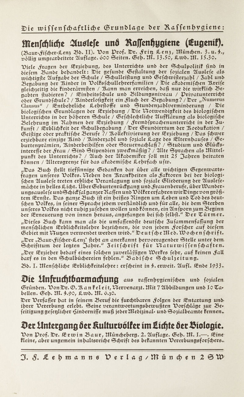 £>te tmffenfdxxftUcfoe (grunMage frer 3Uffenfrygiene : îlïenftf»li(f)e îiuelcfe unô Kafjenfjygíene (íugeníf). (Sauc *,fifchec*£en3 Sb. II). \>on Prof. £>c. ítcnj, Vílün d>en. 3.u.£., »ollig umgearbeitete Auflage. 600 Seiten. (Beh. ÏÎT. 13.50, íLtrb. tfî. 15.30. Viele cfr^gen bec íficsiehung, bes Unteccichts urtò 6er ©4>uIpoIitiF ftnb ir» biefem Sanbe behanbelt: £>ie gefunbe (Besaitung bec fojialeri Huslefe öl» tmchtigfte Aufgabe bec ©chulé / ©d>ulleiftung unb (Befchtt>iftec3ahl / 3at>l unb Segabung bec Sinbec irt T>oIFsfchultehcecfamilien / 3Díe aFabemifd)en Sceife gleichseitig bie Finbecacmften / !Éann man ecceichen, bafj nuc bie u>ícFlíd> Se» gabten fìùbiecen? / í£inheítsfd>ule unb Silbungsnioeau / Pci»atunteccid)t obec (Bcunbfchule? / SínbeclofígFeit einlud) bec Segabung? /£>ec „Numerus Clausus'' / ígntbehcliche íLeíjcfioffe unb ©tunbenjöljloecminbecung / SDie biologifcí>en (Bcunblagen bec ißcjie^ung / £>ie Vtota>enbigFeit bes biologifçhen Unteccichts in bec höhecen ©d>ule / <Sefd)Ied>tIid>e HufFlacung als biologiche Selehcung im 'Hammen bec íScsiehung / ,fcembfpcact>enunteccid)t in bec 3u* fünft / i£cbIic|>Feit bec ©d>ulbegabung / £>ec (Bcunbicctum bec SoebuFation / <Bciflige obec pcaFtifche Secufe ?/ ÄoUeFtitnecung bec i£c3iel>ung / £>as fchwec ecjieijböce einige Sinb / !RinbecjaI>I unb fojiöle ílage bes í£ltecní>aufes / (Be» buctenpcâmien, Sínbecbeíhílfen obec ©teuecnachlafj? / ©tubium unb (BlíicFs» inteceffe bec ¿rcau / ©inb ©tipenbien 3t»e<fma#ig? / 2llte ©pcachen aïs îîtittel» punFt bes Unteccichts? / 2lud) bec 2lFabemiFec foli mit 25 3ßi>cen íjeicaten Fònnen / 2Iltecsgcen3e füc bas aFabemifche ílehcfací) ufu>. „ÌDas Such flellt tieffinnige (BebanFen bac tibec alle wichtigen (Begenrcacts» fcagen unfeces PolFes. Vïeben ben üftcanFheiten als ^aFtocen bei bec biologi» fchen 2íuslefe tceten ecblid>e Pecanlagung unb fojiale (Bliebecung bec Huslefe» machte in helles ílicht. Übec(BebuctencücFgang unb^cauenbecufe, ûbecïDanbec» ungsausIefeunb©chicFfalgan3ec^affenunb\>ölFececfahcentüiciDinge»ongcö^^ tem ißcnfte. ÎDas ganse Such ifl ein heifjes Hingen um Ceben unb £ob bes beut» fchen DolFes, in feinec ©pcache jebem »ecfianblich unb fiic alle, bie bem Stechen unfecesOolFes nicht cuhigsufehen toollen unbFônnen, einSInfpomSuroSeginn bec íficneuecung t>on innen heraus, angefangen bei ftch felbfl. £>ec Cücmec. „iDiefes Such Fann man als bie umfaffenbfle beutfche 3ufammenfaffung bec menfchlichen i6cblid>Feitslehce bejeichnen, bie ©on jebem ,focfd>ec auf biefem (Bebiet mit VTu^en »ectoenbet toecben uncb. £)eutf4>e ÎTÎeb. ïbochenfchcift. ,,Î5ec ,Sauc»^ifchec»ílen3' fleht an anecFannt hect>occagenbec ©telle untec bem ©chcifttum bec legten 3ahce. Seitfchcift fiic Vïatuctoiffenfchaften. „5>ec i£csiehec bebacf eines folchen 3ut)eclâfftgen tOecFes fehc, auf Feinen bacf es in ben ©chulbücheceíen fehlen. Sabifche ©chuljeitung. Sb. I. tííenfchli<J>e ißcblichFeitslehce : ecfcheint in £. eccceit. 2íufl. ÍCnbe 1933» Die Unfcuäftbamacfjung aus caffenhvsicnifchen unb fojialen (Bcünben. üon^c. ®. San Fei e it, VTecoenacjt. ÎTÎit 7 2Ibbilbungen unb 10 TEa> bellen. (Beh. V(l* 4-.90, iLtcb. ÎTÎ. ó.jO. S?ec üeefaffee h at in feinem Secuf bie fucchtbacen folgen bec ÍSntactung unb ihcec Pececbung eclebt. ©eine t)ecanttüoctungsbeo>u§ten Pocfchlage juc Se« feitigunggefeçlidjec^inbecniffe muê jebecîîîebijinal» unb©03ialbeamte Fennen^ ©et ÍIntecgnng 6 ti Kultucttolfec im txá) te ôcc biologie. X»on Pcof. ÌDc. ÌEcu>in Sauc, îtîunchebecg. 2.2Iuflage. (Beh. îîî» I*—♦ Fleine, abec ungemein inhaltsceiche ©cheift bes beFannten Pececbungsfocfchecs.. 3, $. Perlag/flìwnc^en 2©)^)