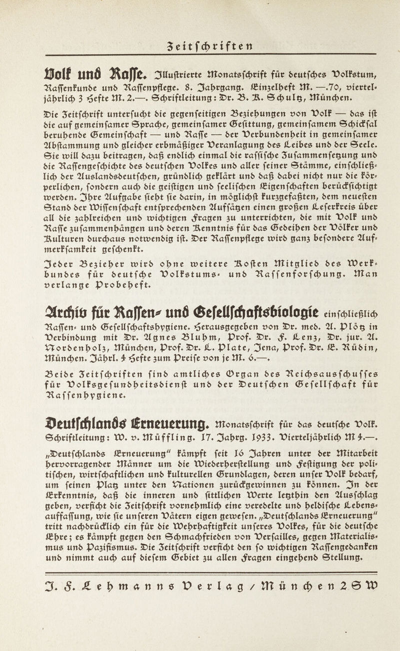 5 e í t f d> t í f t e n Boi! und Hoffe, 3llufirierte îîtonatsfcbrift für beutfcbes PolFstum, HafíenFunbe uttb ^afienpflege. 8» Jahrgang. íeinjelbeft Vil. —.70, »iertel« )äi>tlid> 3 ^eftc £tî. 2.—. ©cbriftleitung : 2Dr. 23. Sd>ulç, îîîûncben. £>ie 3eitfd)rift unterfud>t bie gegenfeitigen ^Schiebungen t>on PolF — bas ifl bie auf gemeinfamer Sprache, gemeinfamer ©efittung, gemeinsamem ©d>idffal berubenbe (Semeinfcbaft — unb Haffe — bet Perbunbenbeit in gemeinfamer 2lbftammung unb gleicher erbmâfjiger Veranlagung bes (Leibes unb bec ©cele, ©te tvill baju betttagen, bafj enblid) einmal bie raf|tfd>e SufammenfeQung unb bie Haffengefc^ídjte bes beutfd>en TOolFes unb aller feiner Stämme, einfd>Iie§* Iiá> bec 2luslanbsbeutfd>en, grünblid; geFlärt unb ba£ babei nid>t nur bie For« peclíd>en, fonbern aud> bie geifligen unb feelifd)cn ÍEigenfcbaften £>erücffíd>tigt twerben. 3b*e Aufgabe fiebt fie barin, in mòglicbft Furjgefafjten, bem neueren Stanb ber VDif¡enfd>aft entfprecbenben 2luffatjen einen großen ileferFreis über ali bie 3al>lrei4>en unb wichtigen fragen ju unterrichten, bie mit PoIF unb ■^affe jufammenbângen unb beren Kenntnis für bas (Bebeiben ber PölFer unb Kulturen bureaus notrcenbig ifl. ÎDer HafTenpjîege wirb ganj befonbere 2luf* merFfamFeit gefd>enFt. 3eber Bejieber tüirb obne weitere Moflen ÎTÎitglieb bes ÏOerF» bunbes für beutfd>e PolFstums« unb Haffenforfcbung. îtîan »erlange Probeheft. $rcf}iö pit îteffen* unfl (SefeUfcftafte&ioiogie einf4>liefjlí<í> Haffen* unb <5efellfd>aftsbvgiene. herausgegeben »on £>r. meb. 21. Plôç in üerbinbung mit <Dr. eignes 23lul>m, Prof. 2Dr. ,f. ílenj, £>r. jur. 21» Vïorbenbolj, îîîûncbett, Prof. 3Dr. £,. Plate, 3ena, Prof. £>r. (Z. Hübin, ÍTÍünd>en. 3aí>rl. £ hefte sum Preife »on je ÎTÎ. ó.—. Seibe 3eitfd>riften finb amtliches G>rgan bes Heid>sausfd>uffes für üolFsgefunbbeitsbienfl unb ber £>eutfd)en ©efellfcbaft für H a f f e n ì> v g i e n e. DßUffcftlnnö^ lítncuccung* ÎÎÎonatsfd>tift für bas beutfebe folF. ©cbriftleitung : tï>. v. tlî ü f f l i n g. 17. 3aí>cg» 1933. X>icrteljabclid) tîî£.—. „ÜDeutfcblanbs Erneuerung Fampft feit Jó 3al>cen unter ber lîîitarbeit beroorragenber ÎTÎanner um bie Wieberberftellung unb »feftigung ber poli* tifien, a»irtfd)aftlid)en unb Fulturellen ©runblagen, beren unferPolF bebarf, um feinen piaç unter ben VTationen surücFgewinnen 3U Fönnen. 3 ber ißrFenntnis, baf? bie inneren unb fittlicben ÏOerte letjtbin ben 2lusf4>lag geben, serfïci>t bie 3eitfd>rift sornebmlicb eine »erebelte unb belbifd>e ilebens» auffaffung, coie fie unferen Patern eigen getuefen. „5>eutfcblanbs ißrneuerung tritt nacbbrüdilicb ein für bie tX>eí>c|>aftígfett unferes DolFes, für bie beutfebe iCb^c; es Fampft gegen ben ©d>macbfrieben t?on PerfaiUes, gegen ÎTÎaterialis» mus unb Pajifïsmus, Î5ie 3eitfcbtift ferftebt ben fo toiebtigen 3iafjengebanFen unb nimmt aueb auf biefem ©ebiet ju allen fragen eingebenb Stellung. X 5. Ä e I) m 4 n n 6 Perlag / tlîiinci>eii2© , tP