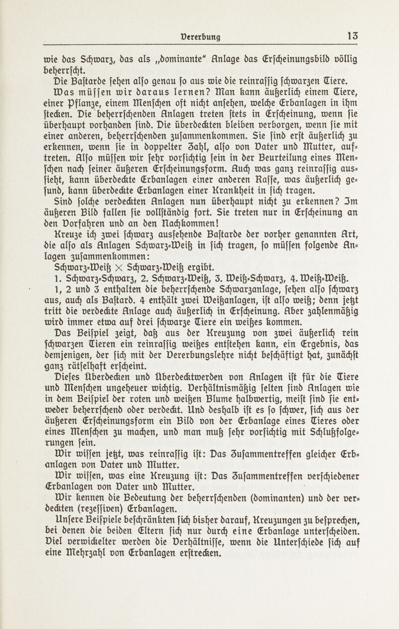 ü ererbung 13 шгс bas Зфшагз, bas als „òominante Hnlage bas (Erf^einungsbilò oöllig bcí)crrfct)t. Die Baftarbc íct}cn аЦо genau fo aus œic òie rcinraffig [фшагзсп Sicrc. tDas rnüffcn ш1г òaraus ктпсп? Шап kann аи^егИф einem ÎEiere, einer Pflan3e, einem Шеп|феп oft ni^t anfeíjen, гос1фс Œrbanlagen in i^m ftecfeen. Dic 'beí^erríá)enóen Anlagen treten ftets in (Erf^einung, toenn fie übcrí)aupt Doríjanben jinb. Die überbe&ten bleiben oerborgen, tcenn fie mit einer anberen, betjerrfdjcnben sufammenbommen. Sic finb erft аи^егИф зи erkennen, toenn jie in boppelter 3aíjl, аЦо con Dater unb lÏÏutter, auf= treten, fílfo miiffen toir [с1)г Doríiá)tig [ein in ber Beurteilung eines Шеп= Уфсп паф feiner äußeren (Erfájeinungsform. Ниф toas дапз reinraffig aus= jie^t, kann überbed&te (Erbanlagen einer anberen Raffe, toas аибегИф ge= funb, kann überbecfete (Erbanlagen einer Krankíjcit in fi(i^ tragen. Sinb foIфc Dcrbe&ten Hnlagen nun überhaupt ni(^t зи erkennen? 3m äußeren Bilb fallen fie ooUftänbig fort. Sie treten nur in (Erfфcinung an ôen Dorfaíjren unb an ben Паф kommen! Кгеизс iф 3rDei fфtoarз ausfeíjenbe Baftarbe ber t)orí)er genannten Hrt, í)ie aifo als Anlagen SфrDarз=iDei^ in fiá) tragen, fo müffen folgenbe Hn= lagen 3ufammenkommen : Sфшarз=Шeiè X Sфшarз=tDeiè ergibt. 1. Sфшarз>:Sфшarз, 2. Sф^oarз=Шciè, 3. tDeiè«$фraarз, 4. tDci^^lDei^. 1, 2 unb 3 cntijalten bic beí)errfфcnbe 5фгоагзап1адс, fe^en alfo fфtDarз aus, аиф als Baftarb. 4 entijält 3töei IDei^anlagen, ift alfo roei^; benn ie^t tritt bic Dcrbcátc Anlage аиф аи^сгИф in (Erfфeinung. Aber 3a^lenmögig tmrb immer etraa auf brei fфюarзe Œierc ein tociges kommen. Das Beifpiel 3cigt, ba^ aus ber Кгеизипд oon 3tDci аи^егИф rein fфrDarзen Bieren ein reinraffig toci^es cntftcijen kann, ein (Ergebnis, bas bcmjenigcn, ber fiф mit ber üercrbungsleíjre niфt befcijäftigt I^t, зunaфft дапз tätfelt)aft crfdjcint. Diefes Überbeéen unb ÜberbeéttDcrbcn oon Anlagen ift für bic Œierc unb Шenfфen ungeljeuer tDiфtig. üerijältnismä^ig feiten finb Anlagen roie in bem Beifpiel ber roten unb meinen Blume Ijalbroertig, meift finb fie ent= шеЬег belícrrfф€nb ober cerbeckt. Unb bcsljalb ift es fo |фгоег, fiф aus ber äußeren ¿rf(^einungsform ein Bilb oon ber (Erbanlage eines tEieres ober eines îïïcnfi^en зи тафеп, unb man mu^ fe^r oorfiфtig mit Sфluèfolgcä rungcn fein. tDir toiffcn jc^t, mas reinraffig ift: Das Sufammcntreffcn gleiфer <Erb= anlagen oon Dater unb îïïutter. tDir roiffcn, toas cinc Кгеизипд ift: Dos 3ufammcntrcffen oerfфiebener ^Erbanlagen oon Dater unb TÏÏutter. tDir kennen bic Bebeutung ber bct)errfфenben (bominanten) unb ber ocr» ôeéten (re3effÌDcn) (Erbanlagen. Unferc Beifpielc befфränkten fiф bisl|cr barauf, Кгеизипдеп зи befpreфen, bei benen bic beiben Œltern fiá) nur Ьигф cinc (Erbanlage untcrfфeiben. Dici ocrroiéclter юегЬеп bic Dcrijältniffe, toenn bic Untcrfфicbc fiф auf eine Ше1)гза1|1 oon (Erbanlagen erftrcckcn.