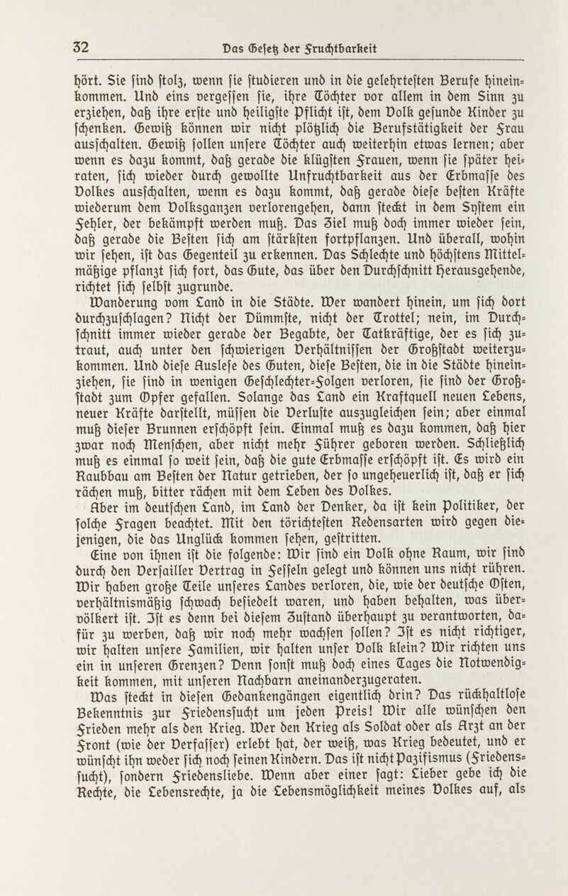 32 Das Фе|е^ ber 5ruá)tbarítctt I)ört. Sic finó ftol3, ШСПП fie ftuòiercn unò in bic gele^rteften Berufe I)incin= kommen. Unò eins ocrgeífen fie, ií)re ÍTo^ter cor allem in bem Sinn зи er3icí/en, Ьа^ ií)re crfte unb ijeiligfte Pflicí)t ift, òem РоШ gefunòe Kinòer зи [фепЬеп. (Beroi^ können toir niá)t plö^Iic^ Me Berufstätigkeit ber 5rau ausfc^alten. (Beœi^ folien unfere Softer аиф rDeiterí)in etroas lernen; aber toenn es Ьази kommt, òa^ geraòe òie klügften S^úuen, toenn fie fpäter í)ci» raten, fiá) toieber óurá) geraollte Unfrucí)tbarkeit aus ber (Erbmaffe òes Dolkes ausfájalten, toenn es Ьази kommt, òa^ geraòe òiefe heften Kräfte tDieòerum òem t)oIksgan3cn ocrlorengei^en, òann fteét in òem Si)ftem ein 5ei}Ier, òer bekämpft toeròen mu^. Das 3iel mu^ 0оф immer toieòer fein, òa^ geraòe òie Beften fiá) am ftärkften fortpfIan3en. Unò überall, tDoí)in tDir fet)cn, ift òas éegenteil зи erkennen. Das S(í)Ie(í)te unò i)ö(i)ftens ÎÏÏitteb mäßige pflan3t fiá) fort, òas (Bute, òas über òen Durc^fájnitt ^erausgei^enòe, riá)tet fi(^ felbft 3ugrunòe, tOanòerung oom £anò in òie Stâôte. Шег toanòert t)inein, um fiá) òort burá)3ufá)Iagen? Itiá)t òer Bümmfte, niá)t òer ÍErotteí; nein, im 'Durá)= fá)nitt immer roieòer geraòe òer Begabte, òer (Tatkräftige, òer es fiá) зи= traut, auá) unter òen fá)roierigcn Derijältniffen òer (Bro^ftaòt tDeitcr3U= kommen. Unò òiefe fíuslefe òes (Buten, òiefe Beften, òie in òie Stâôte í)inein= 3ieí)en, fie finó in toenigen (Befá)Ieá)ter=5oígcn ceríoren, fie finó òer (Broè= ftaòt 3um (Dpfer gefallen. Solange Òas £anò ein Kraftquell neuen £ebens, neuer Kräfte òarftellt, müffen òie üerlufte aus3ugleic^en fein; aber einmal mu^ òiefer Brunnen erfájopft fein. (Einmal mu^ es 0ази kommen, òa^ í)ier Зшаг noá) ÎÏÏenfà)en, aber niá)t meí)r 5üí)rer geboren toeròen. Sáilie^liá) mu^ es einmal fo roeit fein, òa§ òie gute (Erbmaffe erfájopft ift. (Es roirò ein Raubbau am Beften òer Tlatur getrieben, òer fo ungeí)euerliá) ift, òa^ er fi(^ täc^en mu^, bitter râà)en mit òem £eben òes Polkes. Aber im òeutfà)en £anò, im £anò òer Denker, òa ift kein Politiker, òer foIá)e 5ragen beaá)tet. îïïit òen tôrià)teften Reòensarten toirò gegen òie= jenigen, òie òas Unglück kommen feíjen, geftritten. (Eine ООП ií)nen ift òie folgenòe: ÎDir finó ein Dolk oí)ne Raum, toir finó í)urá) òen Derfailíer Dertrag in S^îf^In gelegt unò können uns nií^t rüíjren. ÎDir í)aben gro^e tEeile unferes £anóes oerloren, òie, toie óer óeutfá)e ®ften, Deri)äitnismä^ig fájtoaá) befieóelt toaren, uñó t)aben beí)alten, toas über= Dölkert ift. 3ft es óenn bei óiefem 3uftanò überíjaupt 3U t)eranttDortcn, òa= für 3U toerben, óa^ toir поф meí)r tDaá)fen folien? 3ft es niá)t riá)tiger, toir I)alten unfere 5ûmilien, toir í)alten unfer Dolk klein? ÎDir riá)ten uns ein in unfcren (Вгепзеп? Denn fonft mu^ óoá) eines ÍEages òie Tlottr)enòig= keit kommen, mit unferen naá)barn aneinanóer3ugeraten. tDas fteét in òiefen (Beôankengângen eigentliá) òrin? Das rü(ií)aItIofc Bekenntnis зиг ìeóen preis! tDir alle tDÜnfá)en òen j$rieòen meí)r als òen Krieg. Шег òen Krieg als Solòat oóer als Ягз1 an òer 5ront (töie òer Derfaffer) erlebt í)at, òer toei^, toas Krieg beòeutet, unò er t0Ünfá)t iíjTi toeóer fiá) noá) feinen Kinóern. Das ift niá)tpa3ifismus (Srieóens« fuá)t), fonóern 5^ißbenslicbe. tDenn aber einer fagt: £ieber gebe iá) òie Reá)te, òie £ebensreá)te, ja òie £ebensmôglià)keit meines üolkes auf, als