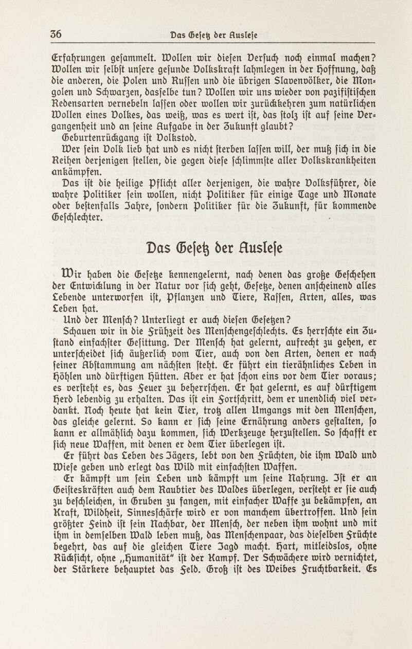 36 Das (5cje^ ber fluslejc (Erfaíjrungen gefammclt. ШоПеп tnir biefen Оег[иф поф einmal тафсп? IDoIIen iDír felbft unferc gefunbe Dolbsferaft Ial)mlegcn in ber íjoffnung, Ьа^ òie anòeren, òie polen unb Ruffen unò òie übrigen Slaoenoolber, òie Шоп« golen unò Зфюагзеп, basfelbe tun? IDoIIen toir uns toieber oon pa3ifiíti[(^en Rebensarten oernebeln laffen ober toollen roir 3urüéíieí)rcn зит natürliá^en ÏOoIIen eines üolíies, bas œei^, roas es roert ift, bas Îtol3 ift auf feine Der^ gangeníjeit unb an feine Aufgabe in ber Suíiunft glaubt? (Beburtenrüágang ift Polbstob. Шег fein üolk lieb i)at unb es nidjt fterben laffen loill, ber mu^ fic^ in bie Reii)en berienigen ftellen, bie gegen biefe f^limmfte aller Dolbskraníiíjeiten ankämpfen. Das ift bie Ijeilige Pfliíí¡t aller berjenigen, bie toaijre Dol&sfü^rer, bie roat^re Politiker fein toollen, ni(i)t Politiker für einige Œage unb lÏÏonate ober beftenfalls 3al)re, fonbern Politiker für bie Sukunft, für kommcnbe ®ef(i)le(^ter. Das (5e|e^ ber Huslefe tOir ijaben bie (5efe^e kennengelernt, паф benen bas gro^e (5ef^eí)cn ber €ntœi(Êlung in ber Itatur cor fi(^ geijt, (Befe^e, benen anfi^einenb alles £ebenbe unterroorfen ift, Pflan3en unb liiere. Raffen, Hrten, alles, toas £eben íjat. Unb ber Шenfф? Unterliegt er аиф biefen (Befe^en? Зфаиеп roir in bie 5ïûl)3cit bes Шeníфengcfфleфts. (Es I)errfфtc ein 3u« ftanb einfaфíter (Befittung. Der Шeníф ijat gelernt, aufregt зи ge^en, er unterfфeibet fiф аи^егИф oom ÎEier, аиф oon ben Hrten, benen er паф feiner flbftammung am näфften fteíjt. (Er füijrt ein tierä^nliфes Ceben in £)öi)len unb bürftigen £jütten. Hber er íjat (фоп eins oor bem ¿ier ooraus; es r)erftel)t es, bas 3U be^crrfфen. (Er ^at gelernt, es auf bürftigem f)erb lebenbig 3U erl)alten. Das ift ein 5ortfфritt, bem er ипепЬИф oiel öer= bankt. Поф ^eute i?at kein Œier, tro^ allen Umgangs mit ben Шenfфen, bas gleiфc gelernt. So kann er fiф feine (Ernäijrung anbers geftalten, fo kann er а11т01)Иф Ьази kommen, fiф Шегкзеиде íí€r3uftellen. So fфafft er fiф neue IDaffen, mit benen er bem tEier überlegen ift, (Er füi)rt bas ¿eben bes 3ägers, lebt oon ben Stödten, bie ii|m ÏDalb unb IDiefe geben unb erlegt bas U)ilb mit cinfaфftcn IDaffen. (Er kämpft um fein £eben unb kämpft um feine Haíjrung. 3ft er an (Beifteskräften аиф bem Raubtier bes IDalbes überlegen, cerfteljt er fie аиф 3U bcfфlciфen, in ¿ruben 3U fangen, mit einfaфer IDaffe 3U bekämpfen, an Kraft, IDilbi)cit, Sinnesfфärfe toirb er oon тапфет übertroffen. Unb fein größter 5cinb ift fein ПафЬаг, ber Шenfф, ber neben ií)m roo^nt unb mit it)m in bemfelben IDalb leben mu^, bas Шenfфenpaar, bas biefelben 5tйфtc begct)rt, bas auf bie gIeiфen Hiere 3agb таф^ ^art, mitleibslos, oijnc Rü(kîiфt, oijne „ijumanität ift ber Kampf. Der SфrDäфere roirb t)crniфtet, ber Stärkere bctjauptet bas (Broè ift bes IDeibes 5l^uфtbarkeit. (Es