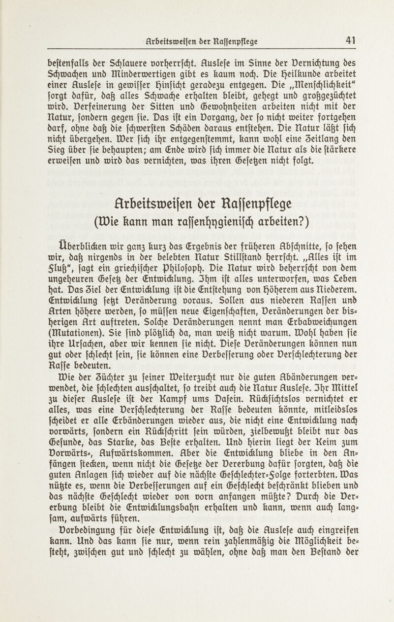 flrbcitsraeilcn ber Raffenpflege 41 bcftcnfalls ber S(í)Iaucrc г)ог1?сгг|ф1. Huslefc im Sinne ber ì)crni<iìtung bes Зфгоафеп unò îïïinbcrroertigen gibt es bäum поф. Die ^eil&unòe arbeitet einer Huslefe in getniffer fjinfidjt дегаЬези entgegen. Die „ÎÏÏenÎ(^Ii(i)beit forgt bafür, òa^ alles Зфгоафе eríjalten bleibt, geljegt unò gro^gc3ü(^tet tDirb. üerfeinerung ber Sitten unb (5etDoí)n^eiten arbeiten niii)t mit òer natur, fonbern gegen fie. Das ift ein üorgang, ber fo niájt roeiter fortgeíjen barf, oí)ne ba^ bie fdjujerften Stäben bara^s entfteíjen. Die Itatur lä^t fic^ ni(i)t übergei^n. ÎDer fií^ i^r entgegenftemmt, bann too^I eine 3eitlang ben Sieg über fic beijaupten; am (Enbe roirb [i^ immer bie Ilatur als bie ftärbere erraeifen unb toirb bas Dernid)ten, roas itjren (Befe^en niájt folgt. Hrbeitstöeilen òcr Haffenpfíege (IDie kann man ra¡¡cnt)t)gteni¡(^ arbeiten?) uberbliáen roir дапз Ьигз bas (Ergebnis ber früíjeren fíbfájnitte, fo fe^en roir, baö nirgenbs in ber belebten Hatur Stillftanb ^errfá)! „Hiles ift im 5Iuè, fagt ein grieá)ifcí)er pijilofopi). Die Hatur roirb be^errfc^t oon bem ungei)euren (5efe^ ber (Entroi&Iung. 3I)m ift alles unterroorfen, roas Ceben í)at. Das 3iel ber (Entroiélung ift bie (Entftcíjung oon ^öijerem aus Ilieberem. ¿ntroiélung fe^t üeränberung ooraus. Sollen aus nieberen Raffen unb Hrten i)öi}cre roerben, fo müffen neue (Eigenfhaften, üeränberungen ber bis» I)erigen Hrt auftreten. SoId)e Deränberungen nennt man (Erbabroeiá)ungen (ïlîutationen). Sie finb plo^Iiá) ba, man roei^ ni(^t roarum. ÏDoÎ)I íjaben fie i^re Urfacíjen, aber roir feennen fie nic^t. Diefe Derönberungen ¿önnen nun gut ober fájleáit fein, fie tiönnen eine Derbefferung ober Deríc^Ieá)terung ber Raffe bebeuten. tDie ber Süc^ter 3U feiner tDeiter3ud)t nur bie guten Hbänberungen oer» roenbet, bie f^Ieájten ausfájaltet, fo treibt аиф bie Hatur Huslefe. 3i)r ÎÏÏittel 3U biefer Huslefe ift ber Kampf ums Dafein. Rüéfiájtslos oernicíjtct er alles, roas eine Derf(i)Ied)tcrung ber Raffe bebeuten könnte, mitleibslos [Reibet er alle (Erbänberungen roieber aus, bie ni^t eine Œntroiélung паф Dorroärts, fonbern ein Rü&fdjritt fein roürben, 3ielbcrou^t bleibt nur bas (Sefunbe, bos Starfee, bas Befte ertjalten. Unb tjierin liegt ber Keim 3um Dorroärts», Hufroärtsbommen. Hber bie Œntroidàlung bliebe in ben Яп= fangen fteden, roenn nid)t bie (Befe^e ber Dererbung bafür forgten, ba& bie guten Hnlagen fi(^ roieber auf bie näci)fte (Bcf(^Ie(i)ter=5oIge forterbten. IPas nü^te es, roenn bie Derbefferungen auf ein (5efá)Ie(í)t bcfci)rän{it blieben unb bas nädjfte (Befdjle^t roieber oon corn anfangen mü^te? Durá) bie Der» erbung bleibt bie Œntroiélungsbaijn eríjaíten unb bann, roenn auá) lang» fam, üufroörts füíjren. Dorbebingung für biefe (Entroiélung ift, ba& bie Huslefe auá) eingreifen bann. Unb bas bann fie nur, roenn rein saijlenmä^ig bie ÎÏÏôgli^beit be» fteí}t, 3roif(^cn gut unb fc^le^t 3U roä^Ien, o^ne ba^ man ben Beftanb der