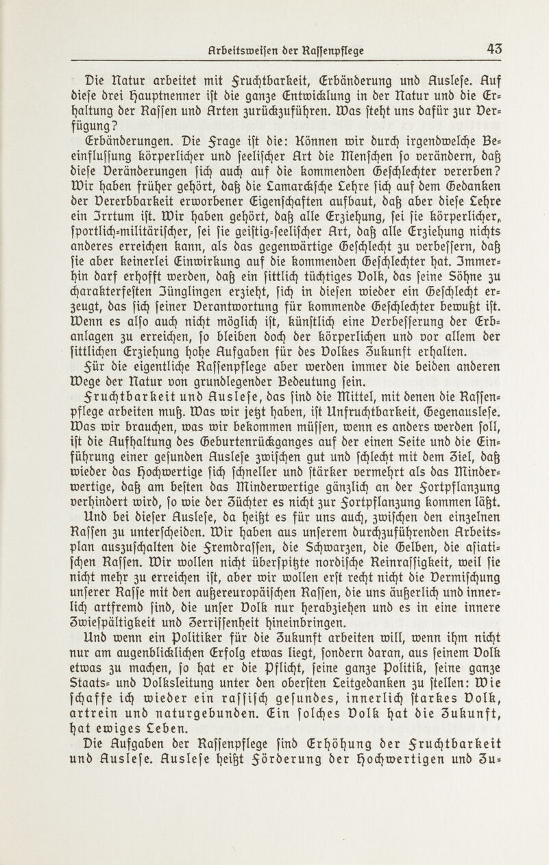 flrbeitsrocifcn òcr Raffenpficge 43 Die îlûtur arbeitet mit 5^uá)tbarbeit, (Erbänberung unb Huslefe. Huf òiefc òrei íjauptnenner ift bie дапзе (Enttoicfelung in ber Hatur unb öic (Ev- i)altung ber Raffen unb Arten 3urü&3ufü^rcn. ÏDos ftetjt uns bafür 3ur t)er= fügung? (Erbänberungen. Die 5^09^ ift bie: Können toir Ьигф irgenbroelc^e Be» einfluffung iiörperli(i)er unb [ееЩфег Hrt bie Шеп|феп fo oeranbern, ba^ biefe üeränberungen fid) аиф auf bie bommenben écfá)Iecí)íer nererbcn? U)ir i)aben früíjer gehört, ba^ bie £атаг(^[фс £eí)rc fid) auf bem (Bebanfeen ber Dererbbarbeit erworbener (Eigenldjaften aufbaut, ba^ aber biefe £et)re ein 3rrtum ift. tDir i)aben geijört, ba^ alle (Er3ie^ung, fei fie feörperlidjer,, fportIi<i)=miIitärif(i)er, fei fie geiftig=íeclif(í)er Art, ba^ alle ¿r3ieí)ung niá)ts anberes erreiájen bann, als bas gegenroörtige (5eíá)Ie(í)t 3U oerbeffern, ba^ fie aber keinerlei (Eintoiriiung auf bie iiommenben ®ei(i)Ie(i)ter íjat. 3mmer= i)in barf eri)offt raerbcn, ba^ ein fittlid) tü(i)tiges РоШ, bas [eine Söijne 3U djarafeterfeften 3ünglingen er3iel)t, fi^ in biefen toieber ein ©ef(í)Iecí)t er= 3eugt, bas fid) feiner Derantroortung für íiommenbc (5efd)Ied)ter becDu^t ift, Юепп es alfo aud) nid)t möglid) ift, íiünftiid) eine Derbefferung ber (Evb- anlagen 3U crr€id)en, fo bleiben Ьоф ber iiörperlid)en unb oor allem ber fittlid)en (ír3ieí]ung í)obe Hufgaben für bes Dolbes Subunft cri|alten. 5ür bie cigentlid)e Raffenpflege ober roerben immer bie beiben anberen tDege ber Hatur oon grunblegenber Bebeutung fein. 5ru(^tbarbeit unb Huslefe, bas finb bie ITTittel, mit benen bie Raffen» pflege arbeiten mu^. tDas toir je^t íjaben, ift Unfrud)íbaríieit, (Segenauslefe. G)as toir braud)en, toas toir bekommen müffen, toenn es anbers roerben foil, ift bie flufijaltung bes (Beburtenrüáganges auf ber einen Seite unb bie ¿in= füi)rung einer gefunben fluslefe 3tDÌfd)en gut unb fdjledjt mit bem 3iel, ba^ toieber bas í)od)tDcrtige fid) fc^neller unb ftärfeer oermeijrt ols bas ÎÏÏinber= ujertige, ba^ am beften bas ÎÏÏinbertoertige gän3lid) an ber 5oTtpfIan3ung oeri)inbert toirb, fo tüie ber 3üd)ter es ni^t зиг 5oïtpfIan3ung kommen lä^t. Unb bei biefer Huslefe, ba i)ci^t es für uns aud), 3roifd)en ben ein3elnen Raffen 3U unterfd)eiben. tOir i)aben aus unferem burd)3ufüi)renben Hrbeits» plan aus3ufc^alten bie 5i^6^braffen, bie $фгоагзеп, bie (Beiben, bie afiati» fd)en Raffen. IDir roollen nid)t überfpi^te norbifd)e Reinraffigkeit, toeil fie nid)t meljr 3U crreid)en ift, aber toir юоИеп erft red)t nid)t bie Dermifd)ung unferer Raffe mit ben au^ereuropäifd)cn Raffen, bie uns äu^erlid) unb inncr= lid) artfremb finb, bie unfer üolk nur t)crab3ieí)en unb es in eine innere 3tDiefpäItigkeit unb 3erriffeni)eit t)ineinbringen. Unb toenn ein Politiker für bie Zukunft arbeiten toill, toenn ii)m nid)t nur am augenbli(ilid)en (Erfolg etroas liegt, fonbern baran, aus feinem üolk ettoas 3u mad)en, fo t)at er bie Pflid)t, feine дапзе Politik, feine дапзе Staats» unb üolksleitung unter ben oberften £eitgebanken 3U ftellen: ÎDie f^affe id) toieber ein raffifd) gefunbes, innerlid) ftarkes Dolk, artrein unb naturgebunbcn. (Ein foId)es Dolk ^at bie Sukunft, ^at eroiges £€ben. Die Hufgaben ber Raffenpflege finb (Eri)öl)ung ber 5i^ii<Í!tbarkcit unb Huslefe. Huslefe l)ei^t 5örberung ber ^od)toertigen unb 3u»
