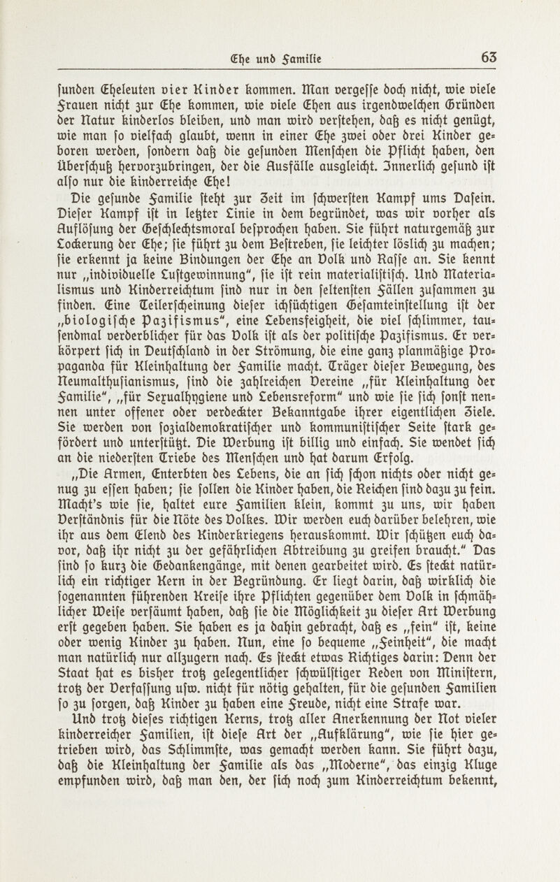 (Eí)e unò 63 funòen (Eí|clcuten oicr Kinber bommen. Ulan ocrgeffc Ьоф ni^t, toíc oielc 5rQuen nid)t 3ur (Eí)c kommen, mie oielc (E^cn aus irgenòrael^cn (Brünócn òer Haíur binbcrlos bleiben, unb man œirô Dcríteí)cn, òa^ es niájt genügt, role man fo oielfaáj glaubt, raenn in einer (Eíje jroei oòer òrei Kinòer ge= boren шегЬеп, fonòern Ьа^ òie gefunben Шеп[феп bie Pflicíjt í)aben, òen Überfdju^ í)crDor3ubringen, òcr òie Husfälle ausglei^t. ЗппегИф gefunb ift alfo nur òie tiinóerreiáje (Eí)e! Die gefunòe 5omilie fte^t зиг Seit im [^roerften Kampf ums Dafein. Diefer Kampf ift in letter £inic in òem begriinòet, toas roir ooríjer als Huflöfung òer (Befdjle^tsmoral befproájen t)aben. Sie füíjrt naturgemäß зиг £o¿erung òer (Eí)e; fie füíjrt 3U òem Beftreben, fie leiájter íosliá) 3U maájen; fie eríicnnt ia beine Binòungen òer (Eí)e an üolb unò Raffe an. Sie kennt nur „inbioiòuelle £uftgetüinnung, fie ift rein materialiftifd). Unò îïïateria= lismus unò Kinòerrei(i)tum finó nur in òen feltenften 50Пеп 3ufammen 3U finòen. (Eine ÍEeilerfájeinung òiefer ic^füá)tigen (Befamteinftellung ift òcr „biologifáie Pa3ifismus, eine Cebensfeigíjeit, òie ciel fdjlimmer, tau» fenòmal oerôerblidjer für òas Dolk ift als òer politifc^e pa3ifismus. (Er t)er= körpert fi(^ in Deutf(i)Ianò in òer Strömung, òie eine дапз planmäßige pro» paganòa für Kleiníjaltung òcr 5amilic ma(í)t. Präger òiefer Beroegung, òes Heumalti)ufianismus, finò òie 3aí|lreiá)en Dereine „für Klciní^altung òer 5amilie, „für Sejual^r)giene unò £ebensreform unò toic fie fiá) fonft nen= nen unter offener oòer oeróe&ter Bekanntgabe itérer eigentliájcn 3iele. Sie rocròen oon fo3ÌaIòemokratif(i)er unò kommuniftif(í)er Seite ftarfe ge» foròert unò untcrftü^t. Die tDerbung ift billig unò cinfaá). Sie toenòet fii^ an òie nieòerften ¿riebe òes IÏÏenfà)en unò i)at òarum (Erfolg. „Die Hrmen, (Enterbten òes £ebens, òie an fiá) fc^on nicí|ts oòer ni(í)t ge» nug 3u effen i)aben; fie folien òie Kinòer traben, òie Rei<í)en finó 0ази 3U fein, îïïa^t's töic fie, íjaltct eure S^milien feiein, kommt 3U uns, œir traben Dcrftânônis für òie Hôte òes öolkes. IDir toeròen еиф óarüber beldaren, roie ií)r aus òem (Elenò òes Kinòerkriegens i)erauskommt. lOir fájü^en еиф òa= Dor, 0aß iljr niii)t 3U òer gcfäijrli(i)en Abtreibung 3U greifen brauá)t. Das finó fo кигз òie (5e0ankengänge, mit òenen gearbeitet roirò. (Es fteckt natür= li(^ ein richtiger Kern in òer Begrünóung. (Er liegt òarin, 0aß mirkli^ òie fogcnannten füi)renben Kreife ii)re Pflid)ten gegenüber òem Dolk in fdjmä^» 11фег ÏDeife oerfäumt ^aben, 0aß fie òie ÎÏÏôglidjkeit 3U òiefer Hrt tDerbung erft gegeben í^aben. Sie íjaben es |а òat)in gebraut, 0aß es „fein ift, keine ober tDcnig Kinòer 3U ^aben. Itun, eine fo bequeme „5ein^eit, òie maá)t man natürlid) nur аПзидегп naá). (Es fteát etioas Ri(í)tiges òarin: Denn òer Staat t)at es bistjcr tro§ gelegentli(i)er f(J)tDÜlftiger Rcòen oon îïïiniftern, tro^ òer üerfaffung ufro. nidjt für nötig gcljalten, für òie gefunòen 5aînilien fo 3U forgen, 0aß Kinòer 3U í^aben cine $rcuòe, niá)t eine Strafe roar. Unò tro^ òiefes riájtigen Kerns, tro^ aller Hnerkennung òer Hot oieler kinòerreiàjcr ift òicfc àrt òer „Hufkiarung, raie fie í)ier gc= trieben rairò, òas S(í)Iimmfte, raas gemalt rocròen kann. Sie füíjrt 0ази, 0aß òie Kleint)altung òer ois òas „ÎÏÏoôcrnc, òas ein3ig Kluge cmpfunòen rairò, 0aß man òen, òer fi(^ поф 3um Kinòerrci^tum bekennt.