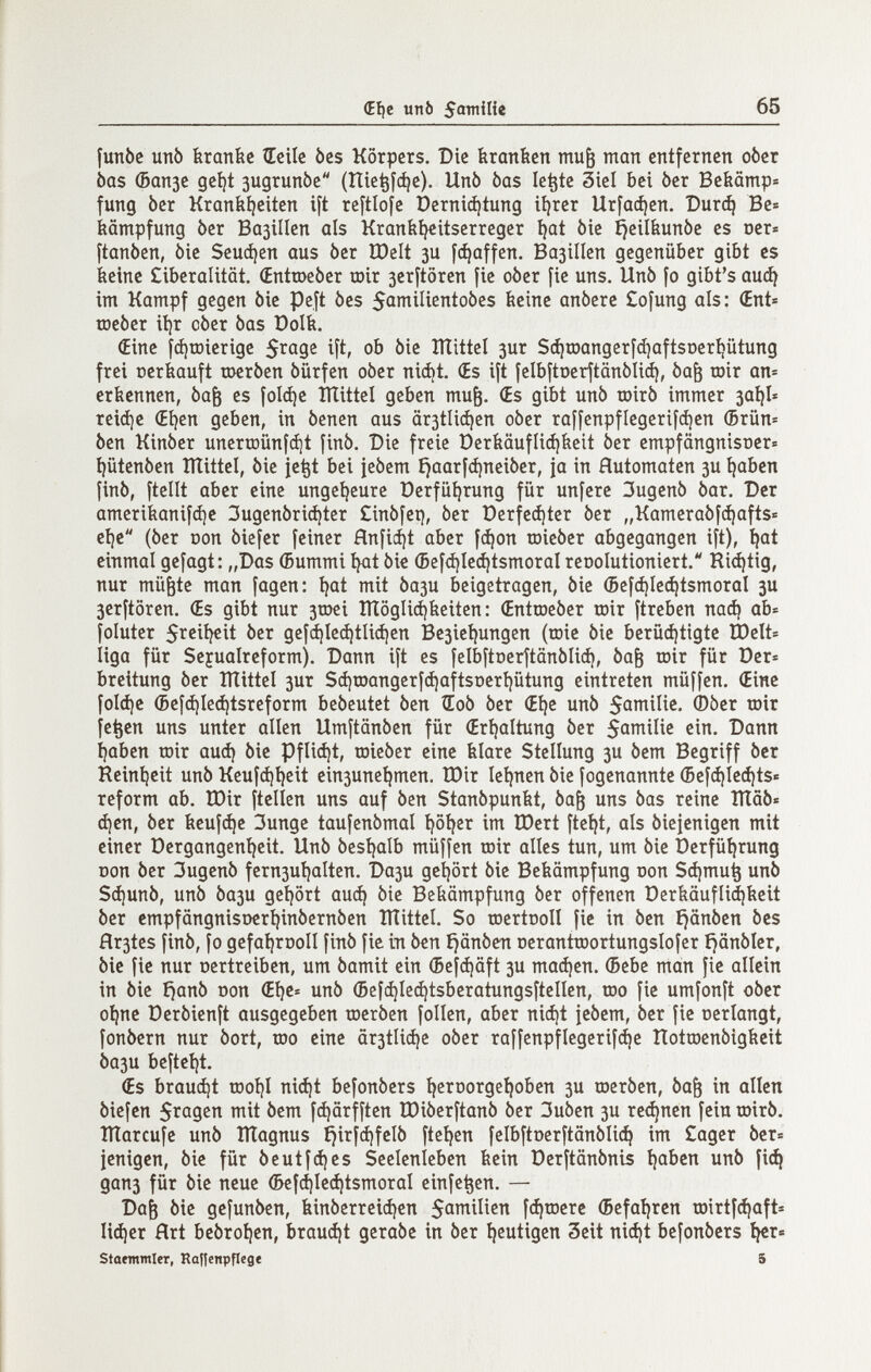 i (EIje un 6 65 funbc unb Ьгапбс ÍEeiíc bes Körpers. Die branden mu^ man entfernen ober bas Фапзе gcí)t зидгипЬе (Ше^|фе). Unb bas le^te 3ieí bei ber Bebämp® fung ber Kraníií)eiten ift reftlofe Derniá)íung iíjrer Urfací)en. Сигф Be« Dämpfung ber Basillen als Kraníiíjeitserreger íjat bie íjeilbunbe es oer« ftanben, bie Зеифеп aus ber ÏDelt зи f^affen. ВазгПеп gegenüber gibt es iieine £iberalität. (EnttDeber toir 3eritören fie ober fie uns. Unb fo gibt's аиф im Kampf gegen bie peft bes 5amiIientobcs beine anbere £o[ung als: (Ent« toeber ii)r ober bas üolfe. (Eine f(i)ir»ierige $rage ift, ob bie ÎÏÏittel зиг S^roangerfdiafisDer^ütung frei oerbauft шегЬеп bürfen ober nici)t. (Es ift ÍelbftDerjtanbliá), ba^ rair an= erfecnnen, ba^ es foldje ItTittel geben mu^. (Es gibt unb töirb immer 3ai}I» reiáie (Eíjen geben, in benen aus är3tli(i)en ober raffenpflegerifáien (5rün= ben Kinber unertDÛnfâjt finb. Die freie Derfeäufli^beit ber empfängnisüer» i)ütenben ÎÏÏittel, bie je^t bei iebem íjaarfá)neiber, ja in Hutomaten 3U íjaben finb, ftellt aber eine ungeíjeure üerfüíjrung für unfere 3ugenb bar. Der ameribanif^e 3ugenbrid)ter £inbfei), ber üerfecíjter ber „Kamerabf(^afts= eí)e (ber non biefer feiner Hnfic^t aber f(í)on toieber abgegangen ift), ^at einmal gefagt: „Das (Bummi fyit bic ©ef<í)Ic(í)tsmoraI reoolutioniert. Richtig, nur mü^te man fagen: i?at mit Ьази beigetragen, bie ©efájle^tsmoral 3U 3erftören. (Es gibt nur 3tDci ÎÏÏôgIià)beiten: (Enttoeber toir ftreben паф ab« foluter 5ï^%it ber gefcí)le(í¡tíi(í)en Be3icí|ungen (toie bie berüdjtigte ÎDelt» liga für Seyualreform). Dann ift es felbftnerftänblici), ba^ toir für Der« breitung ber IÏÏittel зиг Sá)roangerf(í)aftsrterí)ütung eintreten müffen. (Eine foI(í)c (5efá)Ieá)tsreform bebeutet ben ÎEob ber (Eí)e unb 5amilie. (Dber toir fe^en uns unter allen Umftänben für (Erí^altung ber S^milie ein. Dann i)aben toir auá) bie Pfli(i}t, toieber eine Ыаге Stellung 3U bem Begriff ber Reinheit unb Keufdjijeit einsune^men. IDir leijnen bie fogenannte (5ef(í)íeá)ts« reform ab. TDir ftellen uns auf ben Stanbpunbt, ba^ uns bas reine ÎÏÏôb« á)en, ber fecuf(i)c 3unge taufenbmal ijötjer im tDert fteijt, als biejenigen mit einer Dcrgangeni)cit, Unb besíjalb müffen toir alles tun, um bie berfüt|rung üon ber 3ugenb fern3uí)alten. Da3U gel)ört bie Bekämpfung oon Sd)mu^ unb Sd|unb, unb Ьази gei)ört аиф bie Bekämpfung ber offenen öerfeäuflidjiieit ber empfängnisDcri)inbernben ÎÏÏittel. So toertooll fic in ben ^änben bes íír3tes finb, fo gefaijrDoII finb fic in ben ijänben oerantroortungslofer i}änbler, bie fie nur oertreiben, um bamit ein ®cf(^äft 3U тафеп. (Bebe man fie allein in bie f)anb oon (Ei)e= unb (Bef^Iec^tsberatungsftellen, too fie umfonft ober oijne Derbienft ausgegeben toerben folien, aber niá)t jebem, ber fie oerlangt, fonbern nur bort, too eine är3tli(i)e ober raffenpflegerifci)e îîotraenbigticit Ьази beftet)t. (Es brauet rDoi)I ni(i)t befonbers íjeroorge^oben 3U toerben, ba& in allen biefen Silasen mit bem fфärfften tDiberftanb ber 3uben 3U гефпеп fein roirb. îïïarcufe unb ÎÏÏagnus £jirfфfeIb fteíjen feIbftDerftänЫiф im Cager ber= jenigen, bie für beutfфes Seelenleben kein Derftänbnis t)abcn unb fiф дапз für bie neue (БcfфIcфtsmoraI einfe^en. — Da§ bie gefunben, kinberreiфen S^milien fфtDerc ®efaí)ren tDirtfфaftí Ифег ñrt bebroíjen, brauфt gerabc in ber íjeutigen Seit niфt befonbers ^r® Slotmínler, Raf|enpflegt S