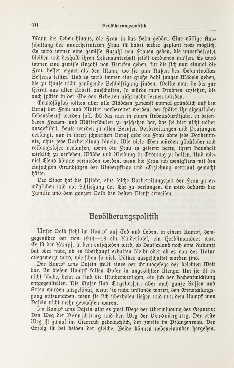 70 Bet)ö№erungspoUtift Шапп ins £cbcn íjinaus, òie in bas íjeim gehört. (Eine oölligc Hus« fá)altung òer unocríjeiratcten ^Qbci шеЬег geplant nod) moglie^. (Es roirò immer eine getüiffe Япза!)1 Don 5ïûuen geben, òie unoertieiratet bleiben unò besí^alb iíjren £ebensunterí)alt [elbft oerbienen müffen. (Es roirò immer eine getoiffe Япза1)1 юоп Berufen geben, für òie fiá) nun einmal òie 5rau beffer eignet als ber Шапп, too fie зит îtu^en òes (Befamtool&es Befferes leiftet. Unò es toirò immer eine gro^e 3aí)I junger ÎÏÏâôels geben, òie 3u í)aufe niájt genügenóe Bef(i)äftigung finòen. ÏDolIte man fie bis зиг íjeirat aus aller Arbeit ausfájalten, fo trtürbe man Droljnen er3ie^en, òie аиф fpäter in òer (Eíje òas Arbeiten niájt meíjr lernen roüróen. '(Brunófa^liá) folltcn aber alie Ш00феп 3unä^ft einmal grünóliá) auf òen Beruf òer unò ÎÏÏutter oorbereitet roeròen, òer fpäter iíjr eigentlicher Cebensberuf toeròen foli. ФЬ òas nun in einem Hrbeitsòienftiai)r, in befon» òeren 5rauen= unò îïïûtterfci)ulen 3U gefá)cí)en ^at, òas fei í}ier niá)t näijer ausgefüí)rt. í}eute roeròen 3U allen Berufen Dorbereitungen unò Prüfungen oerlangt, nur in ii)ren f^roerften Beruf geí)t òie oí|ne jeòe Dorbennt» nis, ot)ne jeòe Dorbereitung tjinein, IDie oiele (Eí)en roüróen glüálicí)er unò reibungslofer oerlaufen, toenn òie 5i^ou es gelernt i)ätte, iíjren íjaus^lt toiríilicí) 3U Derfeí^en, tDafáje unò Kleiòung in ©rònung зи galten. Unò toie« üiel (Elenò bönnte oermieòen toeròen, roenn òie fiá) toenigftens mit òen einfad)ften (Brunòfa^en òer Kinòerpflege unò =(Er3Ìe^ung oertraut gemalt í)<itte. Der Staat Щ òie Pflicí)t, eine fol(í)e Dorbereitungs3eit òer 5^0 3U er« тодИфеп unò nor Sájlie^ung òer (Eíje 3U oerlangen. (Er toirò 0а0игф òer 5amilie unò òem дапзеп Dolfe òen beften Dienft erroeifen. Beüoíkerungspoíítik Unfer Dolb ftei)t im Kampf auf ÌEoò unò £eben, in einem Kampf, òem» gegenüber òer oon 1914—18 ein Kinòerfpiel, ein i}erbftmanÖDer toar. (Es ift òer Kampf, in òem cntfd)ieòen roirò, ob Deutf^Ianò поф eine Sutiunft íjat oòer nicí)t, ob es überljaupt erí)alten bleibt oòer ob es oon òer Hatur ausgemer3t toirò, toie fd)on fo oiele Dölber ausgef^altet rooròen finó. Der Kampf ums Dafein ftellt eines òer (Brunògefe^e òer belebten tDelt òar. 3n òiefem Kampf fallen ©pfer in unge3äi)lter ÎÏÏenge. Um fie ift es niájt fájaóe, òenn es finó òie ÎÏÏinôerroertigen, òie fiá) òer ijoc^enttoicfelung entgegenftellen. Die Òpfer finò (Ein3elrDeÌen; aber auá) дапзе Raffen unò fírten touròen ausgel0íá)t, toenn fie niá)t imftanòe toaren, òen (Enttoiélungs^ gang mit3umaá]en, toenn fie fiá) überljolen liefen unò nun òem Kampf ums Dafein niá)t meí)r getoaájfen toaren. 3m Kampf ums Dafein gibt es 3tDei lOege'òer Übertoinóung òes (Begners: Den tDeg òer Derniá)tung unò òen Шед òer Derôrângung. Der erfte Шед ift 3umal im Œierreià) gebrauájliá), òer 3ti)eite im Pflan3enreiá). Der (Erfolg ift bei beiòen òer gleiáje. Beiòe hönnen nebeneinanòer ^erge^en.