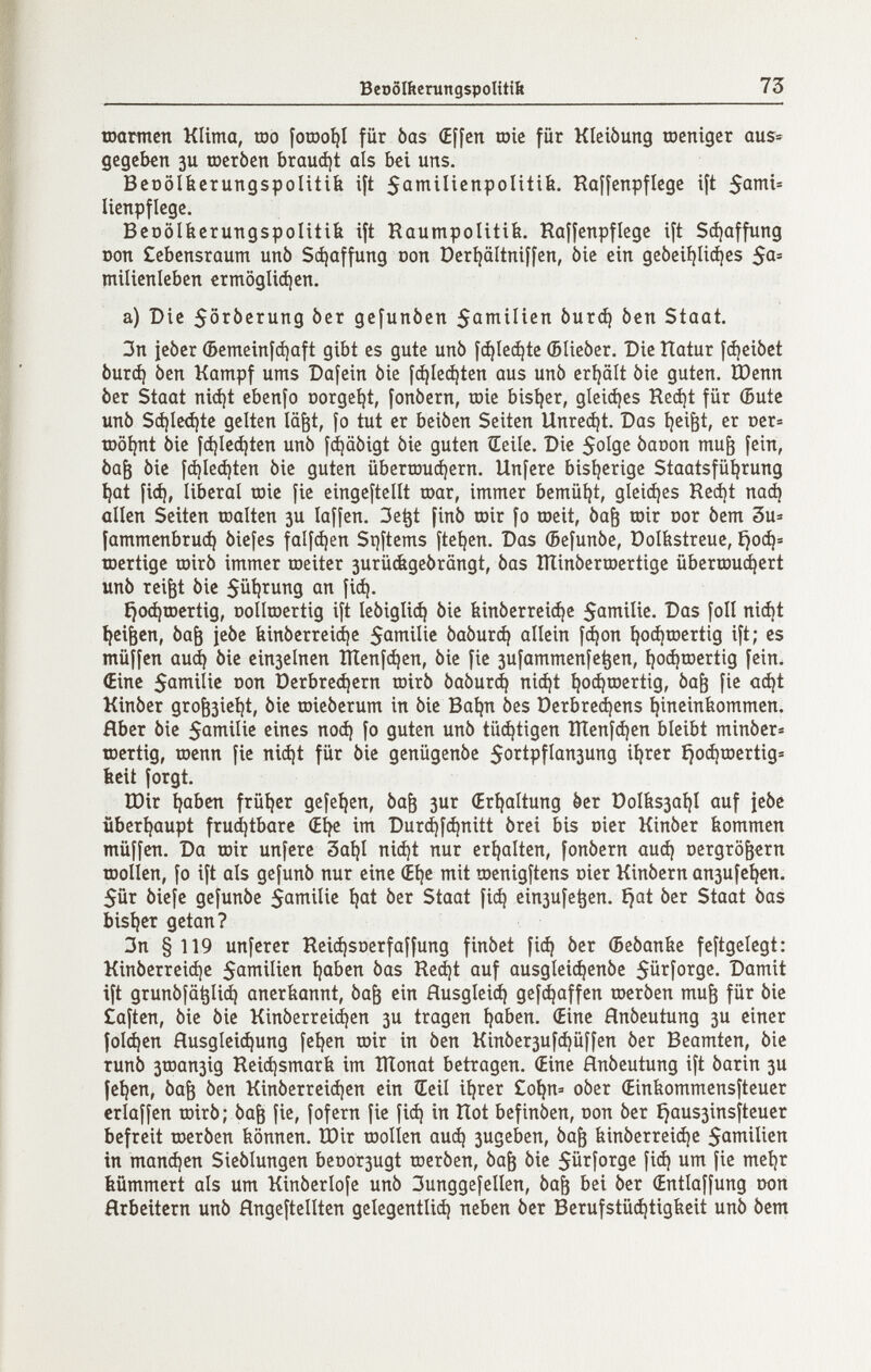 BeoöIiterungspoUttii 73 шошсп Klima, rao [orao^I für òas (Effcn raie für Kleiòung raeniger aus» gegeben зи racròcn braudjt ois bei uns. BeDöIbcrungspolitib i\t 5a»niIicnpoIitib. RofÍenpflegc ijt lienpflege. BcDÖIberungspoIitib ift Roumpolitife. Rofîcnpflege ift Scí)affung Don £ebcnsraum unò Schaffung oon Dcrijältniifen, òie ein gcbei^Iic^es $a' milienleben crmogliájen. a) Die 5örberung ber gcfunòen Sai^tncn Ьигф ben Staat. 3n jcòcr (5emeiní(í)aft gibt es gute unò f^Iec^tc (Blieber. Die îlatur fájeibet òurd) ben Kampf ums Dafein bie [ф1еф1еп aus unb eri)ält bie guten. Шепп ber Staat ni(í)t ebenfo Dorgcí)t, fonbern, raie bisíjer, gleiájes Reá)t für (Bute unb Sá)Ie(í)te gelten lä^t, fo tut er beiben Seiten Unrest. Das tjei^t, er t)er= raöijnt bie id)Ied}ten unb fájabigt bie guten Seile. Die SoÍQS baoon mu^ [ein, ba^ bie fdjledjten bie guten überrauájern. Unfere bisijerige Staatsfü^rung t}at fiá), liberal raie fie eingeftelít raar, immer bemüht, gleiájes Recí)t паф allen Seiten raalten 3U laffen. 3e^t finb rair fo raeit, ba^ rair cor bem 3u=: fammenbruá) biefes falf^en Si)items fteíjen. Das (Befunbe, Dolbstreue, íjoá¡= raertige rairb immer raeiter 3urü&gebrängt, bas ÎÏÏinberraertige überraui^ert unb rei^t bie 5üi)rung an fid). £}0(^raertig, oollraertig ift lebiglic^ bie binberrci(^e 5antilie, Das foil niât tjei^en, Ьаб jebe binberreiáje 5atTiiIie ЬаЬигф allein f(^on ^o^raertig ift; es müffcn аиф bie einselnen Шеп[феп, bie fie зи|аттсп[е^сп, í)0(^raertig fein. (Eine 5aniilic oon Derbre^ern rairb ЬаЬигф nic^t ^oi^raertig, ba^ fie ac^t Kinber groè3Ìei|t, bie raieberum in bie Baljn bes ОегЬгефепз íjineinfeommen. fiber bie 5aniilie eines поф fo guten unb tüфtigen Шenfфen bleibt minber® raertig, raenn fie niфt für bie genügenbe 5ortpfIan3ung i^rer ^oфraertig= beit forgt. IDir Ijaben früljer gefe^en, ba^ зиг (Erhaltung ber DoIfes3a^I auf jebe überljaupt frud^tbarc (El^e im Durфfфnitt brei bis oier Kinber kommen müffen. Da rair unfere 3ai}I niфt nur erhalten, fonbern аиф oergrö^ern raollen, fo ift als gefunb nur eine (Elje mit raenigftens oier Kinbern апзи[е^еп. 5ür biefe gefunbe ber Staat fiф einsufe^en. i}at ber Staat bas bisíjer getan? 3n § 119 unferer Reiфst)erfaí^ung finbet [1ф ber (Bebanbe feftgelegt: Kinberreiфe ^aben bas Reфt auf ausgIeiфenbe Sürforge. Damit ift дгипЬ[0^иф anerkannt, ba^ ein Йи5д1е1ф gefфaffen raerben mu^ für bic ¿aften, bic bie Kinberreid^en 3U tragen ^aben. (Eine Hnbeutung 3U einer [о1феп HusgIciфung feíjen rair in ben Kinberзufфüffen ber Beamten, bic runb 3raan3ig ReiфsmarЬ im lÏÏonat betragen. (Eine ánbeutung ift barin 3U fc^cn, ba^ ben Kinberreiфen ein Seil iljrcr £o^n» ober (Einfeommensftcuer erlaffen rairb; bafe fie, fofern fic íiф in Hot befinben, oon ber ^aus3insfteucr befreit raerben können, tbir raollen аиф зидеЬеп, ba^ Ьinberreiфc Satnilicíí in тапфеп Sieblungcn beDor3ugt raerben, ba& bie fiá) um [ic meí)r bümmert als um Kinberlofe unb 3unggefeIIen, ba^ bei ber (Entladung oon Hrbeitern unb Hngeftellten geíegentIiф neben ber Berufstüфtigíleit unb bem