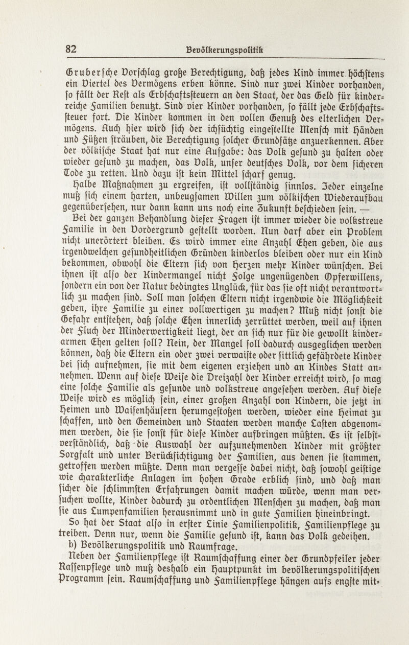 82 BeoóIíterungspoIUtít (бгиЬсг[фс Dorfc^Iúg gro^c Berc^tigung, òa^ jebes Kínb immer^öc^ftcns ein Diertel òes Dermögens erben könne. Sinò nur sroei Kinber oorijanòen, fo fällt ber Reft als (Erbf<á)úftsfteuern an ben Staat, ber bas (Belò für kinòer« reicí)c 5amilien benu^t. Sinò oier Kinòer Dori)onbcn, fo fällt jebe (£rbf{^afts= fteuer fort. Die Kinòer kommen in ben oollen Фепи^ òes elterliá)en Der» mögens. flud) í)ier toirò Щ òer icí)fücí)tig eingeftellte Шеп[ф mit ijanòen unò fträuben, òie Bered)tigung folájer (Brunôfâ^e апзиегЬеппеп. Hber ber DÖlkifd)e Staat i)at nur eine Hufgabe: òas öolfe gefunò 3U í^alten oòer toieòer gefunò ju тафеп, òas Dolfe, unfer òeutfdies Dolk, oor òem fixeren ÌCoòe 3U retten. Unò 0ази ift kein îlîittel fá)arf genug. íjalbe ÎÏÏa^natjmen зи ergreifen, ift oollftänöig finnlos. ЗеЬег С1пзе1пс muö fid) einem íjarten, unbeugfamen ÏDillen зит Dolkifdjen ÏDieberaufbau gegenüberfeíjen, nur bann kann uns поф eine Sukunft befdjieben fein. — Bei ber дапзеп Bet^anòlung òiefer Saasen ift immer toieòcr òie oolkstreue 5amilie in òen Doròergrunb geftellt toorben. Itun barf aber ein problem ni(í)t unerörtert bleiben. Œs roirb immer eine Япза1)1 €í)en geben, bie aus irgenbroel(i)en geíunbí)eitli(í)en (brünben kinberlos bleiben ober nur ein Kinb bekommen, obu)ot)l òie (Eltern fiá) oon £}егзеп metjr Kinòer iDünfc^en. Bei ii)nen ift alfo òer Kinòermangel niájt ungenügenóen ©pferœillens, fonòern ein con ber îîatur bebingtes Unglüífe, für bas fie oft nic^t oerantraort:' Иф 3u maájen finb. Soll man folgen (Eltern nicí)t irgenbroie bie lïïôgli^keit geben, iijre 5атп1Ие зи einer üollroertigen 3U тафеп? Ши^ nicí)t fonft bie (5efaí)r entfteí)en, ba^ foldje (E^en innerliá) 3errüttet toerben, roeil auf iljnen ber 51иф ber ÏÏlinberœertigkeit liegt, ber an ficí) nur für bie дешоШ kinber= armen (Ei)en gelten foli? Hein, ber lÏÏangel foli baburd) ausgegli(í)cn toerben können, ba^ bie (Eltern ein ober 3tDei oertnaifte ober fittlid) gefäljrbetc Kinber bei fiá) aufneí)men, fie mit bem eigenen er3ieí)en unb an Kinbes Statt an= neljmen. Шепп auf biefe IDeife bie Drei3aí)l òer Kinòer crrei(í)t mirò, fo mag eine foI(í)e 5ûttiilie ûIs gefunòe unò oolkstreue angefeljen toeròen. Auf òiefe IDeife roirò es möglid) fein, einer großen Япза1)1 oon Kinbern, bie je^t in fjeimen unò tDaifenÎ)âuÎern Ijerumgeftofeen toeróen, toieòer eine íjeimat зи f(á)affen, unò òen (Semeinòen unò Staaten roerben тапфе £aftcn abgenom= men roerben, bie fie fonft für biefe Kinber aufbringen müßten. (Es ift felbft= Dcrftänblid), ba^ ■ bie flusrDaí)I ber auf3une^menben Kinòer mit größter Sorgfalt unò unter Berückfi(á)tigung òer S^milien, aus òenen fie ftammen, getroffen roeròen mü^te. Denn man oergeffe òabei ni(í)t, òa^ forooíjl geiftigc roie á)arakterli(í)e Anlagen im íjoljen ©raòe erbiiá) finó, unò ba^ man fiájer bie fá)limmfícn (Erfaí)rungen bamit тафеп raürbe, roenn man oer= |ифеп tDollte, Kinber baburd) 3U orbentliájen lííenf^en 3U тафеп, ba^ man fie aus Cumpenfamilien í)erausnimmt unb in gute 5amilien íjineinbringt. So í)at ber Staat alfo in erfter £inic 5ai^iIienpolitik, 5omiIienpflegc 3U treiben. Denn nur, toenn bie Son^^lie gefunb ift, kann bas Polk gebeit)cn. b) Beoölkerungspolitik unb Raumfrage. Heben òer 5aníiHenpflege ift Raumfdjaffung einer òer (Brunòpfeiler jeòer Raffenpflege unò mu^ òesljalb ein í^auptpunkt im benolkerungspolitifdjen Programm fein. Raumfájaffung unò Sciinilienpflege Rängen aufs engfte mit»