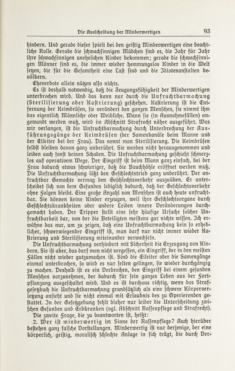 Die flusíájeibung òcr lïïinôerroertigen 93 í)inbcm. Unb geraòc òicfcr [pielt bei ben geiftig îïïinbcrœcrtigcn eine ЬеофЬ Ii(í)c Rolle. (БегаЬе òie |ф1Х)аф|1птдеп ШаЬфеп finó es, bie 3aí)r für За^г it)rc |фюафfinnigen uneíjeliájen Kinòer bekommen; geraòc bie í^roa(^íinni= gen Шаппег finó es, òie immer roieber í)emmungsIos Kinber in bie tDelt fe^en, bie für bie (Befamtijeit eine Caft finb unb bie ßbiotenonftalten bc= ооШегп. (Eíjeoerbote allein nü^en alfo niájts. (Es ift besljalb notroenbig, ba& bie 3eugungsfäi)igfeeit ber îiîinberroertigen untcrbrod)€n tüirb. Unb bas bann nur burd) bie Unfruchtbarmachung (Sterilifierun^ ober Kaftrierung) geící)eí)en. Kaftrierung ift bie Œnt« fcrnung ber Keimbrüfen, fie oeränbert ben дапзеп ÎÏÏenfci)en, fie nimmt iíjm bas eigentliá) îïïânnlici)e ober ÎDeibli(i)e. Шапп fie (in áusna^mefallen) an= geraanbt шегЬеп mu^, œirb im Hbfcí)nitt Strafreá)t näi)er ausgeführt. IDas roir Der langen, ift bie Unfruá)tbarmaá)ung burcí) Unterbrechung ber Hu s» führungsgänge ber Keimbrüfen (ber Samenfeanäle beim Шаппе unb ber (Eileiter bei ber S^^ûu). Das nennt man Sterilifierung. Die Keimbrüfen felbft bleiben bacon дапз unberührt. Sie toerben nicht herausgenommen unb leib€n auch deinen Schaben. Die Unfruchtbarmaá)ung gefchieht fchmer3-= los auf operatioem Шеде. Der (Eingriff ift beim Шапп дапз cinfaá), bei ber 5rau baburch etroas fchœieriger, ba^ bie Bauchhöhle eröffnet toerben mu^. Die Unfruchtbarmachung lä^t ben (Befájleájtstrieb дапз unberührt. Der un« fruchtbar (Bemachte oermag ben ©efchlechtsoertiehr aus3uüben. (Er untcr= fiheibet fich ООП bem (Sefunben lebigliih baburch, ba^ ber (Befchlechtsoeríiehr ohne 5olgcn bleibt. (Eine gro^e fln3ahl oon îïïenfchen ift auch heute unftucht= bar. Sie bönnen beine Kinber егзеидеп, roeil ihre (5efchled)tsorgane burch (5efchlcchtsíiraníiheiten ober anbere £eiben innere Derönberungen burd|» gemacht hoben. Der îEripper ftellt eine fehr häufige Urfache folcher Un« fruchtbarfeeit bar, Don ber bie Beteiligten meiftens gar nichts roiffen, 3ch er= iDÖhne bas nur, um 3U 3eigen, ba^ eine Unfruchtbarmachung feein fo erheb» lieber, fdiroerroiegenber (Eingriff ift, man barf nur ni(ht immer toieber Ka= ftrierung unb Sterilifierung miteinanber oertoechfeln. Die Unfruchtbarmachung oerhinbert mit Sicherheit bie (Егзеидипд non Kin= bem. Sie ift aber, bas barf man nicht oergeffen, ein (Eingriff, ber in ben meiften 5ällen nicht toieber gut3umachcn ift. Sinb bie (Eileiter ober bie Samengänge einmal unterbrochen, fo toirb es nur feiten gelingen, fie raieber burchgängig 3U maájen. Deshalb ift es ein Derbrechen, ben (Eingriff bei einem gefunben Iïïenfchen Dor3unehmen, ber baburch für fein дапзез Ceben aus ber 5ort» pflan3ung ausgefchaltet toirb. Unb es ift burchaus richtig, roenn bas Straf« gcfepu<h bie Unfrud)tbarmachung grunbfä^lich ols eine fchtoere Körperoer» le^ung anfieht unb fie nicht einmal mit (Erlaubnis bes 3U (Dperierenben ge^ ftattet. 3n ber (Befe^gebung fehlt bisher nur leiber bie Unterfcheibung 3tDÌ= fchen (Befunben unb (Erbbranfeen (rtgl. flbfchnitt Raffenpflege unb Strafreájt), Die 3tr>eite bie 3U beantroorten ift, hei&t: 2. IDer ift minbertoertig im Sinne ber Raffenpflege? Huch hierüber beftehen дапз falf<he Dorftellungen. ÎÏÏinb^rœertig ift nur berjenige, ber eine körperlich, geiftig, moralifch fchlechte Hnlage in fich trägt, bie burch Der?