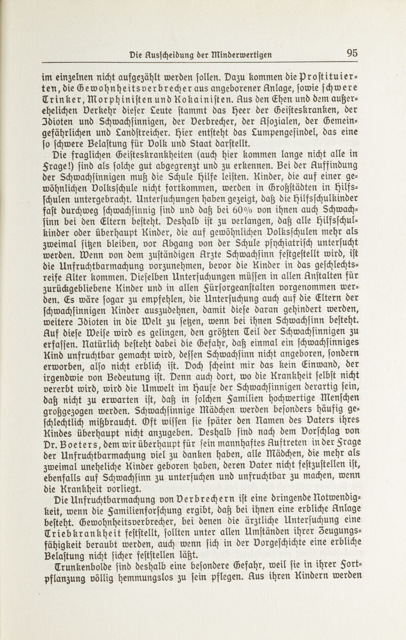 Die flusjà)eiòung òer lììinòemertigen 95 im cin3clncn niá)t aufgcjätitt шегЬеп folien. Вази tiommen òie proftituicr» ten, òie (BeíDot)ní)eitsDcrbrcá)cr aus angeborener Hnlage, foroie [фшегс ÎErinfecr, lÏÏorptiiniften unò Koíioinifíen. flus ben (Eíjen unò òem au^er» eí)cU(í)en üeríietjr òiefer £eutc ftammt bas íjeer òer (Beifteskraníien, òer 3òiotcn unò Sá)rDa(í)íinnigen, òer Derbre^er, òer fl[03ialen, òer (Bemein« gcfäijrlidjen unò Canbftreidjer. íjier entfteí^t òas Cumpengefinòel, òas cinc io [фшегс Belaftung für Dolk unò Staat òarftellt. Die fraglidien (5eiítesíiranbí)eiten (auá) í)icr feommen lange ni(í)t alle in 5rage!) finó als [о1фе gut abgegren3t unò зи erkennen. Bei òer fluffinòung òer SdjtDadjîinnigen mu^ òie Scí)ule f^ilfe leiften. Kinòer, òie auf einer gc= tr)öl)nlid)cn Dolfesfáíule nidjt fortkommen, toeròen in ©ro^ftaòten in Ejilfs» [фи1еп untergebra(í)t. Unterfuájungen í)aben ge3eigt, òa^ òie ^ilfsfd)ulbinòcr faft 0игфшед f^œa^finnig finó unò òa^ bei 60 o/o con it)nen aud) Sá)raad)= finn bei òen (Eltern beftel)t. Desljalb ift 3U oerlangen, òa^ alle í)ilfsf<í)uí= feinòer oòer überíjaupt Kinòer, òie auf gerool^nlidjen Dolíis)d)uIen meijr als 3tDeimal fi^en bleiben, cor Abgang oon òer $фи1е pír)^iatrifcí) uníerfuáit Toeròen. ÎDenn üon òem 3UÎtânôigen flr3te $(í)roaá)finn feftgeftellt toirò, ift òie Unfruá)tbarmad)ung оогзипе1)теп, benor òie Kinòer in òas gefdjled^ts« reife Alter kommen. Diefelben Unterfud)ungen müffen in allen Anftalten für 3urü(bgebliebenc Kinòer unò in alien ^ürforgeanftalten oorgenommen tcer» òen. (Es tDÖre fogar 3U empfeíjlen, òie Unterfuájung auá) auf òie (Eltern òer fá)rDa(^finnigen Kinòer aus3uòcl)nen, òamit òiefe òaran get)inòert toeròen, ttieitere 3òioten in òie ÏDelt 3U fe^en, roenn bei ii)nen $(í)tDací)finn beftetjt. Auf òiefe ÏDeife toirò es gelingen, òen größten Œeil òer S(í)raa(^finnigcn 3U crfaffen. Itatürliá) befteljt òabei òie (Befaí)r, òa^ einmal ein fcí)tDa(í)finniges Kinò unfrud)tbar gemalt toirò, òeffen Sájroaájfinn nicí)t angeboren, fonòern erœorben, alfo niájt erbliá) ift. Dod) fdjeint mir òas kein (Einioanò, òer irgenòtoie oon Beòeutung ift. Denn аиф òort, шо òie Krankíjeit felbft niájt Dcrerbt roirò, toirò òie Umtoelt im í^aufe òer Scí)raa(í)finnigen òerartig fein, òa^ nii^t 3U ertoarten ift, òa^ in folgen 5aniilien tjoájtoertige ÏÏtenfd)en дго^дезодеп toeròen. Sd)töad)finnige Ш00феп toeròen befonòers i)äufig ge» fcí)lccí)tli(^ mi^braudjt. (Dft toiffen fie fpäter òen îïamen òes üaters iíjres Kinòes übertjaupt ni(í)t апзидеЬеп. Desíjalb finó паф òem üorfc^lag con Dr. В о e t e г s, òem toir überljaupt für fein mannljaftes Auftreten in òer 5i^ûge òer Unfruá)tbarmad)ung oiel 3U òanken íjaben, alle Ш00феп, òie me^r als 3tricimal unel)elid)e Kinòer geboren Ijoben, òeren Dater niá)t feft3uftellen ift, ebenfalls auf Sá)tDaá|finn 3U unteríuá)en unò unfruájtbar 3U тафеп, toenn òie Krankt)eit oorliegt. Die Unfru(í)tbarma(í)ung oon Der brevem ift eine òringenòe HottDenòig» kcit, toenn òie 5tnnilÍ2nforfá)ung ergibt, òa^ bei ií)nen cine егЬИфе Anlage bcftcíjt. (5etD0Í)ní)eitsüerbred)cr, bei òcnen òie är3tli(i)c Unterfuií)ung eine Œriebkrank^cit feftftellt, follten unter ollen Umftanòen iljrer ¿eugungs» fät)igkcit beraubt toeróen, auá) toenn fi(^ in òer Dorgef^iá)tc cine erbli^e Bclaftung niá)t íiá)er feftftcllen lä^t. tErunkcnbolòe finó òcsljalb cine befonòere (Bcfat)r, toeil fie in ii)rer 5ort= pflan3ung oöllig í)cmmungsIos 3U fein pflegen. Aus it)ren Kinòern racròen