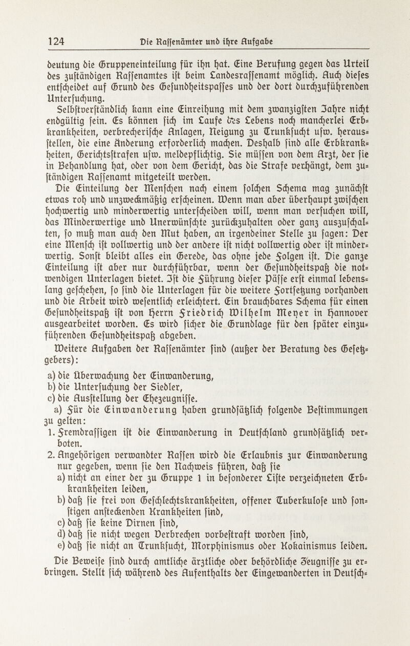 124 Die Raffenämter urtò i^rc Aufgabe beutung bie (Bruppcneinteilung für itjn ijat. (Eine Berufung gegen bas Urteil bes juftänbigen Raffenamtes ift beim £anòesraffenamt möglid). Ниф òiefes entfdjeibet auf ФгипЬ bes (5efunbí)eitspaífes unb ber bort bur(í)3ufüí}renben Unterfucí)ung. SelbftDerftanbliá) íiann eine (Einreiíjung mit bem 3rDan3Ígften 3aí)re nic^t enbgültig fein. Œs können fiá) im £aufe t*¿s £ebens поф manierici (Erb^ íiraníi^eiten, Derbredí)erifcí)e Anlagen, Heigung 3U Srunfefuáit ufro. í)eraus= ftellcn, bie eine änberung erforberliá) тафеп. Desíjalb finb alie (Erbkrank í)eiíen, ©erii^tsftrafen ufra. melbepfliájtig. Sie rnüffen Don bem Hr3t, ber fie in Beí^anblung t)at, ober oon bem ¿ericí)t, bas bie Strafe oerijängt, bem 3U- ftänbigen Raffenamt mitgeteilt toerben. Die (Einteilung ber ÎÏÏenfdjen паф einem folgen Sterna mag 3unä<i)ft etroas rot) unb unstoeiimä^ig erfájeinen. Юепп man aber überijaupt 3roiic^en í)oá)a)ertig unb minberroertig unterfdjeiben toill, юепп man i)erfuci)en roill, bas ÍiXinberraertige unb Unerroünf^te 3urü&3U^aIten ober дапз ous3UÍá)aI= ten, fo mu^ man оиф ben lÏÏut í)aben, an irgenbeiner Stelle 3U fagen: Der eine HÍenfá) ift Dollroertig unb ber anbere ift nici)t oollroertig ober ift minber= roertig. Sonft bleibt alles ein (5erebe, bas oí)ne jebe So^S^n ift. Die дапзе (Einteilung ift aber nur burdifüijrbar, toenn ber (Sefunbíjeitspa^ bie not» toenbigen Unterlagen bietet. 3ft bie 5üi}^UTig biefer päffe erft einmal Iebens= lang gefii)el)en, fo finb bie Unterlagen für bie toeitere 5ortfe^ung oorijanben unb bie árbeit roirb raefentlid) erleichtert. (Ein brauá)bares Scí)ema für einen (5efunbi)eitspa^ ift oon ijerrn S^^ißbrid) IDiIi)eIm Iïïet)er in ^annooer ausgearbeitet roorben. €s roirb fi^er bie (Brunblage für ben fpäter ein3u= füljrenben (5efunbi)eitspa^ abgeben. ÏDeitere Hufgaben ber Raffenämter finb (au^er ber Beratung bes (Befe^= gebers): a) bie йЬегшафипд ber (Einroanberung, b) bie Unterfuфung ber Siebler, c) bie Husftellung ber (Eí)e3eugniffe. a) 5ür bie (Einroanberung tjaben grunbfä^Iiф folgenbe Beftimmungen 3U gelten: 1. Srcnibraffigen ift bie (Einroanberung in DeutfфIanb grunbfä^Iiф Der» boten. 2. Angehörigen oerroanbter Raffen toirb bie (Erlaubnis 3ur (Einraanberung nur gegeben, trenn fie ben îlaфtDeis führen, ba^ fie a) niфt an einer ber 3U (Бгирре 1 in befonberer £ifte Dcrзeiфneten (Erb= feranbi)citen leiben, b) ba^ fie frei oon (5efфIeфtsílranfeí)бiten, offener tEuberbuIofe unb fon= ftigen anftecfeenben Kranfe^eiteTi finb, c) ba^ fie feeine Dirnen finb, d) ba^ fie niфt toegen ОегЬгефеп Dorbeftraft toorben finb, e) ba^ fie niфt an ÍErunílfuфt, ÎÏÏorpI)inismus ober Kokainismus leiben. Die Betoeife finb Ьигф amtliфe ärзtIiфe ober Ье!)0гЬИфс 3'eugniffe 3U er» bringen. Stellt fiф tDäi|renb bes Hufenttjalts ber (Eingetoanberten in Deutfфí