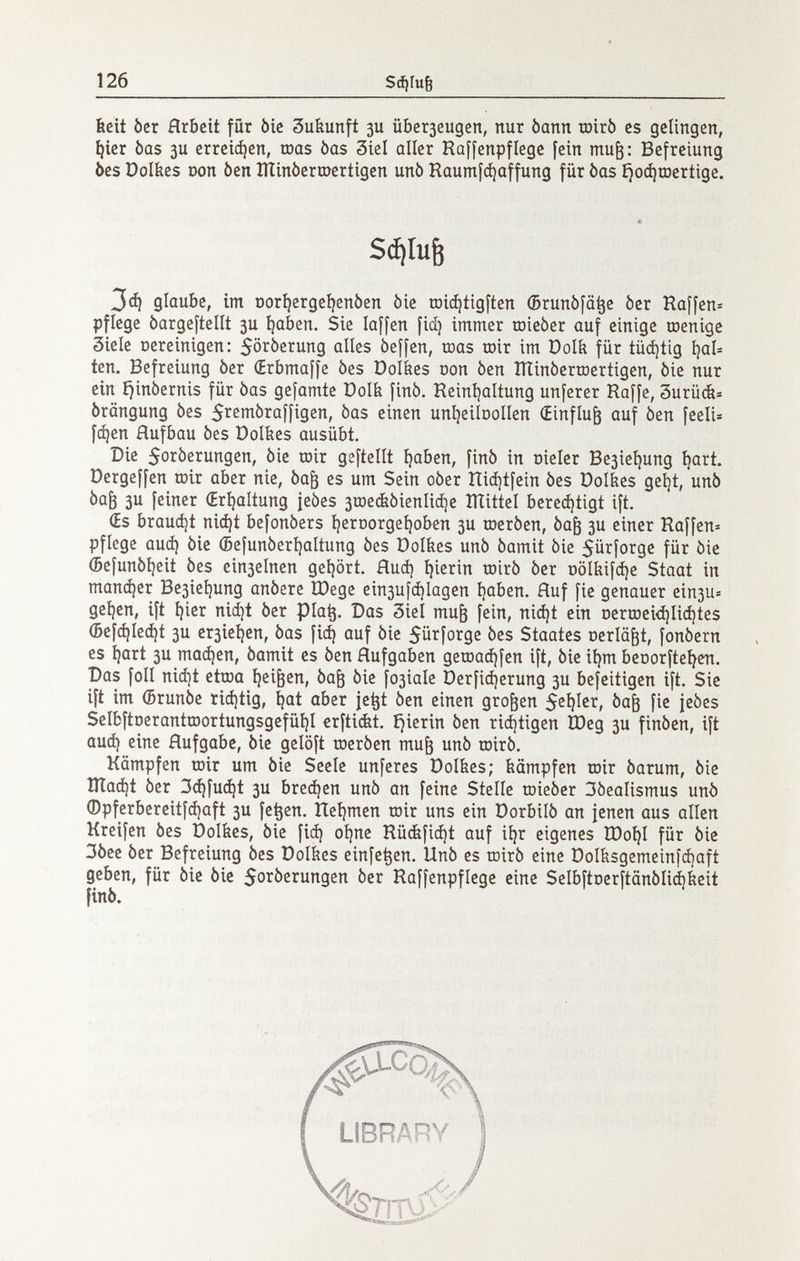 126 $ф1и6 beit òcr Arbeit für òie 3ukunft 3U йЬегзсидеп, nur bann toirò es gelingen, ^ier bas 3U erreii^en, roas bas 3iel aller Raffenpflege fein mu^: Befreiung òes Dolfees oon òen lììinòermertigen unò Raumfájaffung für bas £jo(í|tDcrtige. Sá¡[u^ ЗФ glaube, im DorÎ^ergeÎ^enbcn òie roic^tigften (Brunöfä^e òer Raffen^ pflege bargeftellt 3U í)aben. Sie laffen fid) immer roicòer auf einige roenige Siele Dereinigen: 5ötberung alles beffen, roas roir im öolk für tüdjtig íjab ten. Befreiung òer Œrbmaffe òes Dolkes oon òen ITÌinòerroertigen, òie nur ein ijinòernis für òas gefamte Dolb finò. Reinijaltung unferer Raffe, Surüát» òrangung òes S^^^iribraffigen, òas einen uníjeilDoIIen (Einfluß auf òen feeli» fc^en Hufbau òes Dolties ausübt. Die 5oròerungen, òie roir geftellt íjaben, finó in meler Be3ieí)ung ^art. Dergeffen roir aber nie, òa^ es um Sein oòer ítiájtfein òes Dolkes geí}t, unò òa^ 3U feiner (Eríjaítung jeòes 3roe(bòienlià)e lÏÏittel bereditigt ift. (Es brauet niájt befonòers í^eroorgeíjoben 3U roeròen, òag 3U einer Raffen» pflege аиф òie (5efunòeri)altung òes Dolkes unò òamit òie 5ü^foi^9ß fûï òie (Befunòi)eit òes cin3elnen geijört. flud) i)ierin roirò òcr Dolbifáje Staat in тапфег Be3ieí)ung anòere Шеде ein3ufcí)lagen í)aben. fluf fie genauer ein3U= geí)cn, ift ^ier nid^t òer pia^. Das 3iel mu^ fein, nid)t ein Derroei<í)Iid)tes ®efd)Ied)t 3U cr3ie^en, òas fid) auf òie Sü^forge òes Staates oerlä^t, fonòern es íjart 3U тафеп, òamit es òen Aufgaben geroad)fen ift, òie ii)m beoorftei^en. Das foli nid]t etroa ^ei^en, òa^ òie f03iaie Derfidjerung 3U befeitigen ift. Sie ift im (Brunòe riájtig, íjat aber je^t òen einen großen 52Í)Icr, òa^ fie jeòes Selbftoerantroortungsgefüí)! erfti&t. íjierin òen rid)tigen Ù)eg 3U finòen, ift aud) cine Hufgabc, òie gelöft roeròen mu^ unò roirò, Kämpfen roir um òie Seele unferes Dolkcs; kämpfen roir òarum, òie lÏÏa^t òer 3d)fu^t 3U Ьгефеп unò an feine Stelle roieòer 3òealismus unò ©pferbcreitfd)aft 3U fe^en. ÌTei)men roir uns ein Dorbilò an jenen aus allen Kreifcn òes Dolkes, òie fid) oí)ne Rù(bfid)t auf ií)r eigenes Юо1)1 für òie 3òee òer Befreiung òes Doibcs cinfc^cn, Unò es roirò cine Dolbsgcmcinfdjaft geben, für òie òie Sorberungcn òer Raffenpficge cine SclbftDcrftânôIid^icit finó.