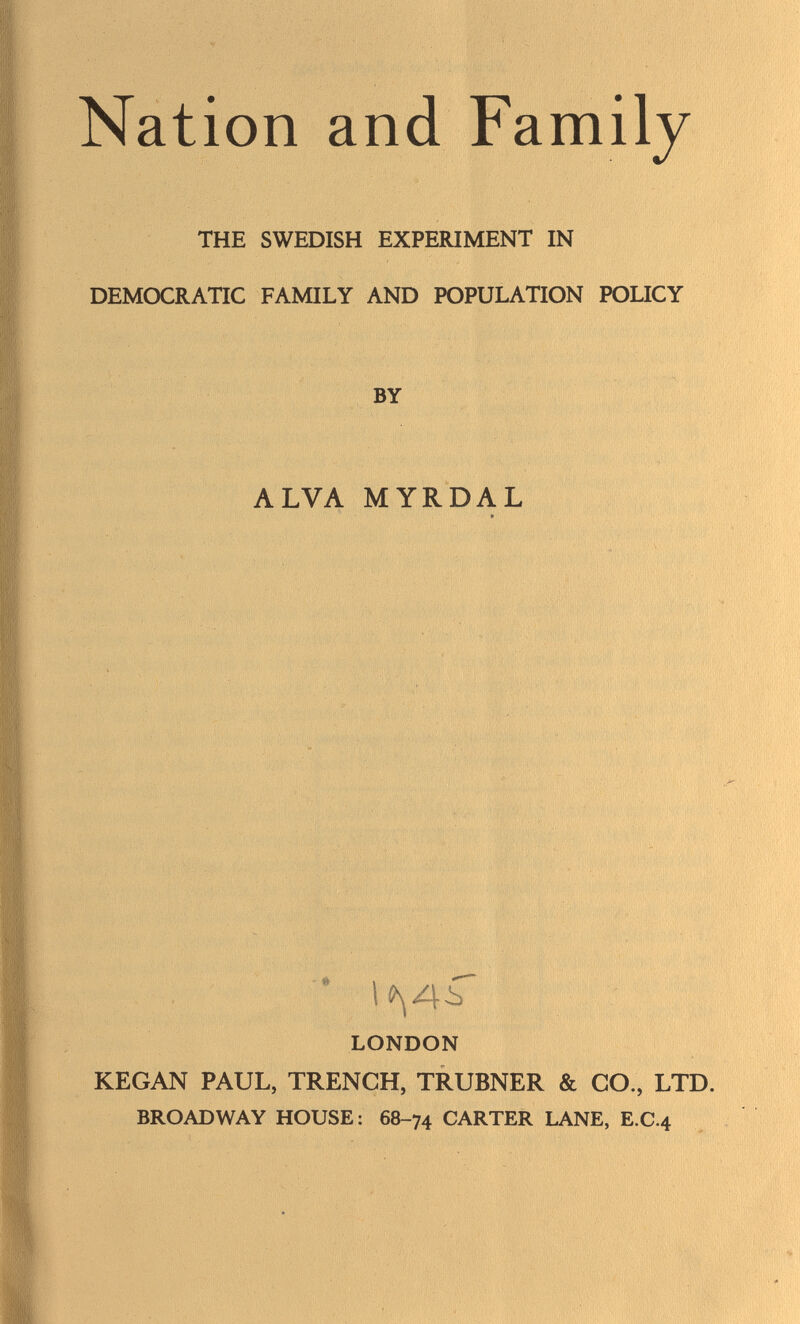 Nation and Family THE SWEDISH EXPERIMENT IN DEMOCRATIC FAMILY AND POPULATION POLICY BY ALVA MYRDAL * » LONDON KEGAN PAUL, TRENCH, TRUBNER & CO., LTD. BROADWAY HOUSE : 68-74 CARTER LANE, E.C.4