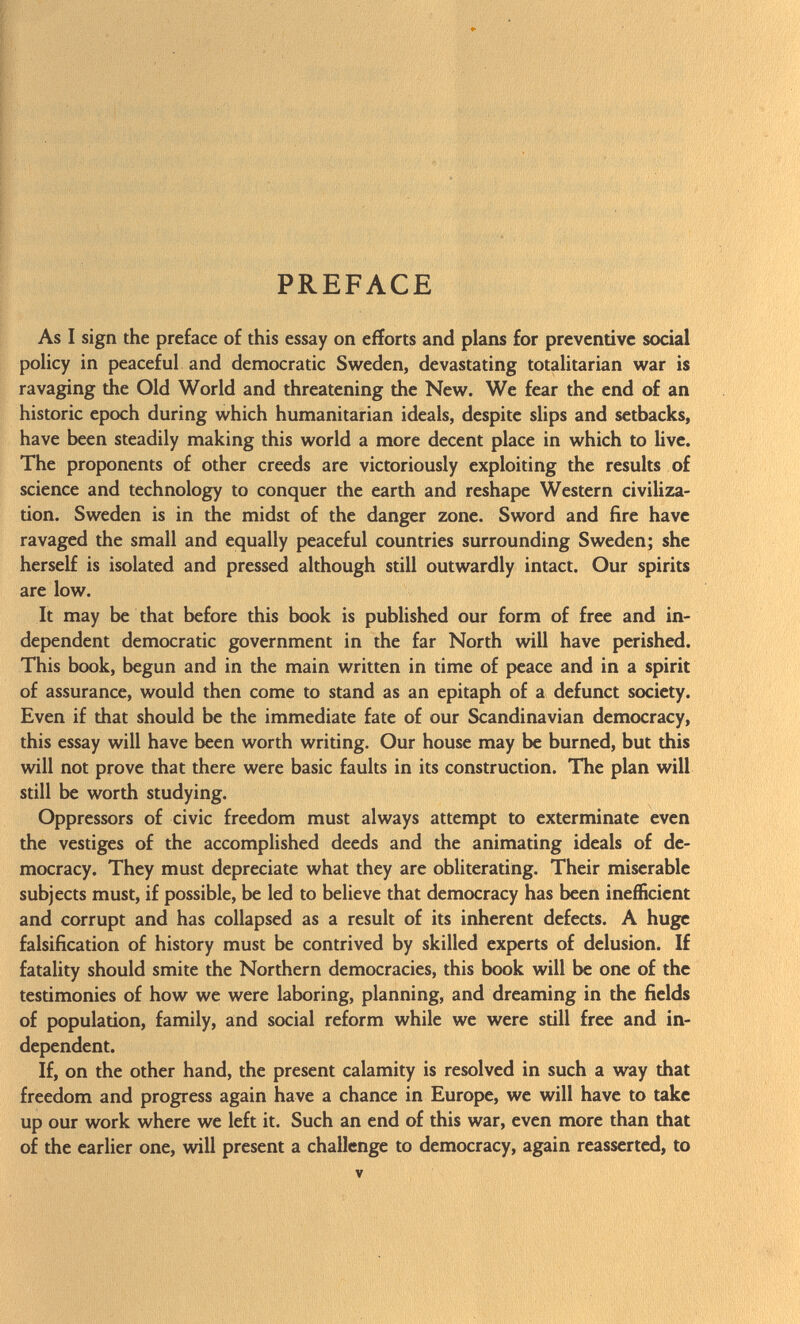 PREFACE As I sign the preface of this essay on efforts and plans for preventive social policy in peaceful and democratic Sweden, devastating totalitarian war is ravaging the Old World and threatening the New. We fear the end of an historic epoch during which humanitarian ideals, despite slips and setbacks, have been steadily making this world a more decent place in which to live. The proponents of other creeds are victoriously exploiting the results of science and technology to conquer the earth and reshape Western civiliza tion. Sweden is in the midst of the danger zone. Sword and fire have ravaged the small and equally peaceful countries surrounding Sweden; she herself is isolated and pressed although still outwardly intact. Our spirits are low. It may be that before this book is published our form of free and in dependent democratic government in the far North will have perished. This book, begun and in the main written in time of peace and in a spirit of assurance, would then come to stand as an epitaph of a defunct society. Even if that should be the immediate fate of our Scandinavian democracy, this essay will have been worth writing. Our house may be burned, but this will not prove that there were basic faults in its construction. The plan will still be worth studying. Oppressors of civic freedom must always attempt to exterminate even the vestiges of the accomplished deeds and the animating ideals of de mocracy. They must depreciate what they are obliterating. Their miserable subjects must, if possible, be led to believe that democracy has been inefficient and corrupt and has collapsed as a result of its inherent defects. A huge falsification of history must be contrived by skilled experts of delusion. If fatality should smite the Northern democracies, this book will be one of the testimonies of how we were laboring, planning, and dreaming in the fields of population, family, and social reform while we were still free and in dependent. If, on the other hand, the present calamity is resolved in such a way that freedom and progress again have a chance in Europe, we will have to take up our work where we left it. Such an end of this war, even more than that of the earlier one, will present a challenge to democracy, again reasserted, to v