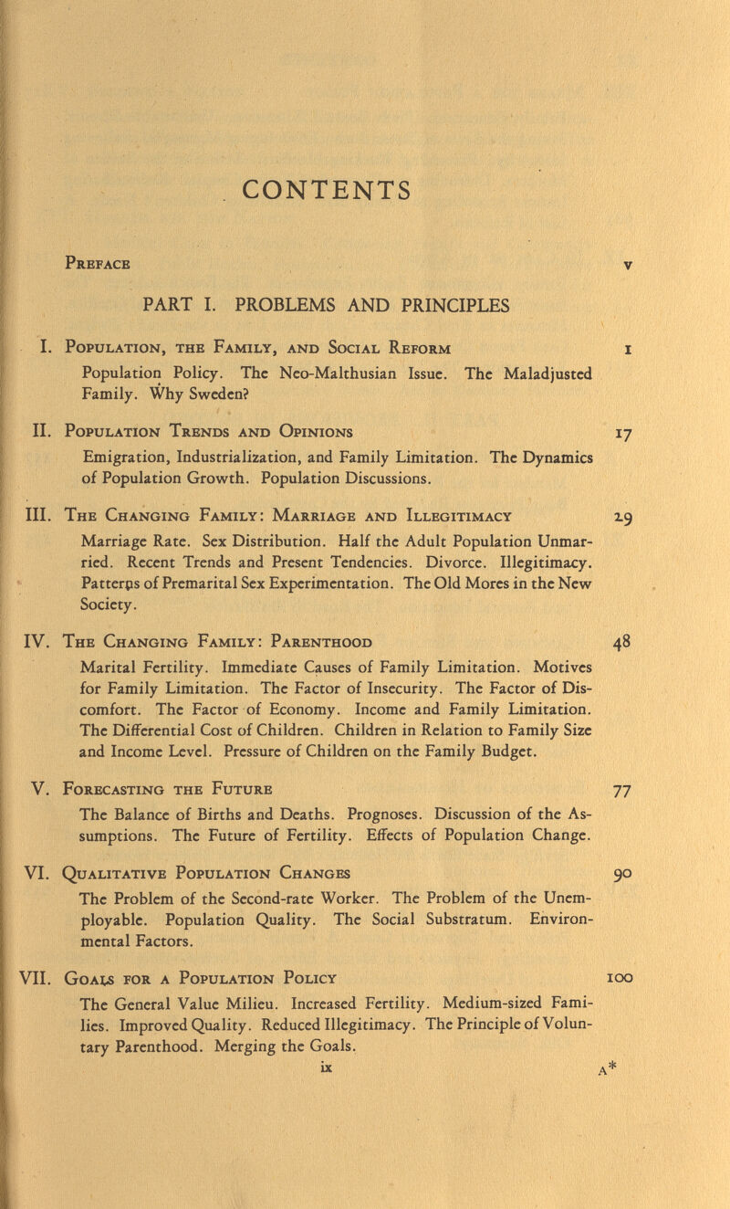 CONTENTS Preface v PART I. PROBLEMS AND PRINCIPLES I. Population, the Family, and Social Reform i Population Policy. The Neo-Malthusian Issue. The Maladjusted Family. Why Sweden? II. Population Trends and Opinions 17 Emigration, Industrialization, and Family Limitation. The Dynamics of Population Growth. Population Discussions. III. The Changing Family: Marriage and Illegitimacy 2.9 Marriage Rate. Sex Distribution. Half the Adult Population Unmar ried. Recent Trends and Present Tendencies. Divorce. Illegitimacy. Patterps of Premarital Sex Experimentation. The Old Mores in the New Society. IV. The Changing Family: Parenthood 48 Marital Fertility. Immediate Causes of Family Limitation. Motives for Family Limitation. The Factor of Insecurity. The Factor of Dis comfort. The Factor of Economy. Income and Family Limitation. The Differential Cost of Children. Children in Relation to Family Size and Income Level. Pressure of Children on the Family Budget. V. Forecasting the Future 77 The Balance of Births and Deaths. Prognoses. Discussion of the As sumptions. The Future of Fertility. Effects of Population Change. VI. Qualitative Population Changes 90 The Problem of the Second-rate Worker. The Problem of the Unem ployable. Population Quality. The Social Substratum. Environ mental Factors. VII. Goals for a Population Policy 100 The General Value Milieu. Increased Fertility. Medium-sized Fami lies. Improved Quality. Reduced Illegitimacy. The Principle of Volun tary Parenthood. Merging the Goals. ix a *