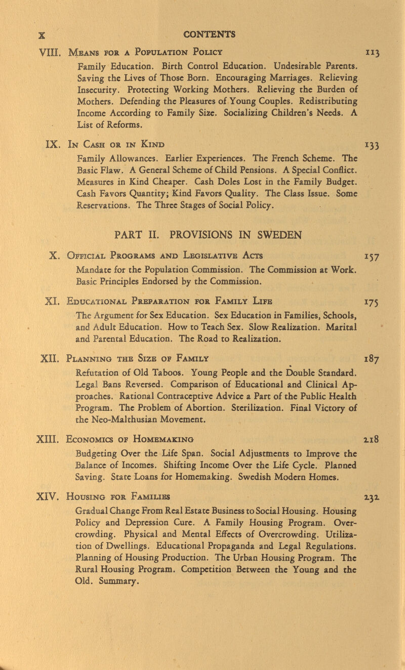 VIIL Means for a Population Policy 113 Family Education. Birth Control Education. Undesirable Parents. Saving the Lives of Those Born. Encouraging Marriages. Relieving Insecurity. Protecting Working Mothers. Relieving the Burden of Mothers. Defending the Pleasures of Young Couples. Redistributing Income According to Family Size. Socializing Children's Needs. A List of Reforms. IX. In Cash or in Kind 133 Family Allowances. Earlier Experiences. The French Scheme. The Basic Flaw. A General Scheme of Child Pensions. A Special Conflict. Measures in Kind Cheaper. Cash Doles Lost in the Family Budget. Cash Favors Quantity; Kind Favors Quality. The Class Issue. Some Reservations. The Three Stages of Social Policy. PART II. PROVISIONS IN SWEDEN X. Official Programs and Legislative Acts 157 Mandate for the Population Commission. The Commission at Work. Basic Principles Endorsed by the Commission. XL Educational Preparation for Family Life 175 The Argument for Sex Education. Sex Education in Families, Schools, and Adult Education. How to Teach Sex. Slow Realization. Marital and Parental Education. The Road to Realization. XII. Planning the Size of Family 187 * Refutation of Old Taboos. Young People and the Double Standard. Legal Bans Reversed. Comparison of Educational and Clinical Ap proaches. Rational Contraceptive Advice a Part of the Public Health Program. The Problem of Abortion. Sterilization. Final Victory of the Neo-Malthusian Movement. XIII. Economics of Homemaking zi8 Budgeting Over the Life Span. Social Adjustments to Improve the Balance of Incomes. Shifting Income Over the Life Cycle. Planned Saving. State Loans for Homemaking. Swedish Modern Homes. XIV. Housing for Families 2.32. Gradual Change From Real Estate Business to Social Housing. Housing Policy and Depression Cure. A Family Housing Program. Over crowding. Physical and Mental Effects of Overcrowding. Utiliza tion of Dwellings. Educational Propaganda and Legal Regulations. Planning of Housing Production. The Urban Housing Program. The Rural Housing Program. Competition Between the Young and the Old. Summary.