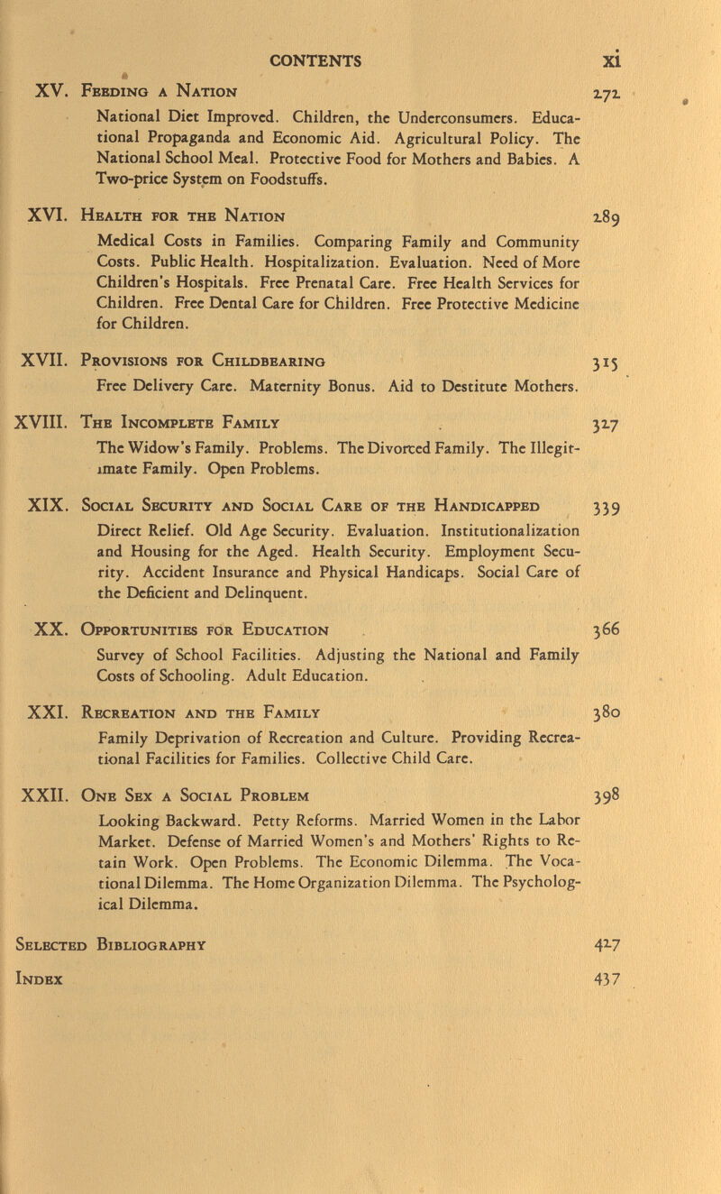 XV. Feeding a Nation irjr. National Diet Improved. Children, the Undcrconsumers. Educa tional Propaganda and Economic Aid. Agricultural Policy. The National School Meal. Protective Food for Mothers and Babies. A Two-price System on Foodstuffs. XVI. Health for the Nation 189 Medical Costs in Families. Comparing Family and Community Costs. Public Health. Hospitalization. Evaluation. Need of More Children's Hospitals. Free Prenatal Care. Free Health Services for Children. Free Dental Care for Children. Free Protective Medicine for Children. XVII. Provisions for Childbearino 315 Free Delivery Care. Maternity Bonus. Aid to Destitute Mothers. XVIII. The Incomplete Family 317 The Widow's Family. Problems. The Divorced Family. The Illegit imate Family. Open Problems. XIX. Social Security and Social Care of the Handicapped 339 Direct Relief. Old Age Security. Evaluation. Institutionalization and Housing for the Aged. Health Security. Employment Secu rity. Accident Insurance and Physical Handicaps. Social Care of the Deficient and Delinquent. XX. Opportunities for Education 366 Survey of School Facilities. Adjusting the National and Family Costs of Schooling. Adult Education. XXI. Recreation and the Family 380 Family Deprivation of Recreation and Culture. Providing Recrea tional Facilities for Families. Collective Child Care. XXII. One Sex a Social Problem 398 Looking Backward. Petty Reforms. Married Women in the Labor Market. Defense of Married Women's and Mothers' Rights to Re tain Work. Open Problems. The Economic Dilemma. The Voca tional Dilemma. The Home Organization Dilemma. The Psycholog ical Dilemma. Selected Bibliography 4 2 -7 Index 437