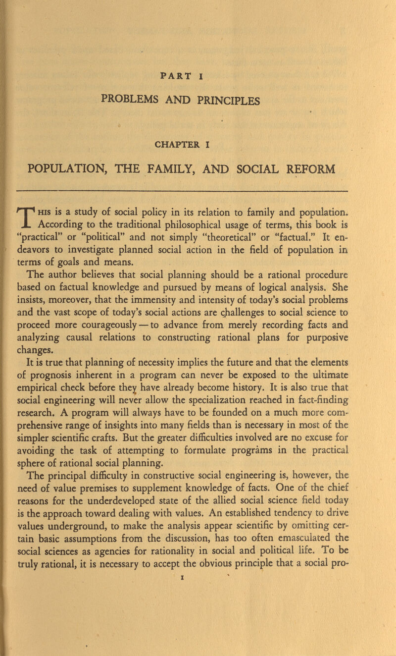 PART I PROBLEMS AND PRINCIPLES CHAPTER I POPULATION, THE FAMILY, AND SOCIAL REFORM his is a study of social policy in its relation to family and population. According to the traditional philosophical usage of terms, this book is practical or political and not simply theoretical or factual. It en deavors to investigate planned social action in the field of population in terms of goals and means. The author believes that social planning should be a rational procedure based on factual knowledge and pursued by means of logical analysis. She insists, moreover, that the immensity and intensity of today's social problems and the vast scope of today's social actions are challenges to social science to proceed more courageously — to advance from merely recording facts and analyzing causal relations to constructing rational plans for purposive changes. It is true that planning of necessity implies the future and that the elements of prognosis inherent in a program can never be exposed to the ultimate empirical check before they have already become history. It is also true that social engineering will never allow the specialization reached in fact-finding research. A program will always have to be founded on a much more com prehensive range of insights into many fields than is necessary in most of the simpler scientific crafts. But the greater difficulties involved are no excuse for avoiding the task of attempting to formulate progràms in the practical sphere of rational social planning. The principal difficulty in constructive social engineering is, however, die need of value premises to supplement knowledge of facts. One of the chief reasons for the underdeveloped state of the allied social science field today is the approach toward dealing with values. An established tendency to drive values underground, to make the analysis appear scientific by omitting cer tain basic assumptions from the discussion, has too often emasculated the social sciences as agencies for rationality in social and political life. To be truly rational, it is necessary to accept the obvious principle that a social pro