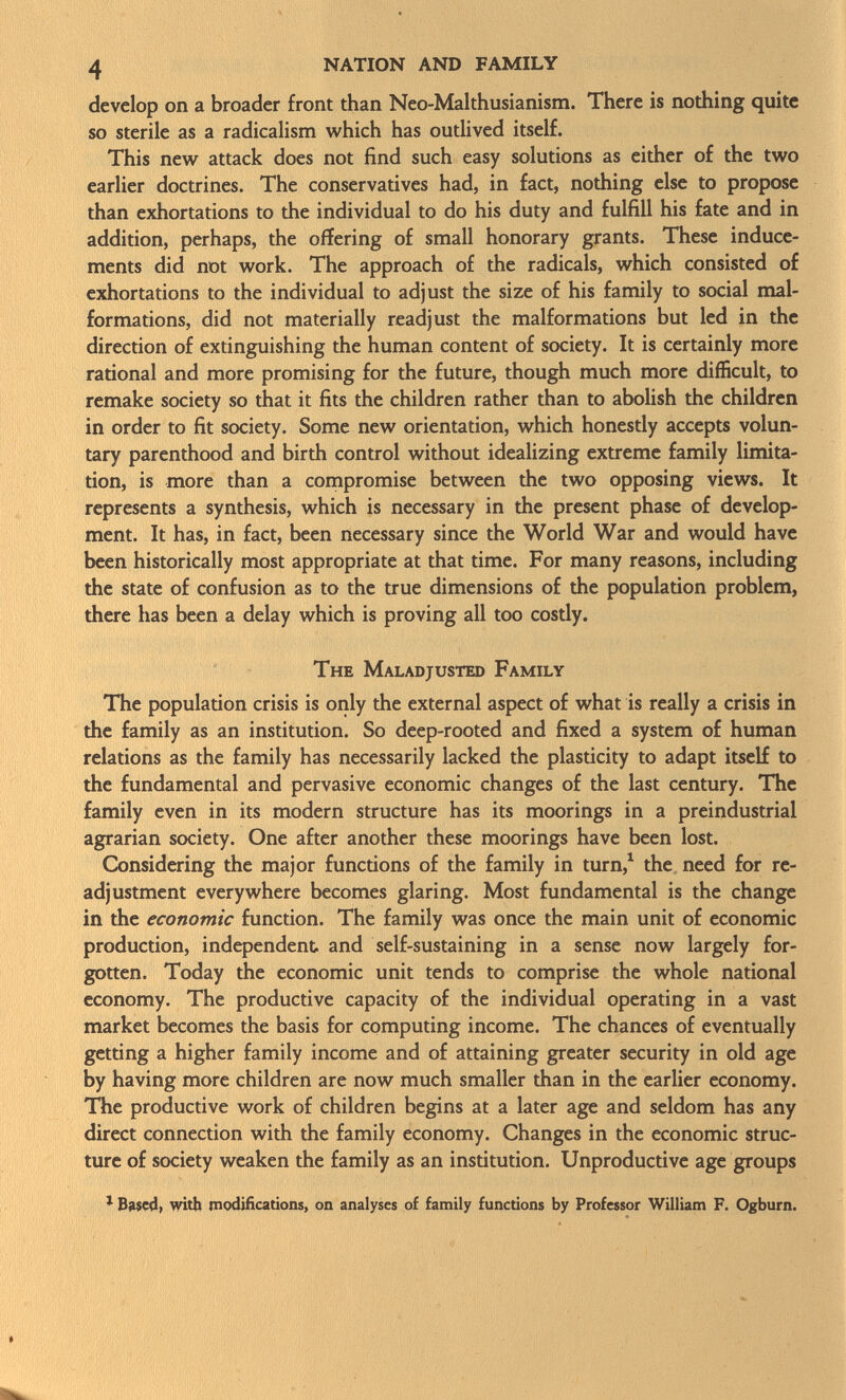 develop on a broader front than Neo-Malthusianism. There is nothing quite so sterile as a radicalism which has outlived itself. This new attack does not find such easy solutions as either of the two earlier doctrines. The conservatives had, in fact, nothing else to propose than exhortations to the individual to do his duty and fulfill his fate and in addition, perhaps, the offering of small honorary grants. These induce ments did not work. The approach of the radicals, which consisted of exhortations to the individual to adjust the size of his family to social mal formations, did not materially readjust the malformations but led in the direction of extinguishing the human content of society. It is certainly more rational and more promising for the future, though much more difficult, to remake society so that it fits the children rather than to abolish the children in order to fit society. Some new orientation, which honestly accepts volun tary parenthood and birth control without idealizing extreme family limita tion, is more than a compromise between the two opposing views. It represents a synthesis, which is necessary in the present phase of develop ment. It has, in fact, been necessary since the World War and would have been historically most appropriate at that time. For many reasons, including the state of confusion as to the true dimensions of the population problem, there has been a delay which is proving all too costly. The Maladjusted Family The population crisis is only the external aspect of what is really a crisis in the family as an institution. So deep-rooted and fixed a system of human relations as the family has necessarily lacked the plasticity to adapt itself to the fundamental and pervasive economic changes of the last century. The family even in its modern structure has its moorings in a preindustrial agrarian society. One after another these moorings have been lost. Considering the major functions of the family in turn, 1 the need for re adjustment everywhere becomes glaring. Most fundamental is the change in the economic function. The family was once the main unit of economic production, independent and self-sustaining in a sense now largely for gotten. Today the economic unit tends to comprise the whole national economy. The productive capacity of the individual operating in a vast market becomes the basis for computing income. The chances of eventually getting a higher family income and of attaining greater security in old age by having more children are now much smaller than in the earlier economy. The productive work of children begins at a later age and seldom has any direct connection with the family economy. Changes in the economic struc ture of society weaken the family as an institution. Unproductive age groups 1 Based, with modifications, on analyses of family functions by Professor William F. Ogburn. »