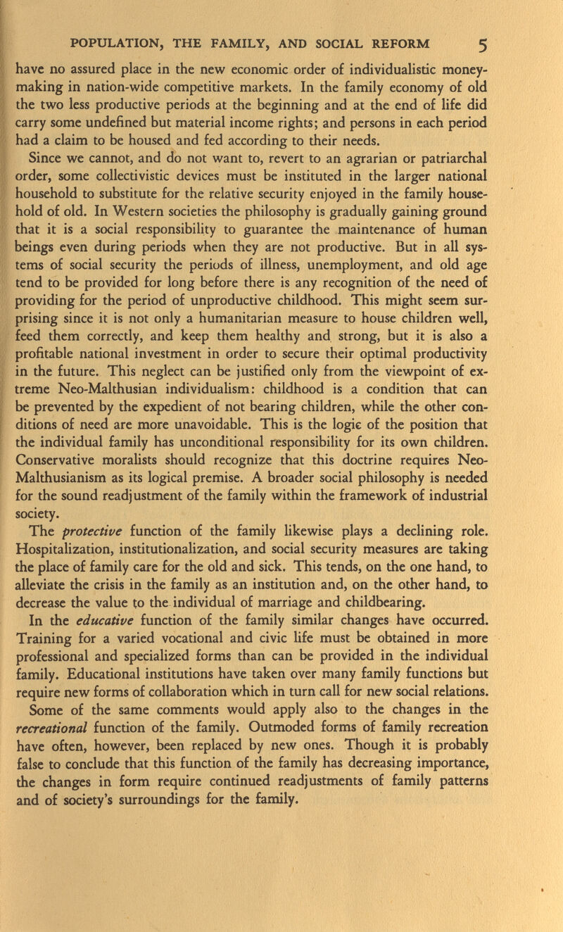 have no assured place in the new economic order of individualistic money- making in nation-wide competitive markets. In the family economy of old the two less productive periods at the beginning and at the end of life did carry some undefined but material income rights; and persons in each period had a claim to be housed and fed according to their needs. Since we cannot, and do not want to, revert to an agrarian or patriarchal order, some collectivistic devices must be instituted in the larger national household to substitute for the relative security enjoyed in the family house hold of old. In Western societies the philosophy is gradually gaining ground that it is a social responsibility to guarantee the maintenance of human beings even during periods when they are not productive. But in all sys tems of social security the periods of illness, unemployment, and old age tend to be provided for long before there is any recognition of the need of providing for the period of unproductive childhood. This might seem sur prising since it is not only a humanitarian measure to house children well, feed them correctly, and keep them healthy and strong, but it is also a profitable national investment in order to secure their optimal productivity in the future. This neglect can be justified only from the viewpoint of ex treme Neo-Malthusian individualism: childhood is a condition that can be prevented by the expedient of not bearing children, while the other con ditions of need are more unavoidable. This is the logie of the position that the individual family has unconditional responsibility for its own children. Conservative moralists should recognize that this doctrine requires Neo- Malthusianism as its logical premise. A broader social philosophy is needed for the sound readjustment of the family within the framework of industrial society. The protective function of the family likewise plays a declining role. Hospitalization, institutionalization, and social security measures are taking the place of family care for the old and sick. This tends, on the one hand, to alleviate the crisis in the family as an institution and, on the other hand, to decrease the value to the individual of marriage and childbearing. In the educative function of the family similar changes have occurred. Training for a varied vocational and civic life must be obtained in more professional and specialized forms than can be provided in the individual family. Educational institutions have taken over many family functions but require new forms of collaboration which in turn call for new social relations. Some of the same comments would apply also to the changes in the recreational function of the family. Outmoded forms of family recreation have often, however, been replaced by new ones. Though it is probably false to conclude that this function of the family has decreasing importance, the changes in form require continued readjustments of family patterns and of society's surroundings for the family.