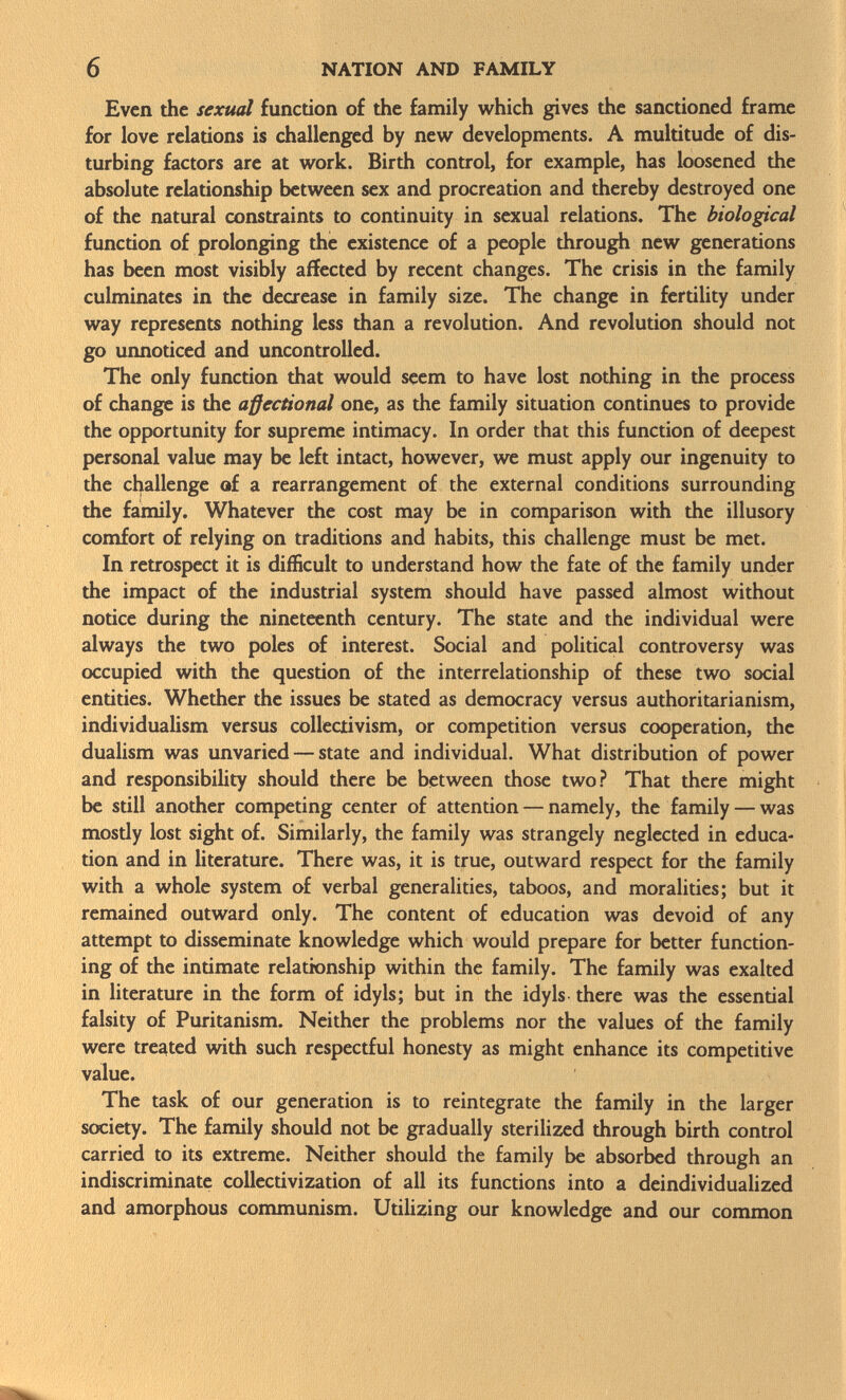 Even the sexual function of the family which gives the sanctioned frame for love relations is challenged by new developments. A multitude of dis turbing factors are at work. Birth control, for example, has loosened the absolute relationship between sex and procreation and thereby destroyed one of the natural constraints to continuity in sexual relations. The biological function of prolonging the existence of a people through new generations has been most visibly affected by recent changes. The crisis in the family culminates in the decrease in family size. The change in fertility under way represents nothing less than a revolution. And revolution should not go unnoticed and uncontrolled. The only function that would seem to have lost nothing in the process of change is the aßectional one, as the family situation continues to provide the opportunity for supreme intimacy. In order that this function of deepest personal value may be left intact, however, we must apply our ingenuity to the challenge of a rearrangement of the external conditions surrounding the family. Whatever the cost may be in comparison with the illusory comfort of relying on traditions and habits, this challenge must be met. In retrospect it is difficult to understand how the fate of the family under the impact of the industrial system should have passed almost without notice during the nineteenth century. The state and the individual were always the two poles of interest. Social and political controversy was occupied with the question of the interrelationship of these two social entities. Whether the issues be stated as democracy versus authoritarianism, individualism versus collectivism, or competition versus cooperation, the dualism was unvaried — state and individual. What distribution of power and responsibility should there be between those two? That there might be still another competing center of attention — namely, the family — was mosdy lost sight of. Similarly, the family was strangely neglected in educa tion and in literature. There was, it is true, outward respect for the family with a whole system of verbal generalities, taboos, and moralities; but it remained outward only. The content of education was devoid of any attempt to disseminate knowledge which would prepare for better function ing of the intimate relationship within the family. The family was exalted in literature in the form of idyls; but in the idyls there was the essential falsity of Puritanism. Neither the problems nor the values of the family were treated with such respectful honesty as might enhance its competitive value. The task of our generation is to reintegrate the family in the larger society. The family should not be gradually sterilized through birth control carried to its extreme. Neither should the family be absorbed through an indiscriminate collectivization of all its functions into a deindividualized and amorphous communism. Utilizing our knowledge and our common